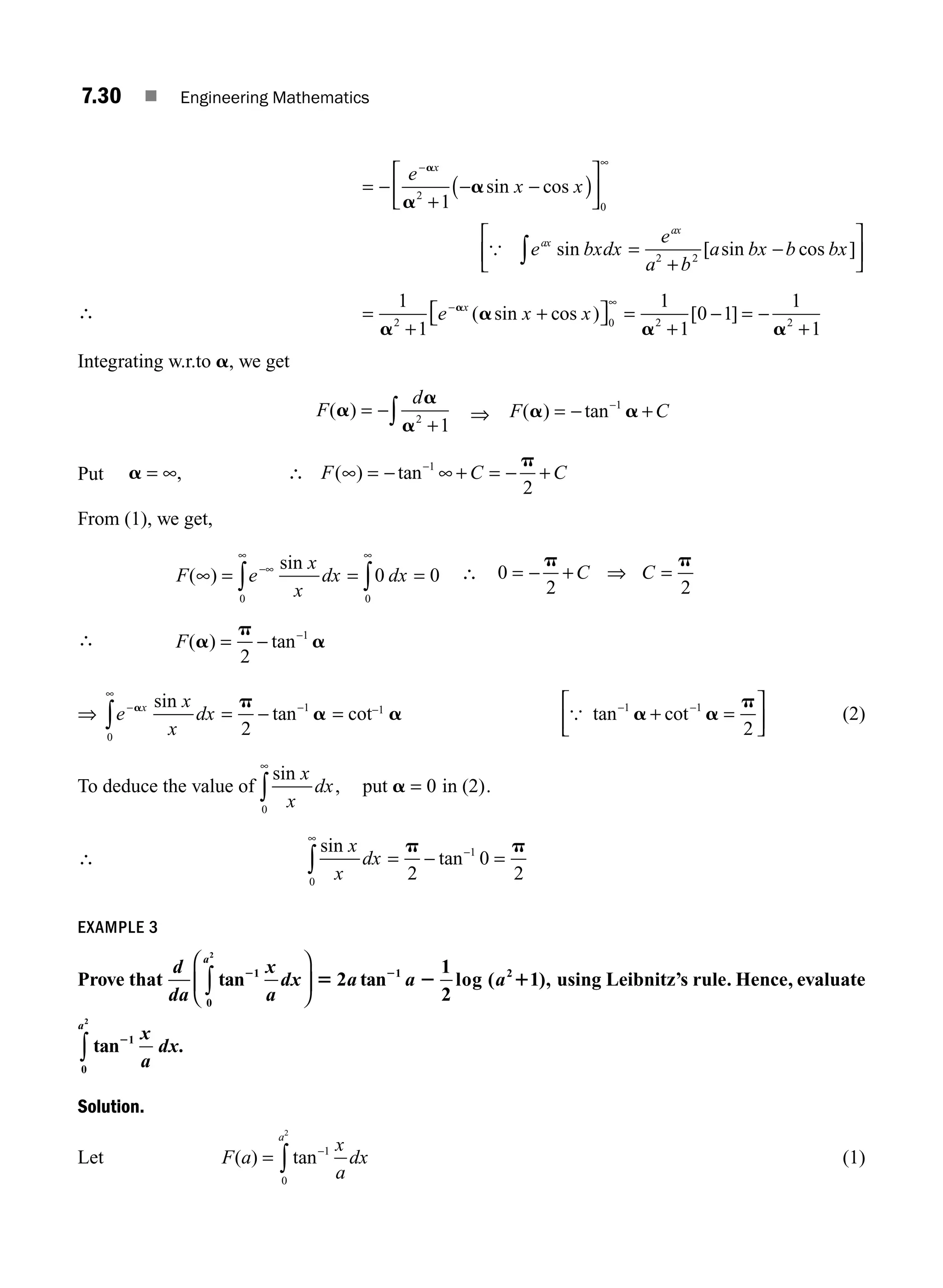 7.30 ■ Engineering Mathematics
= −
+
− −
( )
⎡
⎣
⎢
⎤
⎦
⎥
− ∞
e
x x
x
a
a
a
2
0
1
sin cos
{ e bxdx
e
a b
a bx b bx
ax
ax
sin [ sin cos ]
∫ =
+
−
⎡
⎣
⎢
⎤
⎦
⎥
2 2
∴ =
+
+
⎡
⎣ ⎤
⎦ =
+
− = −
+
− ∞
1
1
1
1
0 1
1
1
2 0 2 2
a
a
a a
a
e x x
x
( sin cos ) [ ]
Integrating w.r.to a, we get
F
d
( )
a
a
a
= −
+
∫ 2
1
⇒ F C
( ) tan
a a
= − +
−1
Put a
p
= ∞ ∴ ∞ = − ∞ + = − +
−
, ( ) tan
F C C
1
2
From (1), we get,
F e
x
x
dx dx
( )
sin
∞ = = =
−∞
∞ ∞
∫ ∫
0 0
0 0 ∴ 0
2 2
= − + =
p p
C C
⇒
∴ F( ) tan
a
p
a
= − −
2
1
⇒ e
x
x
dx
x
−
∞
−
∫ = −
a p
a
0
1
2
sin
tan = cot−1
a { tan cot
− −
⎡
⎣
⎢
⎤
⎦
⎥
1 1
2
a a
p
+ = (2)
To deduce the value of
sin
,
x
x
dx
0
0
∞
∫ =
put in (2)
a .
∴
sin
tan
x
x
dx
0
1
2
0
2
∞
−
∫ = − =
p p
EXAMPLE 3
Prove that
d
da
x
a
dx a a a
a
tan tan log ( ),
2 2
5 2 1
1
0
1 2
2
2
1
2
1
∫
⎛
⎝
⎜
⎞
⎠
⎟ using Leibnitz’s rule. Hence, evaluate
tan21
0
2
x
a
dx
a
∫ .
Solution.
Let F a
x
a
dx
a
( ) tan
= −
∫
1
0
2
(1)
M07_ENGINEERING_MATHEMATICS-I _CH07_Part A.indd 30 5/20/2016 11:20:00 AM
 