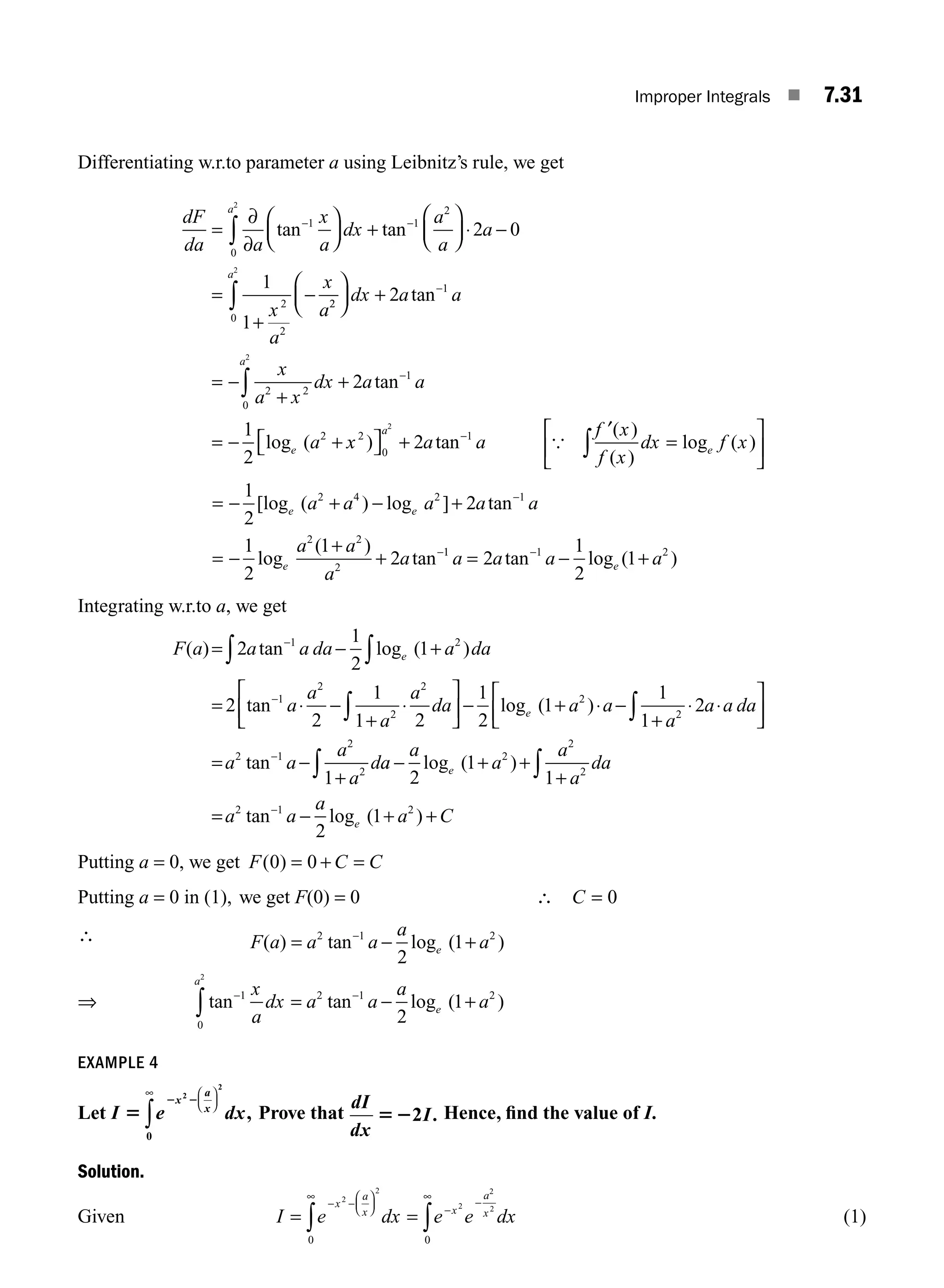 Improper Integrals ■ 7.31
Differentiating w.r.to parameter a using Leibnitz’s rule, we get
dF
da a
x
a
dx
a
a
a
x
a
x
a
a
=
∂
∂
⎛
⎝
⎜
⎞
⎠
⎟ +
⎛
⎝
⎜
⎞
⎠
⎟ ⋅ −
=
+
−
− −
∫ tan tan
1
0
1
2
2
2
2
2 0
1
1
2
2
0
1
2 2
0
1
2
2
2
2
2
1
2
⎛
⎝
⎜
⎞
⎠
⎟ +
= −
+
+
= − +
∫
∫
−
−
dx a a
x
a x
dx a a
a
a
a
e
tan
tan
log ( x
x a a
f x
f x
dx f x
a
e
2
0
1
2
2
) tan
( )
( )
log ( )
⎡
⎣ ⎤
⎦ +
′
=
⎡
⎣
⎢
⎤
⎦
⎥
−
∫
{
= − + − +
= −
+
+
−
−
1
2
2
1
2
1
2
2 4 2 1
2 2
2
[log ( ) log ] tan
log
( )
tan
e e
e
a a a a a
a a
a
a 1
1 1 2
2
1
2
1
a a a a
e
= − +
−
tan log ( )
Integrating w.r.to a, we get
F a a a da a da
a
a
a
a
da
e
( ) tan log ( )
tan
= − +
= ⋅ −
+
⋅
⎡
−
−
∫ ∫
∫
2
1
2
1
2
2
1
1 2
1 2
1
2
2
2
⎣
⎣
⎢
⎤
⎦
⎥ − + ⋅ −
+
⋅ ⋅
⎡
⎣
⎢
⎤
⎦
⎥
= −
+
∫
−
1
2
1
1
1
2
1
2
2
2 1
2
2
log ( )
tan
e a a
a
a a da
a a
a
a
da
a
a
a
a
a
da
a a
a
a C
e
e
∫ ∫
− + +
+
= − + +
−
2
1
1
2
1
2
2
2
2 1 2
log ( )
tan log ( )
Putting a = 0, we get F C C
( )
0 0
= + =
Putting a = 0 in (1), we get F(0) = 0 ∴ C = 0
∴ F a a a
a
a
e
( ) tan log ( )
= − +
−
2 1 2
2
1
⇒ tan tan log ( )
− −
∫ = − +
1
0
2 1 2
2
2
1
x
a
dx a a
a
a
a
e
EXAMPLE 4
Let I e dx
x
a
x
5
2 2
2
2
0
⎛
⎝
⎜
⎞
⎠
⎟
∞
∫ , Prove that
dI
dx
I
522 . Hence, ﬁnd the value of I.
Solution.
Given I e dx e e dx
x
a
x x
a
x
= =
− −
⎛
⎝
⎜
⎞
⎠
⎟
∞
−
−
∞
∫ ∫
2
2
2
2
2
0 0
(1)
M07_ENGINEERING_MATHEMATICS-I _CH07_Part A.indd 31 5/20/2016 11:20:11 AM
 
