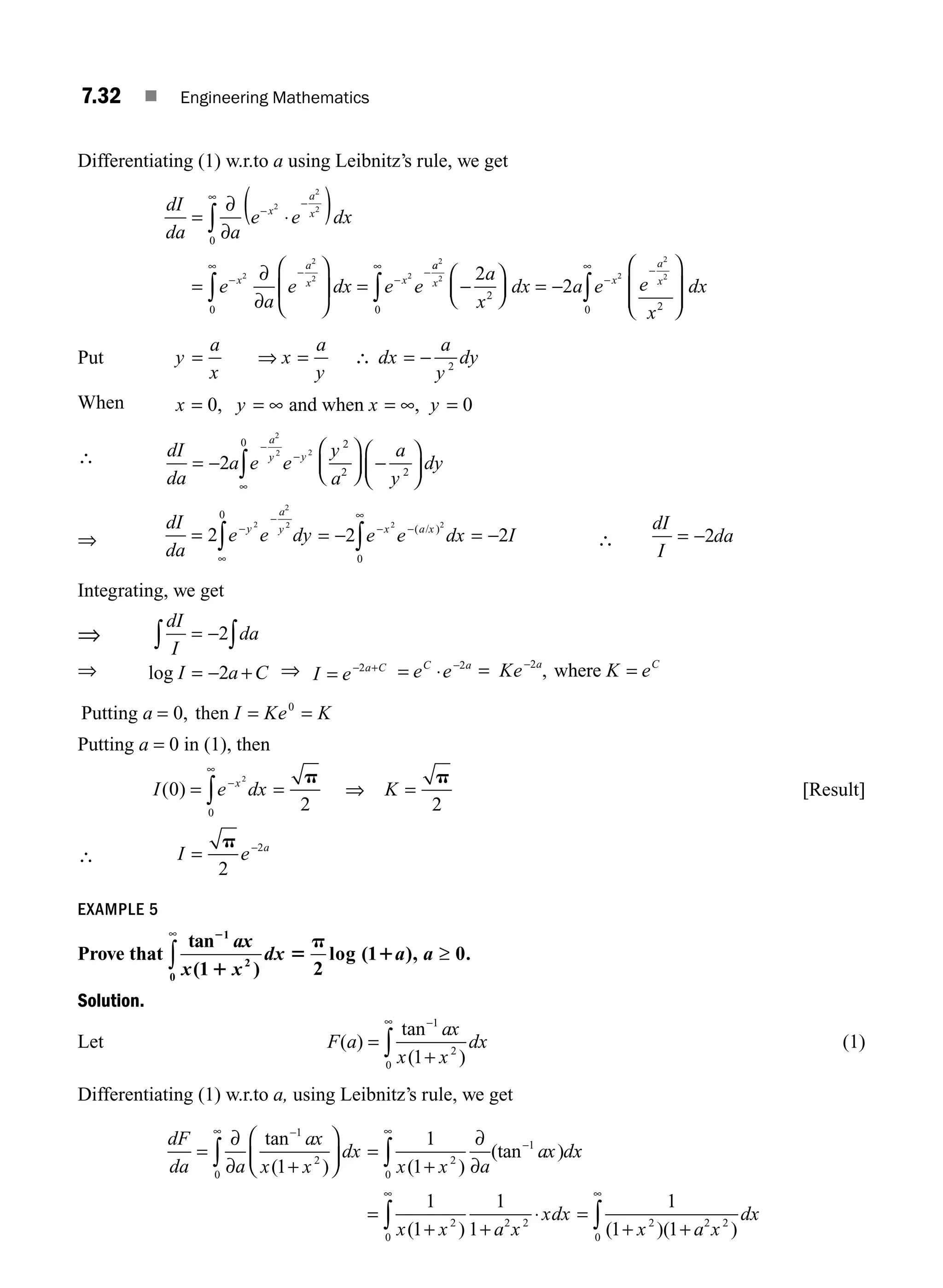 7.32 ■ Engineering Mathematics
Differentiating (1) w.r.to a using Leibnitz’s rule, we get
dI
da a
e e dx
e
a
e dx e e
x
a
x
x
a
x x
=
∂
∂
⋅
( )
=
∂
∂
⎛
⎝
⎜
⎞
⎠
⎟ =
∞
−
−
−
∞
−
−
−
∫
∫
0
0
2
2
2
2
2
2 2
a
a
x x
a
x
a
x
dx a e e
x
dx
2
2 2
2
2
2
2
2
0 2
0
−
⎛
⎝
⎜
⎞
⎠
⎟ = −
⎛
⎝
⎜
⎜
⎞
⎠
⎟
⎟
∞
−
∞
∫ ∫
−
Put y
a
x
x
a
y
dx
a
y
dy
= = = −
⇒ ∴ 2
When x y x y
= = ∞ = ∞ =
0 0
, ,
and when
∴ dI
da
a e e
y
a
a
y
dy
a
y y
= −
⎛
⎝
⎜
⎞
⎠
⎟ −
⎛
⎝
⎜
⎞
⎠
⎟
−
−
∞
∫
2
2
2 2
2
2 2
0
⇒
dI
da
e e dy
y
a
y
= −
∞
∫
2
2
2
2
0 −
= − = −
− −
∞
∫
2 2
2 2
0
e e dx I
x a x
( )
/
∴
dI
I
da
= −2
Integrating, we get
⇒
dI
I
da
∫ ∫
= −2
⇒ log I a C
= − +
2 ⇒ I e a C
= − +
2
e e
C a
= ⋅ −2
= Ke K e
a C
=
−2
, where
Putting then
a I Ke K
= = =
0 0
,
Putting a = 0 in (1), then
I e dx
x
( )
0
2
2
0
= =
−
∞
∫
p
⇒ K =
p
2
[Result]
∴ I e a
= −
p
2
2
EXAMPLE 5
Prove that
tan
( )
log ( ), .
2
1
5
p
1
1
2
0 1 2
1 0
ax
x x
dx a a
∞
∫ ≥
Solution.
Let F a
ax
x x
dx
( )
tan
( )
=
+
−
∞
∫
1
2
0 1
(1)
Differentiating (1) w.r.to a, using Leibnitz’s rule, we get
dF
da a
ax
x x
dx
x x a
ax d
=
∂
∂ +
⎛
⎝
⎜
⎞
⎠
⎟ =
+
∂
∂
∞ − ∞
−
∫ ∫
0
1
2 2
0
1
1
1
1
tan
( ) ( )
(tan ) x
x
x x a x
xdx
x a x
dx
=
+ +
⋅ =
+ +
∞ ∞
∫ ∫
1
1
1
1
1
1 1
2
0
2 2 2 2 2
0
( ) ( )( )
M07_ENGINEERING_MATHEMATICS-I _CH07_Part A.indd 32 5/20/2016 11:20:25 AM
 