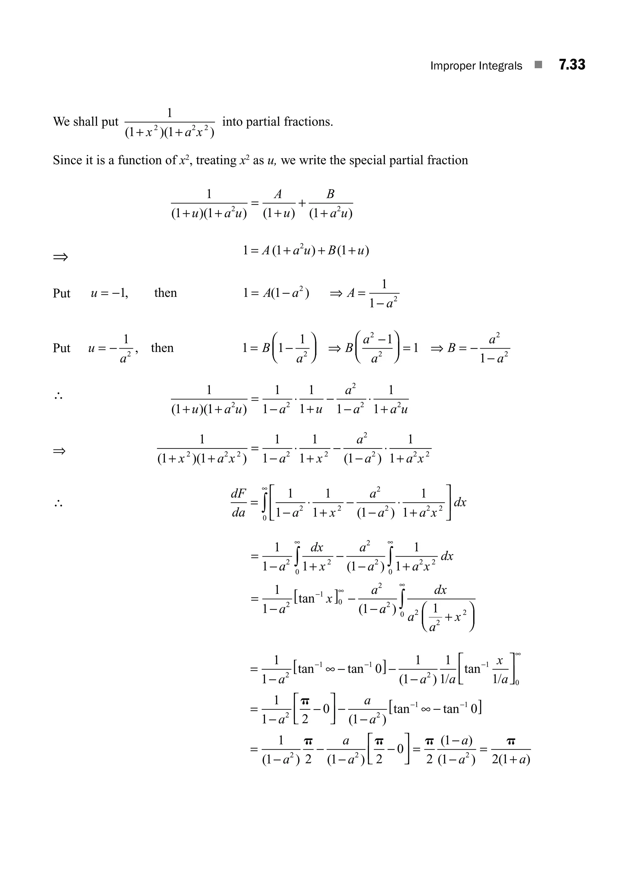 Improper Integrals ■ 7.33
We shall put
1
1 1
2 2 2
( )( )
+ +
x a x
into partial fractions.
Since it is a function of x2
, treating x2
as u, we write the special partial fraction
1
1 1 1 1
2 2
( )( ) ( ) ( )
+ +
=
+
+
+
u a u
A
u
B
a u
⇒ 1 1 1
2
= + + +
A a u B u
( ) ( )
Put u A a A
a
= − = − =
−
1 1 1
1
1
2
2
, ( )
then ⇒
Put u
a
B
a
B
a
a
B
a
a
= − = −
⎛
⎝
⎜
⎞
⎠
⎟
−
⎛
⎝
⎜
⎞
⎠
⎟ = = −
−
1
1 1
1 1
1
1
2 2
2
2
2
2
, then ⇒ ⇒
∴ 1
1 1
1
1
1
1 1
1
1
2 2
2
2 2
( )( )
+ +
=
−
⋅
+
−
−
⋅
+
u a u a u
a
a a u
⇒
1
1 1
1
1
1
1 1
1
1
2 2 2 2 2
2
2 2 2
( )( ) ( )
+ +
=
−
⋅
+
−
−
⋅
+
x a x a x
a
a a x
∴
dF
da a x
a
a a x
dx
=
−
⋅
+
−
−
⋅
+
⎡
⎣
⎢
⎤
⎦
⎥
∞
∫
1
1
1
1 1
1
1
2 2
2
2 2 2
0 ( )
=
− +
−
− +
=
−
[ ] −
−
∞
∞
− ∞
∫
∫
1
1 1 1
1
1
1
1 1
2 2
2
2 2 2
0
0
2
1
0
2
a
dx
x
a
a a x
dx
a
x
a
( )
tan
( a
a
dx
a
a
x
2
2
2
2
0
1
)
+
⎛
⎝
⎜
⎞
⎠
⎟
∞
∫
=
−
∞ −
[ ]−
−
⎡
⎣
⎢
⎤
⎦
⎥
=
−
− − −
1
1
0
1
1
1
1 1
1
1 2
2
1 1
2
1
0
2
a a a
x
a
a
tan tan
( )
tan
/ /
∞
p
−
−
⎡
⎣
⎢
⎤
⎦
⎥ −
−
∞ −
[ ]
=
−
−
−
−
⎡
⎣
⎢
⎤
− −
0
1
0
1
1 2 1 2
0
2
1 1
2 2
a
a
a
a
a
( )
tan tan
( ) ( )
p p
⎦
⎦
⎥ =
−
−
=
+
p p
2
1
1 2 1
2
( )
( ) ( )
a
a a
M07_ENGINEERING_MATHEMATICS-I _CH07_Part A.indd 33 5/20/2016 11:20:33 AM
 