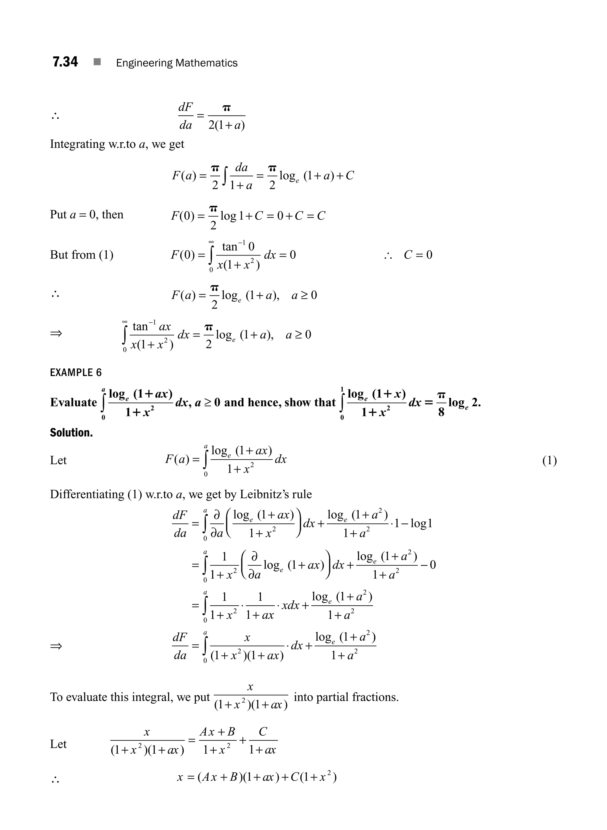 7.34 ■ Engineering Mathematics
∴
dF
da a
=
+
p
2 1
( )
Integrating w.r.to a, we get
F a
da
a
a C
e
( ) log ( )
=
+
= + +
∫
p p
2 1 2
1
Put a = 0, then F C C C
( ) log
0
2
1 0
= + = + =
p
But from (1) F
x x
dx C
( )
tan
( )
0
0
1
0 0
1
2
0
=
+
= =
−
∞
∫ [
∴ F a a a
e
( ) log ( ),
= +
p
2
1 0
≥
⇒ tan
( )
log ( ),
−
∞
+
= +
∫
1
2
0 1 2
1 0
ax
x x
dx a a
e
p
≥
EXAMPLE 6
Evaluate
log ( )
,
e
a
ax
x
dx a
1
1
0
2
0
1
1
∫ ≥ and hence, show that
log ( )
log .
e
e
x
x
dx
1
1 8
2
2
0
1
1
1
5
p
∫
Solution.
Let F a
ax
x
dx
e
a
( )
log ( )
=
+
+
∫
1
1 2
0
(1)
Differentiating (1) w.r.to a, we get by Leibnitz’s rule
dF
da a
ax
x
dx
a
a
e
a
e
=
∂
∂
+
+
⎛
⎝
⎜
⎞
⎠
⎟ +
+
+
⋅ −
∫
log ( ) log ( )
log
1
1
1
1
1 1
2
0
2
2
⇒
=
+
∂
∂
+
⎛
⎝
⎜
⎞
⎠
⎟ +
+
+
−
=
+
⋅
+
∫
1
1
1
1
1
0
1
1
1
1
2
0
2
2
2
x a
ax dx
a
a
x a
e
a
e
log ( )
log ( )
x
x
xdx
a
a
dF
da
x
x ax
dx
a
a
e
a
e
⋅ +
+
+
=
+ +
⋅ +
+
∫
∫
0
2
2
2
0
2
1
1
1 1
1
log ( )
( )( )
log ( )
)
1 2
+ a
To evaluate this integral, we put
x
x ax
( )( )
1 1
2
+ +
into partial fractions.
Let
x
x ax
Ax B
x
C
ax
( )( )
1 1 1 1
2 2
+ +
=
+
+
+
+
∴ x Ax B ax C x
= + + + +
( )( ) ( )
1 1 2
M07_ENGINEERING_MATHEMATICS-I _CH07_Part A.indd 34 5/20/2016 11:20:39 AM
 