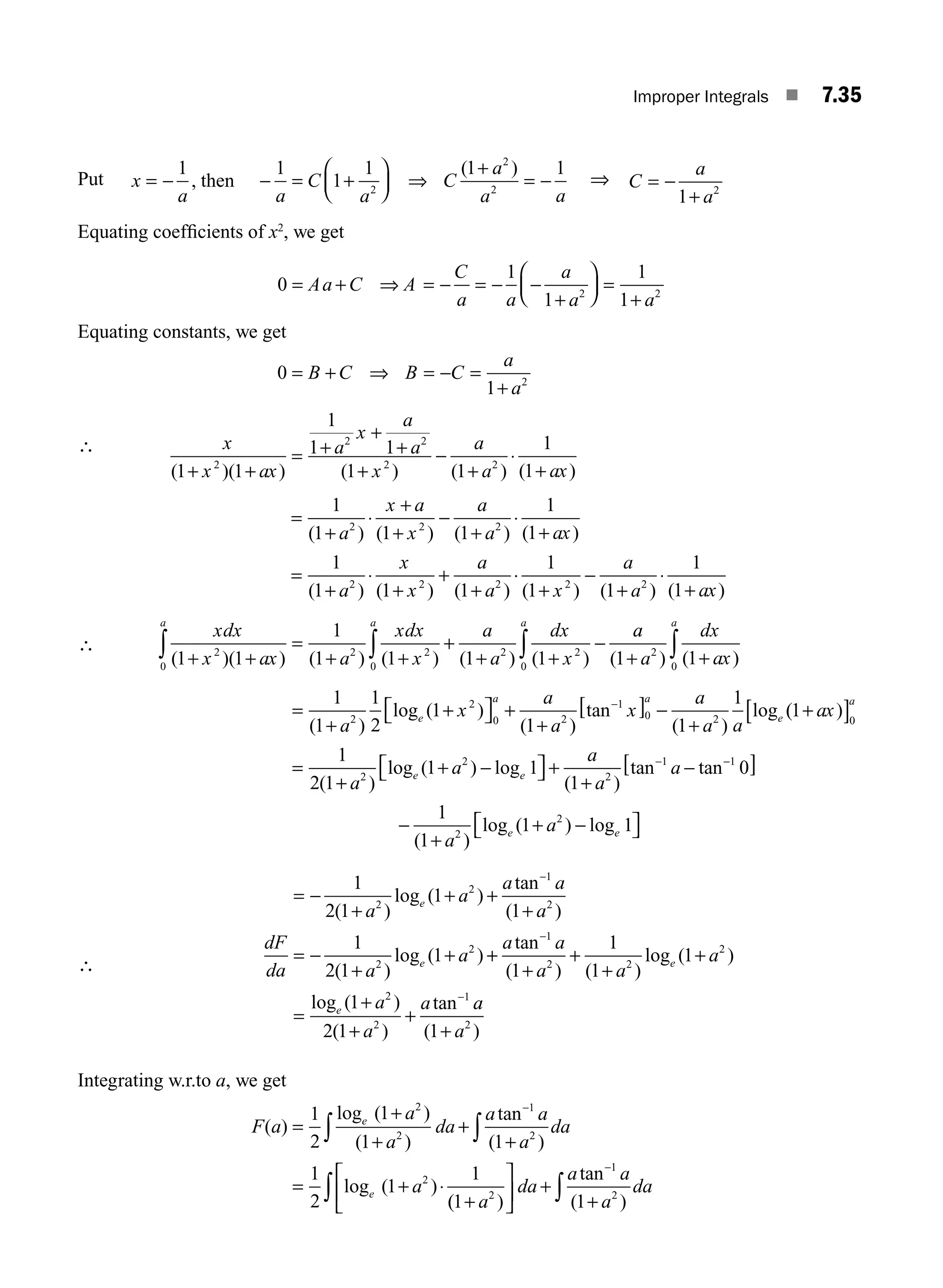 Improper Integrals ■ 7.35
Put then
x
a a
C
a
C
a
a a
= − − = +
⎛
⎝
⎜
⎞
⎠
⎟
+
= −
1 1
1
1 1 1
2
2
2
,
( )
⇒ ⇒ C
a
a
= −
+
1 2
Equating coefﬁcients of x2
, we get
0
1
1
1
1
2 2
= ⇒
Aa C A
C
a a
a
a a
+ = − = − −
+
⎛
⎝
⎜
⎞
⎠
⎟ =
+
Equating constants, we get
0
1 2
= + = − =
+
B C B C
a
a
⇒
∴ x
x ax
a
x
a
a
x
a
a ax
( )( ) ( ) ( ) ( )
1 1
1
1 1
1 1
1
1
2
2 2
2 2
+ +
= +
+
+
+
−
+
⋅
+
=
+
⋅
+
+
−
+
⋅
+
=
+
⋅
+
+
+
1
1 1 1
1
1
1
1 1 1
2 2 2
2 2 2
( ) ( ) ( ) ( )
( ) ( ) ( )
a
x a
x
a
a ax
a
x
x
a
a
⋅
⋅
+
−
+
⋅
+
1
1 1
1
1
2 2
( ) ( ) ( )
x
a
a ax
∴
xdx
x ax a
xdx
x
a
a
dx
x
a a a
( )( ) ( ) ( ) ( ) ( )
1 1
1
1 1 1 1
2
0
2 2
0
2 2
0
+ +
=
+ +
+
+ +
−
∫ ∫ ∫
a
a
a
dx
ax
a
( ) ( )
1 1
2
0
+ +
∫
=
+
+
⎡
⎣ ⎤
⎦ +
+
[ ] −
+
−
1
1
1
2
1
1 1
1
2
2
0 2
1
0 2
( )
log ( )
( )
tan
( )
log
a
x
a
a
x
a
a a
e
a a
e (
( )
( )
log ( ) log
( )
tan tan
1
1
2 1
1 1
1
0
2
2
2
1
+
[ ]
=
+
+ −
⎡
⎣ ⎤
⎦ +
+
−
−
ax
a
a
a
a
a
a
e e
−
−
[ ]
−
+
+ −
⎡
⎣ ⎤
⎦
1
2
2
0
1
1
1 1
( )
log ( ) log
a
a
e e
∴
= −
+
+ +
+
= −
+
+
−
1
2 1
1
1
1
2 1
1
2
2
1
2
2
2
( )
log ( )
tan
( )
( )
log ( )
a
a
a a
a
dF
da a
a
e
e +
+
+
+
+
+
=
+
+
+
−
−
a a
a a
a
a
a
a
e
e
tan
( ) ( )
log ( )
log ( )
( )
tan
1
2 2
2
2
2
1
1
1
1
1
1
2 1
a
a
a
( )
1 2
+
Integrating w.r.to a, we get
F a
a
a
da
a a
a
da
a
e
e
( )
log ( )
( )
tan
( )
log ( )
=
+
+
+
+
= + ⋅
∫ ∫
−
1
2
1
1 1
1
2
1
1
2
2
1
2
2
(
( )
tan
( )
1 1
2
1
2
+
⎡
⎣
⎢
⎤
⎦
⎥ +
+
∫ ∫
−
a
da
a a
a
da
M07_ENGINEERING_MATHEMATICS-I _CH07_Part A.indd 35 5/20/2016 11:20:45 AM
 