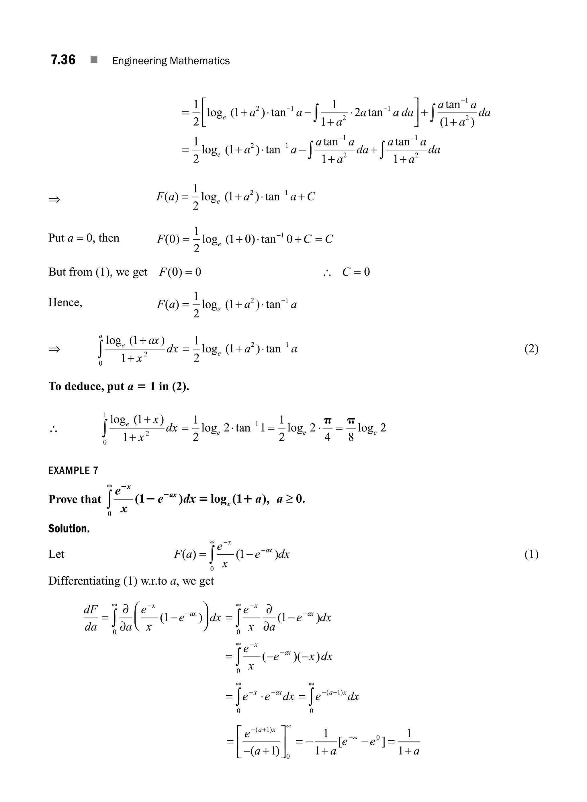 7.36 ■ Engineering Mathematics
= + ⋅ −
+
⋅
⎡
⎣
⎢
⎤
⎦
⎥ +
+
− −
−
∫
1
2
1
1
1
2
1
2 1
2
1
1
2
log ( ) tan tan
tan
( )
e a a
a
a a da
a a
a
d
da
a a
a a
a
da
a a
a
da
e
∫
∫ ∫
= + ⋅ −
+
+
+
−
− −
1
2
1
1 1
2 1
1
2
1
2
log ( ) tan
tan tan
⇒ F a a a C
e
( ) log ( ) tan
= + ⋅ +
−
1
2
1 2 1
Put a = 0, then F C C
e
( ) log ( ) tan
0
1
2
1 0 0
1
= + ⋅ + =
−
But from (1), we get F C
( )
0 0 0
= =
[
Hence, F a a a
e
( ) log ( ) tan
= + ⋅ −
1
2
1 2 1
⇒
log ( )
log ( ) tan
e
a
e
ax
x
dx a a
1
1
1
2
1
2
0
2 1
+
+
= + ⋅
∫
−
(2)
To deduce, put a 5 1 in (2).
∴
log ( )
log tan log log
e
e e e
x
x
dx
1
1
1
2
2 1
1
2
2
4 8
2
2
0
1
1
+
+
= ⋅ = ⋅ =
∫
− p p
EXAMPLE 7
Prove that
e
x
e dx a a
x
ax
e
2
2
2 5 1
( ) log ( ), .
1 1 0
0
∞
∫ ≥
Solution.
Let F a
e
x
e dx
x
ax
( ) ( )
= −
−
−
∞
∫ 1
0
(1)
Differentiating (1) w.r.to a, we get
dF
da a
e
x
e dx
e
x a
e dx
e
x
x
ax
x
ax
x
=
∂
∂
−
⎛
⎝
⎜
⎞
⎠
⎟ =
∂
∂
−
=
−
−
∞ −
−
∞
−
∫ ∫
( ) ( )
(
1 1
0 0
−
− −
−
∞
∫ e x dx
ax
)( )
0
= ⋅ =
− −
∞
− +
∞
∫ ∫
e e dx e dx
x ax a x
( )
0
1
0
=
− +
⎡
⎣
⎢
⎤
⎦
⎥ = −
+
− =
+
− + ∞
−∞
e
a a
e e
a
a x
( )
( )
[ ]
1
0
0
1
1
1
1
1
M07_ENGINEERING_MATHEMATICS-I _CH07_Part A.indd 36 5/20/2016 11:20:51 AM
 