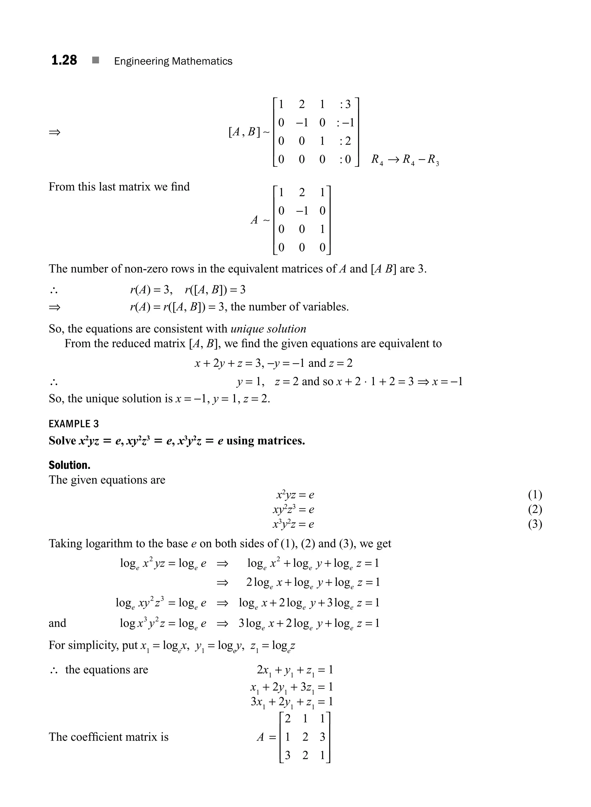 1.28 ■ Engineering Mathematics
⇒ [ , ]
:
:
:
:
A B
R R R
∼
1 2 1 3
0 1 0 1
0 0 1 2
0 0 0 0 4 4 3
− −
⎡
⎣
⎢
⎢
⎢
⎢
⎤
⎦
⎥
⎥
⎥
⎥
→ −
From this last matrix we ﬁnd
A ∼
1 2 1
0 1 0
0 0 1
0 0 0
−
⎡
⎣
⎢
⎢
⎢
⎢
⎤
⎦
⎥
⎥
⎥
⎥
The number of non-zero rows in the equivalent matrices of A and [A B] are 3.
∴ r(A) = 3, r([A, B]) = 3
⇒ r(A) = r([A, B]) = 3, the number of variables.
So, the equations are consistent with unique solution
From the reduced matrix [A, B], we ﬁnd the given equations are equivalent to
x + 2y + z = 3, −y = −1 and z = 2
∴ y = 1, z = 2 and so x + 2 ⋅ 1 + 2 = 3 ⇒ x = −1
So, the unique solution is x = −1, y = 1, z = 2.
EXAMPLE 3
Solve x2
yz 5 e, xy2
z3
5 e, x3
y2
z 5 e using matrices.
Solution.
The given equations are
x2
yz = e (1)
xy2
z3
= e (2)
x3
y2
z = e (3)
Taking logarithm to the base e on both sides of (1), (2) and (3), we get
and
log log log log log
log log log
lo
e e e e e
e e e
x yz e x y z
x y z
2 2
1
2 1
= ⇒ + + =
⇒ + + =
g
g log log log log
log log log
e e e e e
e e
xy z e x y z
x y z e x
2 3
3 2
2 3 1
3
= ⇒ + + =
= ⇒ + 2
2 1
log log
e e
y z
+ =
For simplicity, put x1
= loge
x, y1
= loge
y, z1
= loge
z
∴ the equations are 2x1
+ y1
+ z1
= 1
x1
+ 2y1
+ 3z1
= 1
3x1
+ 2y1
+ z1
= 1
The coefﬁcient matrix is A =
⎡
⎣
⎢
⎢
⎢
⎤
⎦
⎥
⎥
⎥
2 1 1
1 2 3
3 2 1
M01_ENGINEERING_MATHEMATICS-I _CH01_Part A.indd 28 5/30/2016 4:35:29 PM
 