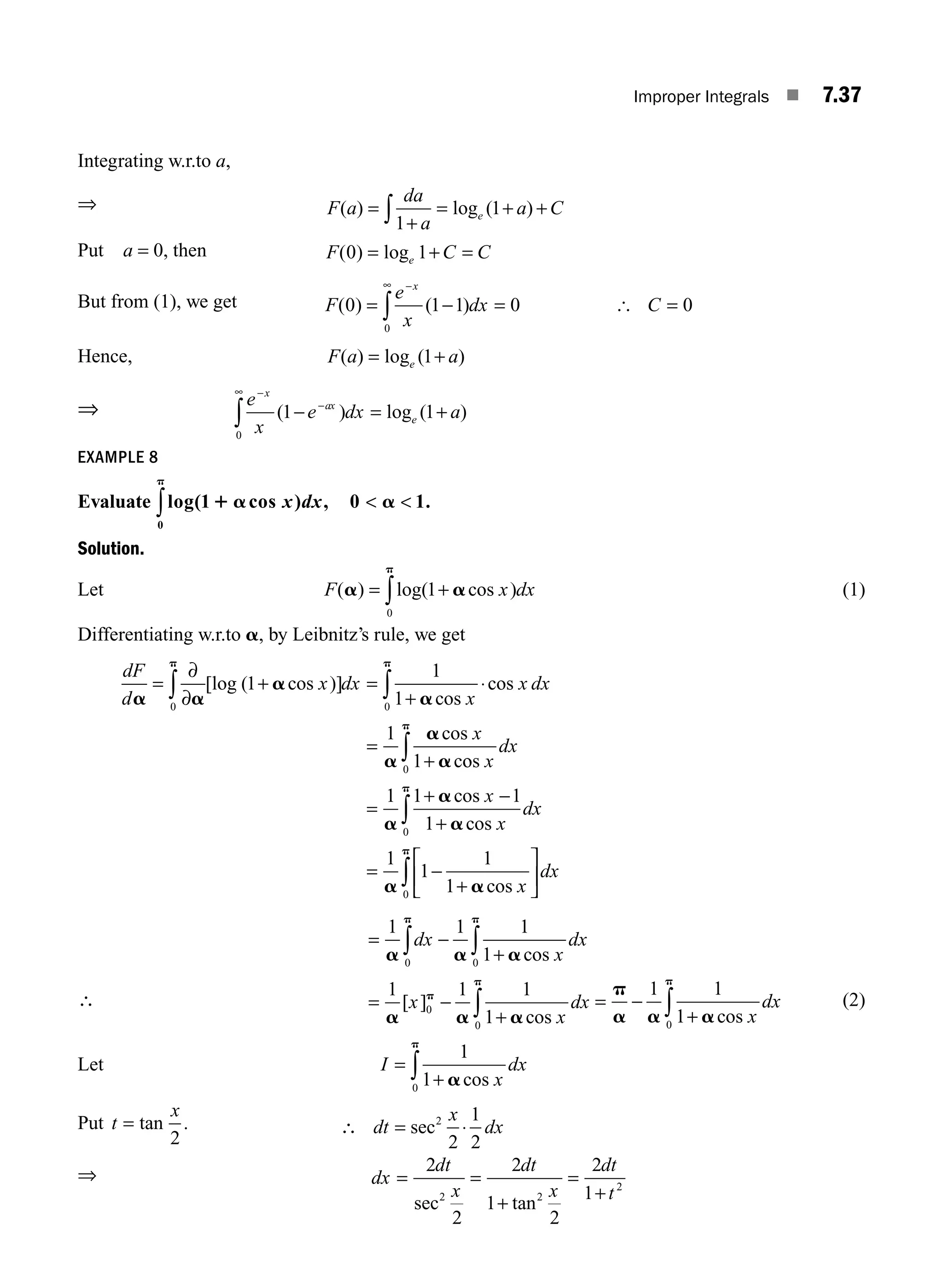 Improper Integrals ■ 7.37
Integrating w.r.to a,
⇒ F a
da
a
a C
e
( ) log ( )
=
+
= + +
∫1
1
Put a = 0, then F C C
e
( ) log
0 1
= + =
But from (1), we get F
e
x
dx C
x
( ) ( )
0 1 1 0 0
0
= − = =
−
∞
∫ [
Hence, F a a
e
( ) log ( )
= +
1
⇒ e
x
e dx a
x
ax
e
−
−
∞
− = +
∫ ( ) log ( )
1 1
0
EXAMPLE 8
Evaluate log( cos ) , .
1 0 1
0
1 a a
p
x dx
∫  
Solution.
Let F x dx
( ) log( cos )
a a
p
= +
∫ 1
0
(1)
Differentiating w.r.to a, by Leibnitz’s rule, we get
dF
d
x dx
x
x dx
x
a a
a
a
a
a
a
p p
=
∂
∂
+ =
+
⋅
=
+
∫ ∫
0 0
1
1
1
1
1
[log ( cos )]
cos
cos
cos
co
os
cos
cos
cos
x
dx
x
x
dx
x
dx
0
0
0
1 1 1
1
1
1
1
1
p
p
p
a
a
a
a a
∫
∫
∫
=
+ −
+
= −
+
⎡
⎣
⎢
⎤
⎦
⎥
∴
= −
+
= −
+
∫ ∫
∫
1 1 1
1
1 1 1
1
0 0
0
0
a a a
a a a
p p
p
p
dx
x
dx
x
x
dx
cos
[ ]
cos x
dx
p
a a a
p
= −
+
∫
1 1
1
0
cos
(2)
Let I
x
dx
=
+
∫
1
1
0
a
p
cos
Put t
x
= tan .
2
dt
x
dx
⋅
sec
2
1
2
2
∴ =
⇒ dx
dt
x
dt
x
dt
t
= =
+
=
+
2
2
2
1
2
2
1
2 2
2
sec tan
M07_ENGINEERING_MATHEMATICS-I _CH07_Part A.indd 37 5/20/2016 11:21:03 AM
 