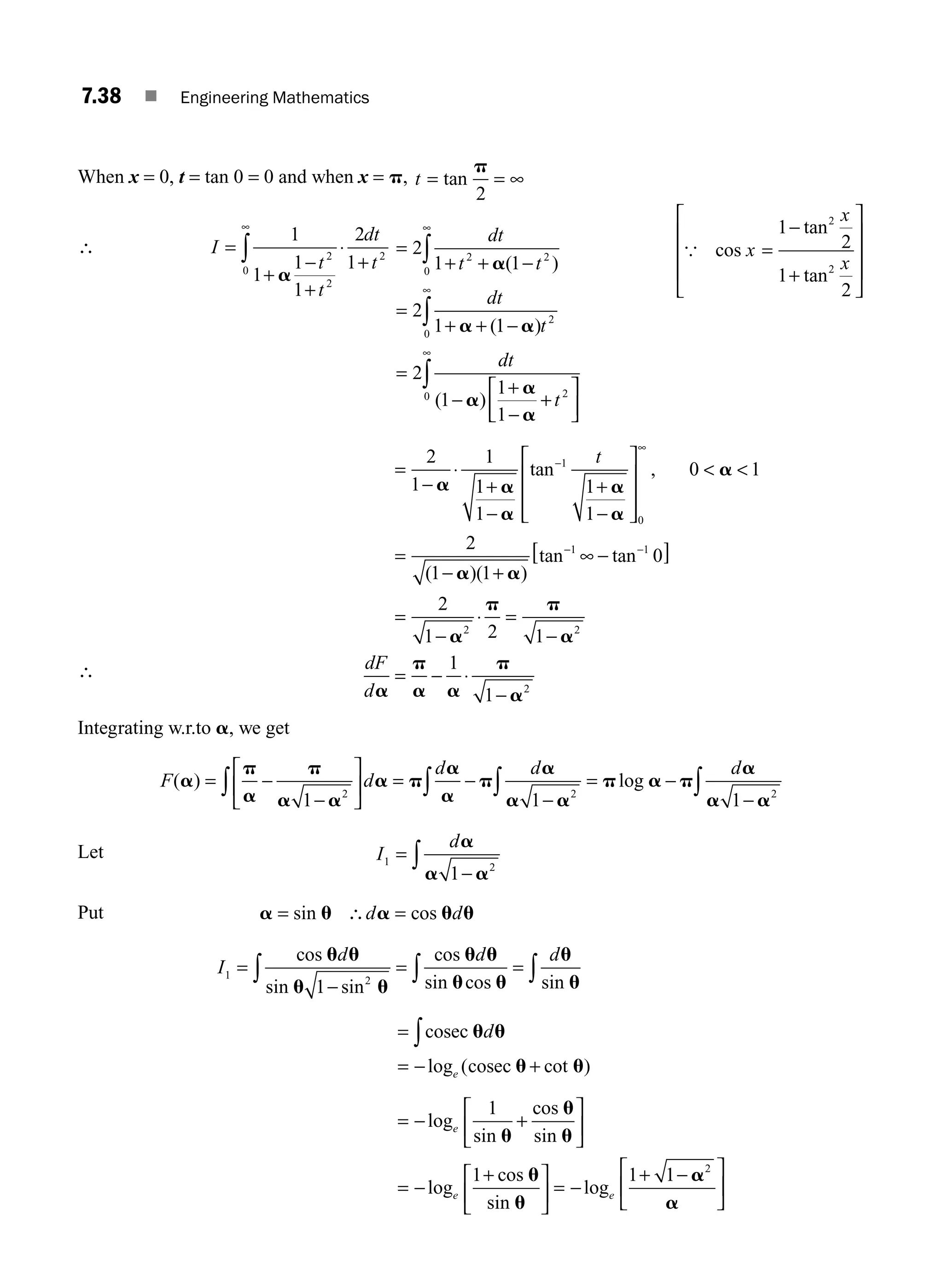 7.38 ■ Engineering Mathematics
When x = 0, t = tan 0 = 0 and when x = p, t = = ∞
tan
p
2
∴ I
t
t
dt
t
=
+
−
+
⋅
+
∞
∫
1
1
1
1
2
1
2
2
2
0
a
=
=
=
2
1 1
2
1 1
2
1
1
1
2 2
0
2
0
2
dt
t t
dt
t
dt
t
+ + −
+ + −
−
+
−
+
⎡
⎣
⎢
∞
∞
∫
∫
a
a a
a
a
a
( )
( )
( )
⎤
⎤
⎦
⎥
∞
∫
0
{ cos
tan
tan
x
x
x
=
−
+
1
2
1
2
2
2
⎡
⎣
⎢
⎢
⎢
⎤
⎦
⎥
⎥
⎥
∴
=
−
⋅
+
−
+
−
⎡
⎣
⎢
⎢
⎢
⎤
⎦
⎥
⎥
⎥
− +
−
∞
2
1
1
1
1
1
1
0 1
2
1 1
1
0
a a
a
a
a
a
a a
tan ,
( )( )
tan
t
 
= −
− −
∞ −
[ ]
−
⋅
−
= − ⋅
−
1 1
2 2
2
0
2
1 2 1
1
1
tan
= =
a
p p
a
a
p
a a
p
a
dF
d
Integrating w.r.to a, we get
F d
d d d
( ) log
a
p
a
p
a a
a p
a
a
p
a
a a
p a p
a
a a
= −
−
⎡
⎣
⎢
⎤
⎦
⎥ = −
−
= −
−
∫ ∫ ∫ ∫
1 1 1
2 2 2
Let I
d
1 2
1
=
−
∫
a
a a
Put a u a u u
= =
sin cos
∴d d
I
d d d
1 2
1
=
−
= =
∫ ∫ ∫
cos
sin sin
cos
sin cos sin
u u
u u
u u
u u
u
u
=
= − +
∫cosec
cosec
u u
u u
d
e
log ( cot )
= − +
⎡
⎣
⎢
⎤
⎦
⎥
= −
+
⎡
⎣
⎢
⎤
⎦
⎥ = −
+ −
log
sin
cos
sin
log
cos
sin
log
e
e e
1
1 1 1
u
u
u
u
u
a
a
a
2
⎡
⎣
⎢
⎤
⎦
⎥
M07_ENGINEERING_MATHEMATICS-I _CH07_Part A.indd 38 5/20/2016 11:21:14 AM
 