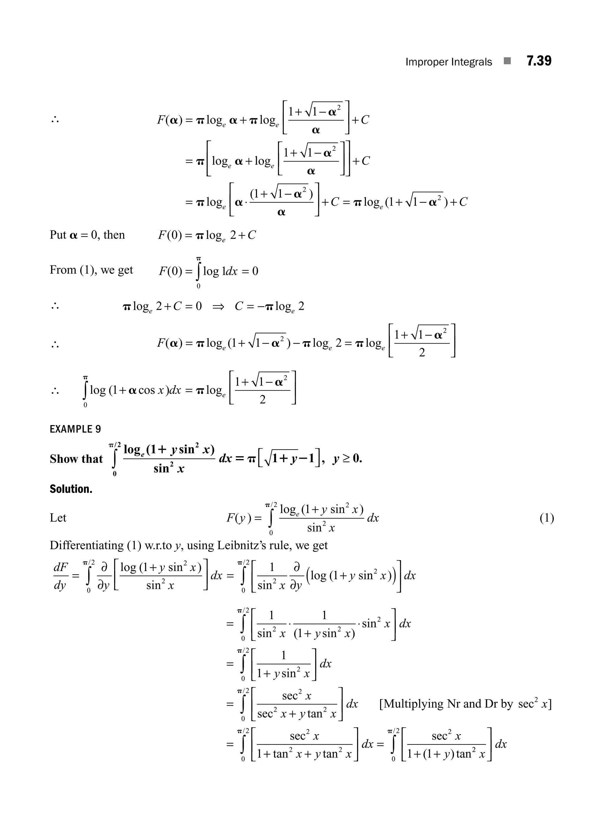 Improper Integrals ■ 7.39
∴ F C
e e
e e
( ) log log
log log
a p a p
a
a
p a
a
a
=
+ −
⎡
⎣
⎢
⎤
⎦
⎥ +
+ −
⎡
⎣
⎢
⎤
⎦
⎥
⎡
+
= +
1 1
1 1
2
2
⎣
⎣
⎢
⎤
⎦
⎥ +
⋅
+ −
⎡
⎣
⎢
⎤
⎦
⎥ + + +
C
C C
e e
= = −
p a
a
a
p a
log
( )
log ( )
1 1
1 1
2
2
Put a = 0, then F C
e
( ) log
0 2
= +
p
From (1), we get F dx
( ) log
0 1 0
0
= =
∫
p
∴ p p
log log
e e
C C
2 0 2
+ = = −
⇒
∴ F e e e
( ) log ( ) log log
a p a p p
a
= + − − =
+ −
⎡
⎣
⎢
⎤
⎦
⎥
1 1 2
1 1
2
2
2
∴ log ( cos ) log
1
1 1
2
0
2
+ =
+ −
⎡
⎣
⎢
⎤
⎦
⎥
∫ a p
a
p
x dx e
EXAMPLE 9
Show that
log ( sin )
sin
, .
/
e y x
x
dx y y
1
1 1 0
2
2
0
2
1
5p 1 2
p
⎡
⎣ ⎤
⎦
∫ ≥
Solution.
Let F y
y x
x
dx
e
( )
log ( sin )
sin
/
=
+
∫
1 2
2
0
2
p
(1)
Differentiating (1) w.r.to y, using Leibnitz’s rule, we get
dF
dy y
y x
x
dx
x y
y
=
∂
∂
+
⎡
⎣
⎢
⎤
⎦
⎥ =
∂
∂
+
∫
log ( sin )
sin sin
log ( si
/
1 1
1
2
2
0
2
2
p
n
n )
/
2
0
2
x dx
( )
⎡
⎣
⎢
⎤
⎦
⎥
∫
p
= ⋅
+
⋅
⎡
⎣
⎢
⎤
⎦
⎥
=
+
⎡
⎣
⎢
⎤
⎦
⎥
∫
1 1
1
1
1
2 2
2
0
2
2
0
2
sin ( sin )
sin
sin
/
/
x y x
x dx
y x
p
p
∫
∫
∫
=
+
⎡
⎣
⎢
⎤
⎦
⎥
dx
x
x y x
dx
sec
sec tan
[
/ 2
2 2
0
2
p
Multiplying Nr and Dr by
y sec ]
sec
tan tan
sec
( )tan
/
2
2
2 2
0
2 2
1 1 1
x
x
x y x
dx
x
y
=
+ +
⎡
⎣
⎢
⎤
⎦
⎥ =
+ +
∫
p
2
2
0
2
x
dx
⎡
⎣
⎢
⎤
⎦
⎥
∫
p/
M07_ENGINEERING_MATHEMATICS-I _CH07_Part A.indd 39 5/20/2016 11:21:26 AM
 