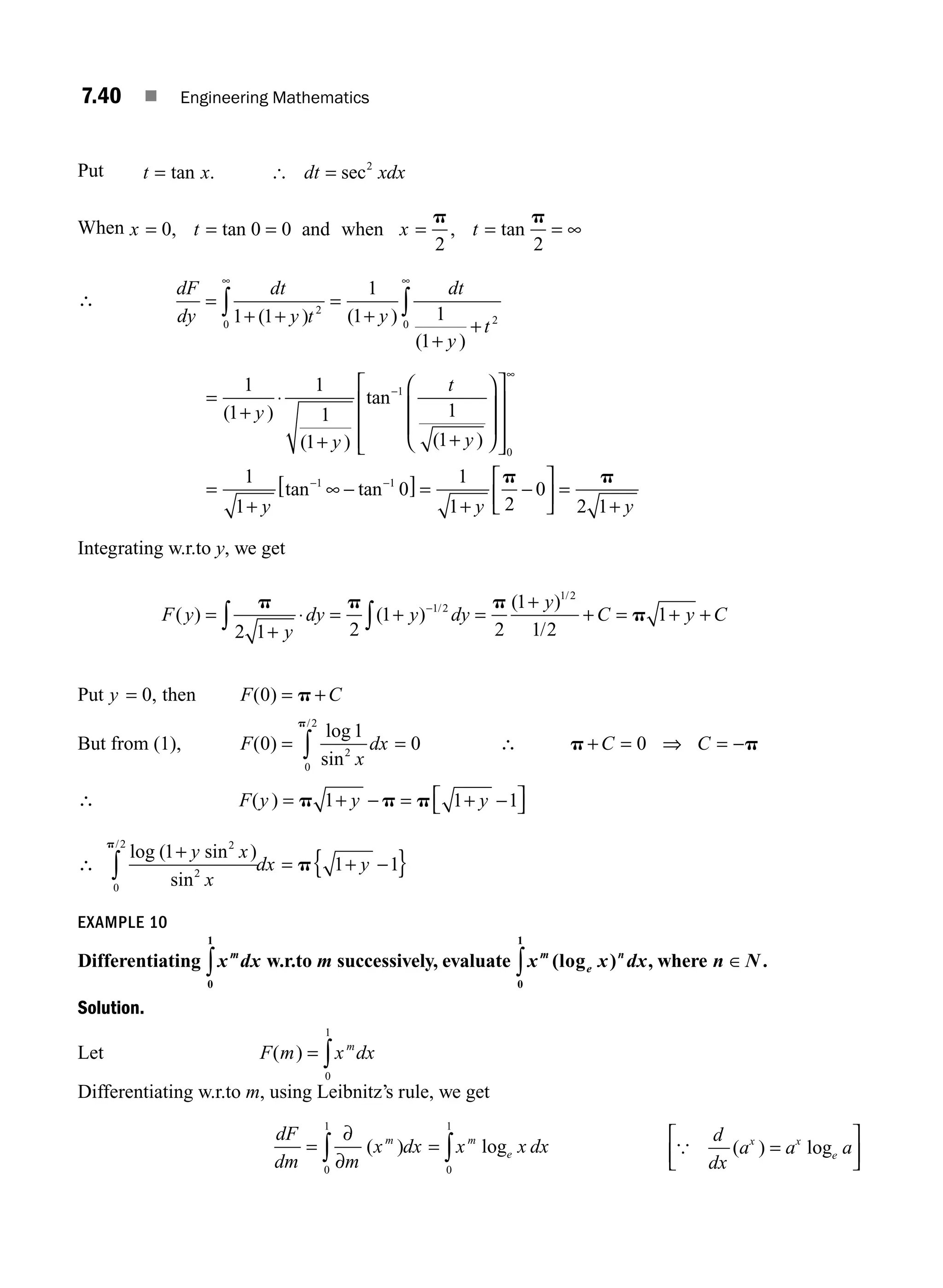 7.40 ■ Engineering Mathematics
Put t x dt xdx
= =
tan . sec
[ 2
When and when
x t x t
= = = = = = ∞
0 0 0
2 2
, tan , tan
p p
∴
dF
dy
dt
y t y
dt
y
t
=
+ +
=
+
+
+
∞ ∞
∫ ∫
1 1
1
1 1
1
2
0 2
0
( ) ( )
( )
=
+
⋅
+ +
⎛
⎝
⎜
⎜
⎞
⎠
⎟
⎟
⎡
⎣
⎢
⎢
⎢
⎤
⎦
⎥
⎥
⎥
=
+
∞
−
∞
−
1
1
1
1
1
1
1
1
1
1
0
1
( )
( )
tan
( )
tan
y
y
t
y
y
−
−
[ ] =
+
−
⎡
⎣
⎢
⎤
⎦
⎥ =
+
−
tan 1
0
1
1 2
0
2 1
y y
p p
Integrating w.r.to y, we get
F y
y
dy y dy
y
C y C
( ) ( )
( )
/
/
=
+
⋅ = + =
+
+ = + +
∫ ∫
−
p p p
p
2 1 2
1
2
1
1 2
1
1 2
1 2
/
Put y = 0, then F C
( )
0 = +
p
But from (1), F
x
dx
( )
log
sin
/
0
1
0
2
0
2
= =
∫
p
∴ p p
+ = = −
C C
0 ⇒
∴ F y y
( ) = +
p p
1 − y
= +
⎡
⎣ ⎤
⎦
p 1 1
−
∴
log ( sin )
sin
/
1
1 1
2
2
0
2
+
= + −
{ }
∫
y x
x
dx y
p
p
EXAMPLE 10
Differentiating x dx
m
0
1
∫ w.r.to m successively, evaluate x x dx
m
e
n
(log )
0
1
∫ , where n N
∈ .
Solution.
Let F m x dx
m
( ) = ∫
0
1
Differentiating w.r.to m, using Leibnitz’s rule, we get
dF
dm m
x dx x x dx
m m
e
=
∂
∂
=
∫ ∫
0
1
0
1
( ) log
d
dx
a a a
x x
e
=
⎡
⎣
⎢
⎤
⎦
⎥
( ) log
{
M07_ENGINEERING_MATHEMATICS-I _CH07_Part A.indd 40 5/20/2016 11:21:54 AM
 