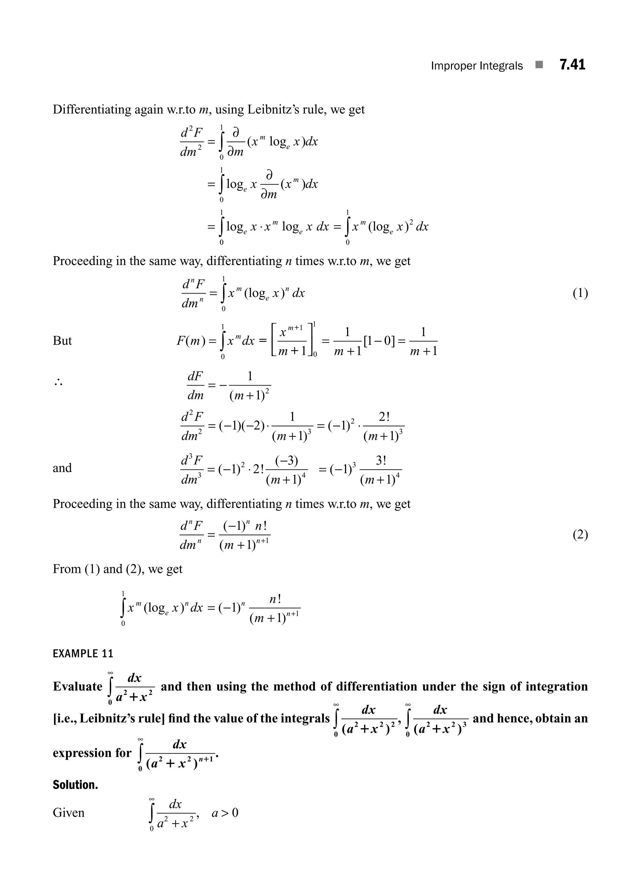 Improper Integrals ■ 7.41
Differentiating again w.r.to m, using Leibnitz’s rule, we get
d F
dm m
x x dx
x
m
x dx
x x x dx
m
e
e
m
e
m
e
2
2
0
1
0
1
=
∂
∂
=
∂
∂
= ⋅
∫
∫
( log )
log ( )
log log
0
0
1
2
0
1
∫ ∫
= x x dx
m
e
(log )
Proceeding in the same way, differentiating n times w.r.to m, we get
d F
dm
x x dx
n
n
m
e
n
= ∫ (log )
0
1
(1)
But F m x dx
x
m m m
m
m
( ) [ ]
=
⎡
⎣
⎢
⎤
⎦
⎥ =
+
− =
+
∫
0
1 1
0
1
1
1
1
1 0
1
1
=
+
+
∴ dF
dm m
d F
dm m m
= −
+
= − − ⋅
+
= − ⋅
+
1
1
1 2
1
1
1
2
1
2
2
2 3
2
3
( )
( )( )
( )
( )
!
( )
and
d F
dm m m
3
3
2
4
3
4
1 2
3
1
1
3
1
= − ⋅
−
+
= −
+
( ) !
( )
( )
( )
!
( )
Proceeding in the same way, differentiating n times w.r.to m, we get
d F
dm
n
m
n
n
n
n
=
−
+ +
( ) !
( )
1
1 1
(2)
From (1) and (2), we get
x x dx
n
m
m
e
n n
n
(log ) ( )
!
( )
0
1
1
1
1
∫ = −
+ +
EXAMPLE 11
Evaluate
dx
a x
2 2
0 1
∞
∫ and then using the method of differentiation under the sign of integration
[i.e., Leibnitz’s rule] ﬁnd the value of the integrals
dx
a x
( )
,
2 2 2
0 1
∞
∫
dx
a x
( )
2 2 3
0 1
∞
∫ and hence, obtain an
expression for
dx
a x n
( )
.
2 2 1
0 1 1
∞
∫
Solution.
Given
dx
a x
a
2 2
0
0
+

∞
∫ ,
M07_ENGINEERING_MATHEMATICS-I _CH07_Part A.indd 41 5/20/2016 11:22:04 AM
 