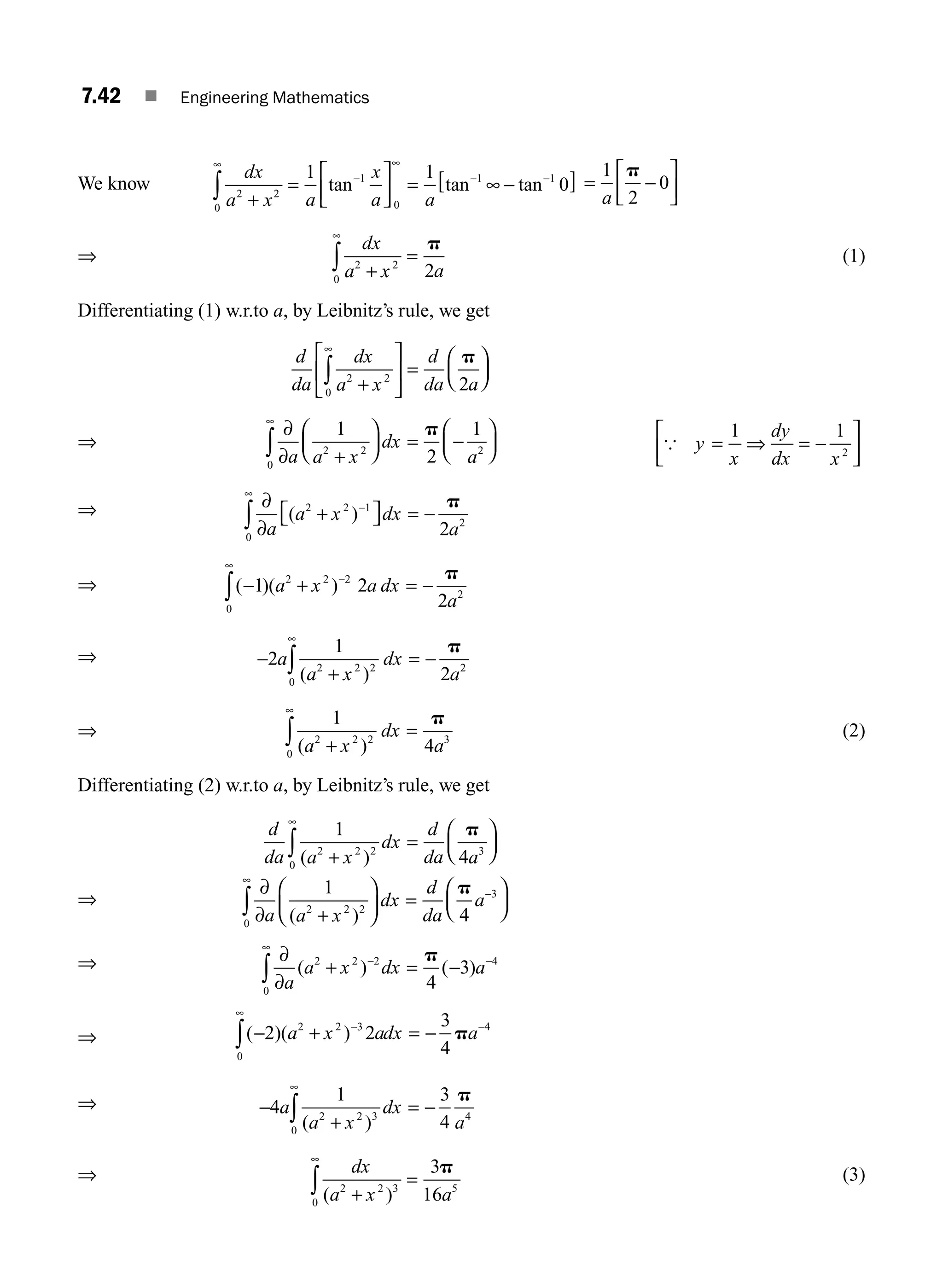 7.42 ■ Engineering Mathematics
We know
dx
a x a
x
a a
2 2
0
1
0
1 1
1 1
0
+
=
⎡
⎣
⎢
⎤
⎦
⎥ = ∞ −
[ ]
∞
−
∞
− −
∫ tan tan tan = −
⎡
⎣
⎢
⎤
⎦
⎥
1
2
0
a
p
⇒
dx
a x a
2 2
0
2
+
=
∞
∫
p
(1)
Differentiating (1) w.r.to a, by Leibnitz’s rule, we get
d
da
dx
a x
d
da a
2 2
0
2
+
⎡
⎣
⎢
⎤
⎦
⎥ =
⎛
⎝
⎜
⎞
⎠
⎟
∞
∫
p
⇒
∂
∂ +
⎛
⎝
⎜
⎞
⎠
⎟ = −
⎛
⎝
⎜
⎞
⎠
⎟
∞
∫ a a x
dx
a
1
2
1
2 2
0
2
p
{ y
x
dy
dx x
= ⇒ = −
1 1
2
⎡
⎣
⎢
⎤
⎦
⎥
⇒ ∂
∂
+
⎡
⎣ ⎤
⎦ = −
−
∞
∫ a
a x dx
a
( )
2 2 1
0
2
2
p
⇒ ( )( )
− + = −
−
∞
∫ 1 2
2
2 2 2
0
2
a x a dx
a
p
⇒ −
+
= −
∞
∫
2
1
2
2 2 2
0
2
a
a x
dx
a
( )
p
⇒
1
4
2 2 2
0
3
( )
a x
dx
a
+
=
∞
∫
p
(2)
Differentiating (2) w.r.to a, by Leibnitz’s rule, we get
d
da a x
dx
d
da a
1
4
2 2 2
0
3
( )
+
=
⎛
⎝
⎜
⎞
⎠
⎟
∞
∫
p
⇒
∂
∂ +
⎛
⎝
⎜
⎞
⎠
⎟ =
⎛
⎝
⎜
⎞
⎠
⎟
∞
−
∫ a a x
dx
d
da
a
1
4
2 2 2
0
3
( )
p
⇒ ∂
∂
+ = −
−
∞
−
∫ a
a x dx a
( ) ( )
2 2 2
0
4
4
3
p
⇒ ( )( )
− + = −
−
∞
−
∫ 2 2
3
4
2 2 3
0
4
a x adx a
p
⇒ −
+
= −
∞
∫
4
1 3
4
2 2 3
0
4
a
a x
dx
a
( )
p
⇒ dx
a x a
( )
2 2 3
0
5
3
16
+
=
∞
∫
p (3)
M07_ENGINEERING_MATHEMATICS-I _CH07_Part A.indd 42 5/20/2016 11:22:14 AM
 
