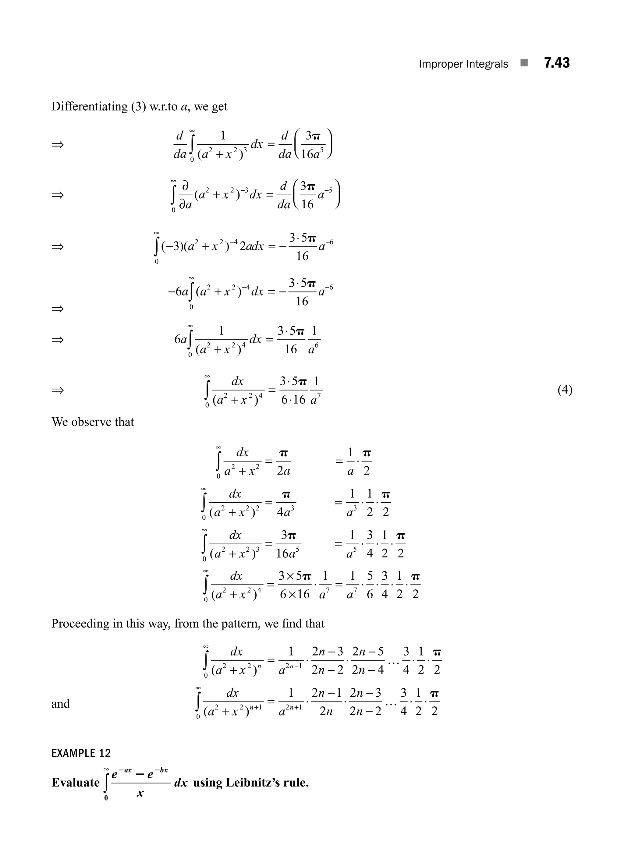 Improper Integrals ■ 7.43
Differentiating (3) w.r.to a, we get
⇒
d
da a x
dx
d
da a
1 3
16
2 2 3
0
5
( )
+
=
⎛
⎝
⎜
⎞
⎠
⎟
∞
∫
p
⇒
∂
∂
+ =
⎛
⎝
⎜
⎞
⎠
⎟
−
∞
−
∫ a
a x dx
d
da
a
( )
2 2 3
0
5
3
16
p
⇒ ( )( )
− + = −
⋅
−
∞
−
∫ 3 2
3 5
16
2 2 4
0
6
a x adx a
p
⇒
− + = −
⋅
−
∞
−
∫
6
3 5
16
2 2 4
0
6
a a x dx a
( )
p
⇒ 6
1 3 5
16
1
2 2 4
0
6
a
a x
dx
a
( )
+
=
⋅
∞
∫
p
⇒
dx
a x a
( )
2 2 4
0
7
3 5
6 16
1
+
=
⋅
⋅
∞
∫
p
(4)
We observe that
dx
a x a a
dx
a x a a
dx
a x
2 2
0
2 2 2
0
3 3
2 2 3
2
1
2
4
1 1
2 2
+
= = ⋅
+
= = ⋅ ⋅
+
∞
∞
∫
∫
p p
p p
( )
( )
0
0
5 5
3
16
1 3
4
1
2 2
∞
∫ = = ⋅ ⋅ ⋅
p p
a a
dx
a x a a
( )
2 2 4
0
7 7
3 5
6 16
1 1 5
6
3
4
1
2 2
+
=
×
×
⋅ = ⋅ ⋅ ⋅ ⋅
∞
∫
p p
Proceeding in this way, from the pattern, we ﬁn