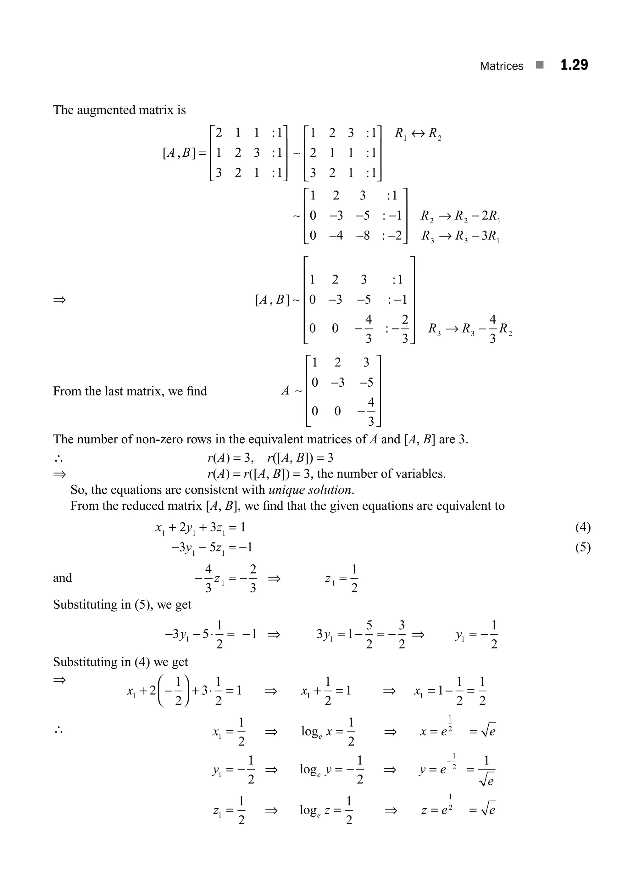 Matrices ■ 1.29
The augmented matrix is
[ , ]
:
:
:
A B =
⎡
⎣
⎢
⎢
⎢
⎤
⎦
⎥
⎥
⎥
2 1 1 1
1 2 3 1
3 2 1 1
∼
∼
1 2 3 1
2 1 1 1
3 2 1 1
1 2 3 1
0 3 5 1
0 4 8 2
1 2
:
:
:
:
:
:
⎡
⎣
⎢
⎢
⎢
⎤
⎦
⎥
⎥
⎥
↔
− − −
− − −
⎡
⎣
⎢
⎢
⎢
R R
⎤
⎤
⎦
⎥
⎥
⎥
→ −
→ −
R R R
R R R
2 2 1
3 3 1
2
3
⇒ − − −
− −
⎡
⎣
⎢
⎢
⎢
⎢
A B
1 2 3 1
0 3 5 1
0 0
4
3
2
3
[ , ]
:
:
:
∼
⎢
⎢
⎤
⎦
⎥
⎥
⎥
⎥
⎥ → −
R R R
3 3 2
4
3
From the last matrix, we ﬁnd A ∼
1 2 3
0 3 5
0 0
4
3
− −
−
⎡
⎣
⎢
⎢
⎢
⎢
⎤
⎦
⎥
⎥
⎥
⎥
The number of non-zero rows in the equivalent matrices of A and [A, B] are 3.
∴ r(A) = 3, r([A, B]) = 3
⇒ r(A) = r([A, B]) = 3, the number of variables.
So, the equations are consistent with unique solution.
From the reduced matrix [A, B], we ﬁnd that the given equations are equivalent to
x1
+ 2y1
+ 3z1
= 1 (4)
−3y1
− 5z1
= −1 (5)
and − = − ⇒ =
4
3
2
3
1
2
1 1
z z
Substituting in (5), we get
− − ⋅ = − ⇒ = − = − ⇒ = −
3 5
1
2
1 3 1
5
2
3
2
1
2
1 1 1
y y y
Substituting in (4) we get
⇒
∴
x x x
x x x e
e
1 1 1
1
1
2
1
2
3
1
2
1
1
2
1 1
1
2
1
2
1
2
1
2
+ −
⎛
⎝
⎜
⎞
⎠
⎟ + ⋅ = ⇒ + = ⇒ = − =
= ⇒ = ⇒ =
log 2
2
1
1
2
1
1
2
1
2
1
2
1
1
2
1
2
=
= − ⇒ = − ⇒ = =
= ⇒ = ⇒ = =
−
e
y y y e
e
z z z e e
e
e
log
log
M01_ENGINEERING_MATHEMATICS-I _CH01_Part A.indd 29 5/30/2016 4:35:31 PM
 