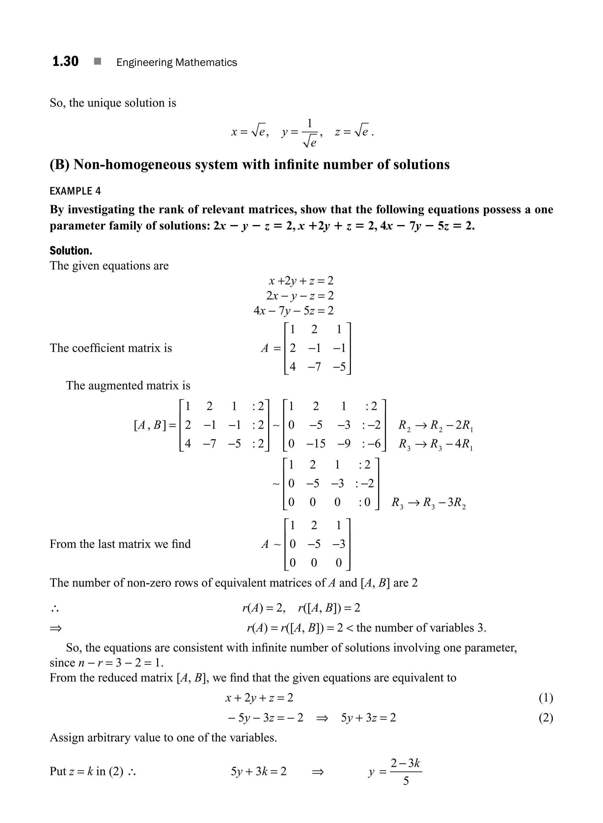 1.30 ■ Engineering Mathematics
So, the unique solution is
x e y
e
z e
= = =
, ,
1
.
(B) Non-homogeneous system with inﬁnite number of solutions
EXAMPLE 4
By investigating the rank of relevant matrices, show that the following equations possess a one
parameter family of solutions: 2x 2 y 2 z 5 2, x 12y 1 z 5 2, 4x 2 7y 2 5z 5 2.
Solution.
The given equations are
x +2y + z = 2
2x − y − z = 2
4x − 7y − 5z = 2
The coefﬁcient matrix is A = − −
− −
⎡
⎣
⎢
⎢
⎢
⎤
⎦
⎥
⎥
⎥
1 2 1
2 1 1
4 7 5
The augmented matrix is
[ , ]
:
:
:
:
:
:
A B = − −
− −
⎡
⎣
⎢
⎢
⎢
⎤
⎦
⎥
⎥
⎥
− − −
− − −
1 2 1 2
2 1 1 2
4 7 5 2
1 2 1 2
0 5 3 2
0 15 9 6
∼
⎡
⎡
⎣
⎢
⎢
⎢
⎤
⎦
⎥
⎥
⎥
→ −
→ −
− − −
⎡
⎣
⎢
⎢
⎢
⎤
⎦
⎥
⎥
⎥
R R R
R R R
2 2 1
3 3 1
2
4
1 2 1 2
0 5 3 2
0 0 0 0
∼
:
:
: R
R R R
3 3 2
3
→ −
From the last matrix we ﬁnd A ∼
1 2 1
0 5 3
0 0 0
− −
⎡
⎣
⎢
⎢
⎢
⎤
⎦
⎥
⎥
⎥
The number of non-zero rows of equivalent matrices of A and [A, B] are 2
∴ r(A) = 2, r([A, B]) = 2
⇒ r(A) = r([A, B]) = 2  the number of variables 3.
So, the equations are consistent with inﬁnite number of solutions involving one parameter,
since n − r = 3 − 2 = 1.
From the reduced matrix [A, B], we ﬁnd that the given equations are equivalent to
x + 2y + z = 2 (1)
− 5y − 3z = − 2 ⇒ 5y + 3z = 2 (2)
Assign arbitrary value to one of the variables.
Put z = k in (2) ∴ 5y + 3k = 2 ⇒ y
k
=
−
2 3
5
M01_ENGINEERING_MATHEMATICS-I _CH01_Part A.indd 30 5/30/2016 4:35:33 PM
 