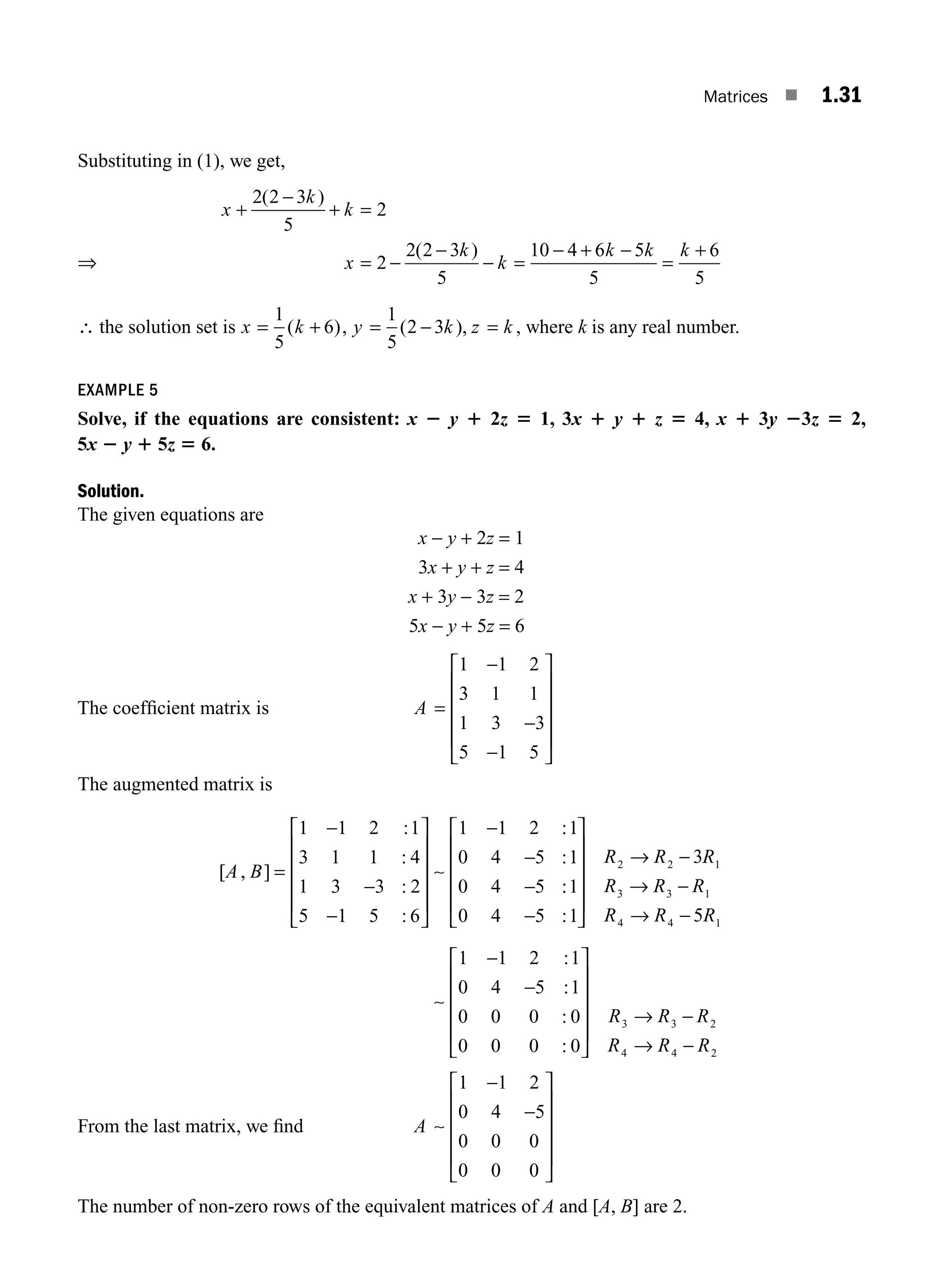 Matrices ■ 1.31
Substituting in (1), we get,
x
k
k
x
k
k
k k k
+
−
+ =
= −
−
− =
− + −
=
+
2 2 3
5
2
2
2 2 3
5
10 4 6 5
5
6
5
( )
( )
∴ the solution set is x k
= +
1
5
6
( ), y k z k
= − =
1
5
2 3
( ), , where k is any real number.
EXAMPLE 5
Solve, if the equations are consistent: x 2 y 1 2z 5 1, 3x 1 y 1 z 5 4, x 1 3y 23z 5 2,
5x 2 y 1 5z 5 6.
Solution.
The given equations are
x − y + 2z = 1
3x + y + z = 4
x + 3y − 3z = 2
5x − y + 5z = 6
The coefﬁcient matrix is A =
−
−
−
⎡
⎣
⎢
⎢
⎢
⎢
⎤
⎦
⎥
⎥
⎥
⎥
1 1 2
3 1 1
1 3 3
5 1 5
The augmented matrix is
[ , ]
:
:
:
:
:
:
A B =
−
−
−
⎡
⎣
⎢
⎢
⎢
⎢
⎤
⎦
⎥
⎥
⎥
⎥
−
−
−
1 1 2 1
3 1 1 4
1 3 3 2
5 1 5 6
1 1 2 1
0 4 5 1
0 4 5
∼
:
:
:
:
1
0 4 5 1
3
5
1 1 2 1
0 4 5
2 2 1
3 3 1
4 4 1
−
⎡
⎣
⎢
⎢
⎢
⎢
⎤
⎦
⎥
⎥
⎥
⎥
→ −
→ −
→ −
−
−
R R R
R R R
R R R
∼
:
:
:
:
1
0 0 0 0
0 0 0 0
3 3 2
4 4 2
⎡
⎣
⎢
⎢
⎢
⎢
⎤
⎦
⎥
⎥
⎥
⎥
→ −
→ −
R R R
R R R
From the last matrix, we ﬁnd A ∼
1 1 2
0 4 5
0 0 0
0 0 0
−
−
⎡
⎣
⎢
⎢
⎢
⎢
⎤
⎦
⎥
⎥
⎥
⎥
The number of non-zero rows of the equivalent matrices of A and [A, B] are 2.
⇒
M01_ENGINEERING_MATHEMATICS-I _CH01_Part A.indd 31 5/30/2016 4:35:34 PM
 