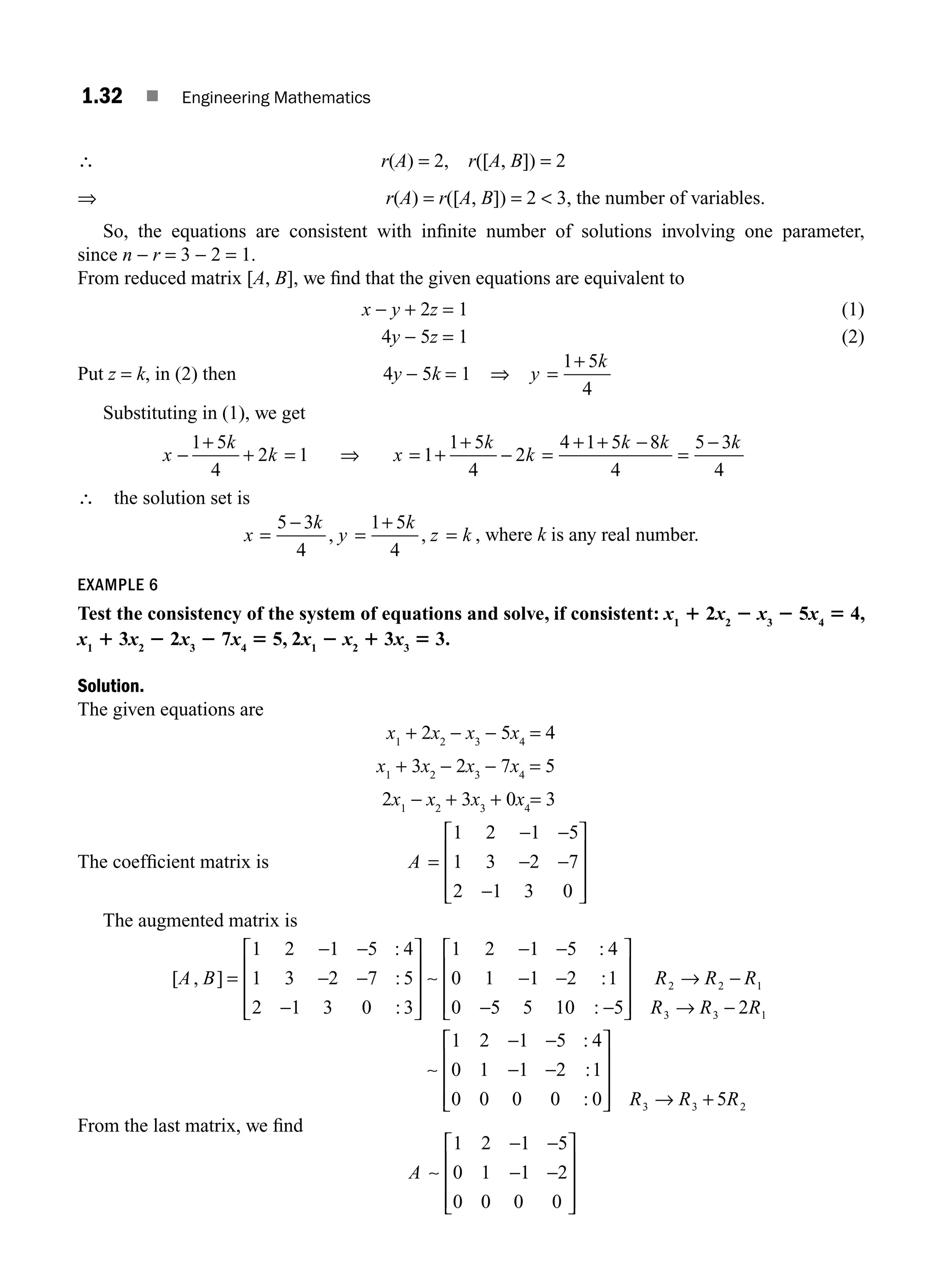1.32 ■ Engineering Mathematics
∴ r(A) = 2, r([A, B]) = 2
⇒ r(A) = r([A, B]) = 2  3, the number of variables.
So, the equations are consistent with inﬁnite number of solutions involving one parameter,
since n − r = 3 − 2 = 1.
From reduced matrix [A, B], we ﬁnd that the given equations are equivalent to
x − y + 2z = 1 (1)
4y − 5z = 1 (2)
Put z = k, in (2) then 4y − 5k = 1 ⇒ y
k
=
+
1 5
4
Substituting in (1), we get
x
k
k x
k
k
k k k
−
1 5
4
2 1 1
1 5
4
2
4 1 5 8
4
5 3
4
+
+ = ⇒ = +
+
− =
+ + −
=
−
∴ the solution set is
x
k
y
k
z k
=
−
=
+
=
5 3
4
1 5
4
, , , where k is any real number.
EXAMPLE 6
Test the consistency of the system of equations and solve, if consistent: x1
1 2x2
2 x3
2 5x4
5 4,
x1
1 3x2
2 2x3
2 7x4
5 5, 2x1
2 x2
1 3x3
5 3.
Solution.
The given equations are
x1
+ 2x2
− x3
− 5x4
= 4
x1
+ 3x2
− 2x3
− 7x4
= 5
2x1
− x2
+ 3x3
+ 0x4
= 3
The coefﬁcient matrix is A =
− −
− −
−
⎡
⎣
⎢
⎢
⎢
⎤
⎦
⎥
⎥
⎥
1 2 1 5
1 3 2 7
2 1 3 0
The augmented matrix is
[ , ]
:
:
:
:
:
A B =
− −
− −
−
⎡
⎣
⎢
⎢
⎢
⎤
⎦
⎥
⎥
⎥
− −
− −
−
1 2 1 5 4
1 3 2 7 5
2 1 3 0 3
1 2 1 5 4
0 1 1 2 1
0
∼
5
5 5 10 5 2
1 2 1 5 4
0 1 1 2 1
0 0 0 0 0
2 2 1
3 3 1
:
:
:
:
−
⎡
⎣
⎢
⎢
⎢
⎤
⎦
⎥
⎥
⎥
→ −
→ −
− −
− −
R R R
R R R
∼
⎡
⎡
⎣
⎢
⎢
⎢
⎤
⎦
⎥
⎥
⎥ → +
R R R
3 3 2
5
From the last matrix, we ﬁnd
A ∼
1 2 1 5
0 1 1 2
0 0 0 0
− −
− −
⎡
⎣
⎢
⎢
⎢
⎤
⎦
⎥
⎥
⎥
M01_ENGINEERING_MATHEMATICS-I _CH01_Part A.indd 32 5/30/2016 4:35:36 PM
 