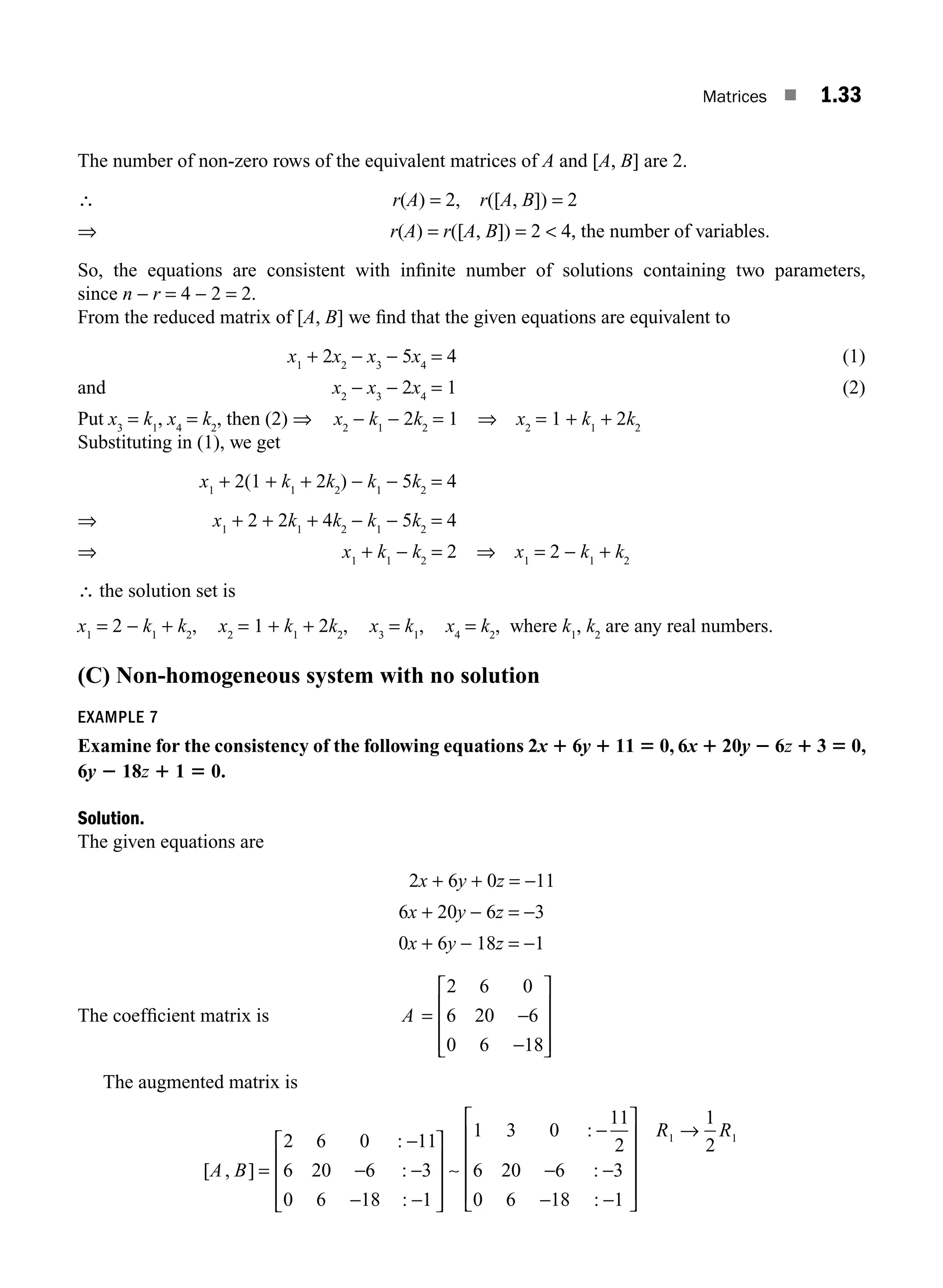 Matrices ■ 1.33
The number of non-zero rows of the equivalent matrices of A and [A, B] are 2.
∴ r(A) = 2, r([A, B]) = 2
⇒ r(A) = r([A, B]) = 2  4, the number of variables.
So, the equations are consistent with inﬁnite number of solutions containing two parameters,
since n − r = 4 − 2 = 2.
From the reduced matrix of [A, B] we ﬁnd that the given equations are equivalent to
x1
+ 2x2
− x3
− 5x4
= 4 (1)
and x2
− x3
− 2x4
= 1 (2)
Put x3
= k1
, x4
= k2
, then (2) ⇒ x2
− k1
− 2k2
= 1 ⇒ x2
= 1 + k1
+ 2k2
Substituting in (1), we get
x1
+ 2(1 + k1
+ 2k2
) − k1
− 5k2
= 4
⇒ x1
+ 2 + 2k1
+ 4k2
− k1
− 5k2
= 4
⇒ x1
+ k1
− k2
= 2 ⇒ x1
= 2 − k1
+ k2
∴ the solution set is
x1
= 2 − k1
+ k2
, x2
= 1 + k1
+ 2k2
, x3
= k1
, x4
= k2
, where k1
, k2
are any real numbers.
(C) Non-homogeneous system with no solution
EXAMPLE 7
Examine for the consistency of the following equations 2x 1 6y 1 11 5 0, 6x 1 20y 2 6z 1 3 5 0,
6y 2 18z 1 1 5 0.
Solution.
The given equations are
2x + 6y + 0z = −11
6x + 20y − 6z = −3
0x + 6y − 18z = −1
The coefﬁcient matrix is A = −
−
⎡
⎣
⎢
⎢
⎢
⎤
⎦
⎥
⎥
⎥
2 6 0
6 20 6
0 6 18
The augmented matrix is
[ , ]
:
:
:
:
:
A B =
−
− −
− −
⎡
⎣
⎢
⎢
⎢
⎤
⎦
⎥
⎥
⎥
−
− −
2 6 0 11
6 20 6 3
0 6 18 1
1 3 0
11
2
6 20 6 3
0 6
∼
−
− −
⎡
⎣
⎢
⎢
⎢
⎢
⎤
⎦
⎥
⎥
⎥
⎥
→
18 1
1
2
1 1
:
R R
M01_ENGINEERING_MATHEMATICS-I _CH01_Part A.indd 33 5/30/2016 4:35:37 PM
 