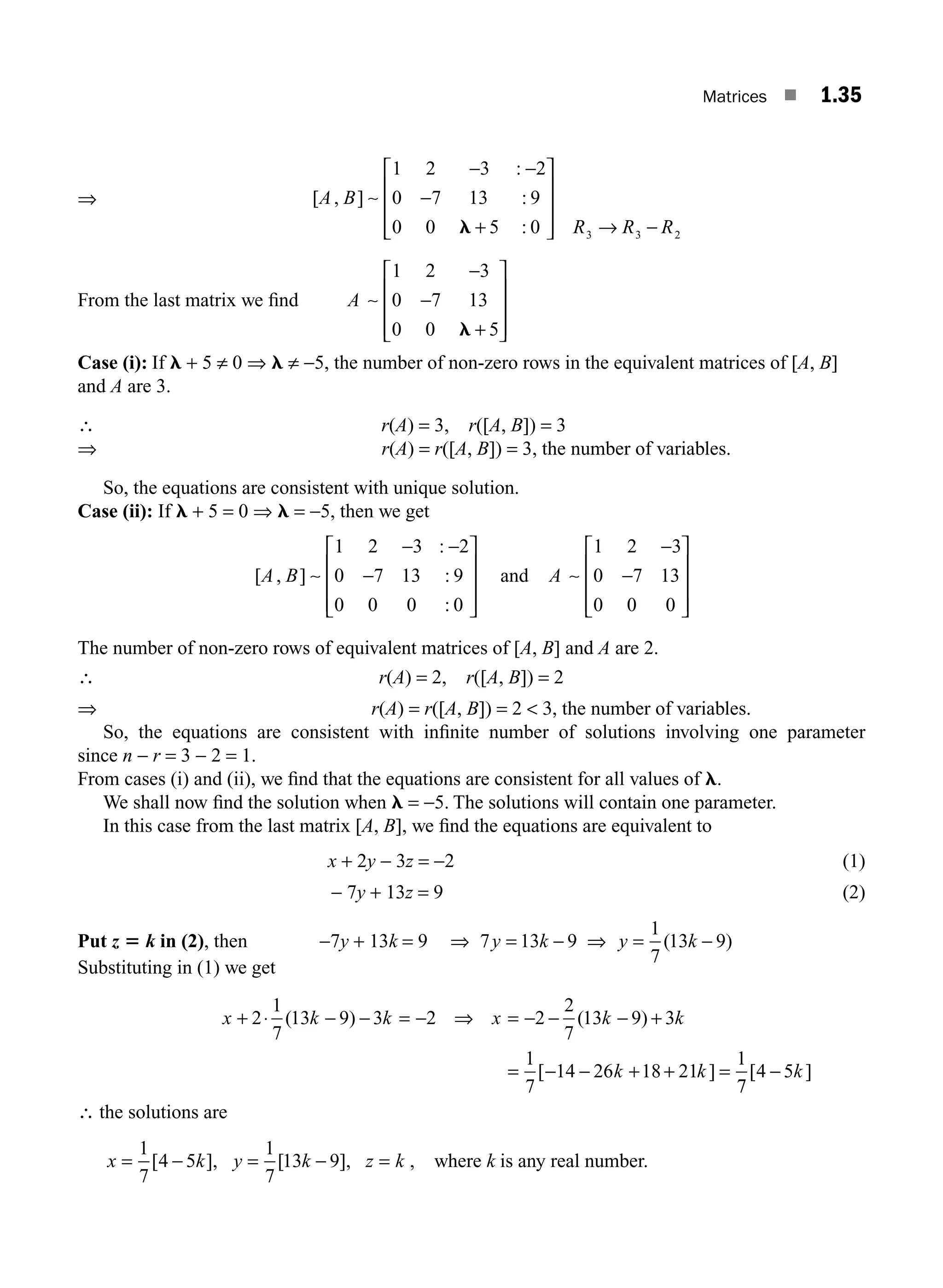 Matrices ■ 1.35
⇒
1 2 3 2
0 7 13 9
0 0 5 0
− −
−
+
⎡
A B
[ , ]
:
:
:
∼
l
⎣
⎣
⎢
⎢
⎢
⎤
⎦
⎥
⎥
⎥ → −
R R R
3 3 2
From the last matrix we ﬁnd A ∼
1 2 3
0 7 13
0 0 5
−
−
+
⎡
⎣
⎢
⎢
⎢
⎤
⎦
⎥
⎥
⎥
l
Case (i): If l + 5 ≠ 0 ⇒ l ≠ −5, the number of non-zero rows in the equivalent matrices of [A, B]
and A are 3.
∴ r(A) = 3, r([A, B]) = 3
⇒ r(A) = r([A, B]) = 3, the number of variables.
So, the equations are consistent with unique solution.
Case (ii): If l + 5 = 0 ⇒ l = −5, then we get
[ , ]
:
:
:
A B ∼
1 2 3 2
0 7 13 9
0 0 0 0
− −
−
⎡
⎣
⎢
⎢
⎢
⎤
⎦
⎥
⎥
⎥
and A ∼
1 2 3
0 7 13
0 0 0
−
−
⎡
⎣
⎢
⎢
⎢
⎤
⎦
⎥
⎥
⎥
The number of non-zero rows of equivalent matrices of [A, B] and A are 2.
∴ r(A) = 2, r([A, B]) = 2
⇒ r(A) = r([A, B]) = 2  3, the number of variables.
So, the equations are consistent with inﬁnite number of solutions involving one parameter
since n − r = 3 − 2 = 1.
From cases (i) and (ii), we ﬁnd that the equations are consistent for all values of l.
We shall now ﬁnd the solution when l = −5. The solutions will contain one parameter.
In this case from the last matrix [A, B], we ﬁnd the equations are equivalent to
x + 2y − 3z = −2 (1)
− 7y + 13z = 9 (2)
Put z 5 k in (2), then −7y + 13k = 9 ⇒ = − ⇒ = −
7 13 9
1
7
13 9
y k y k
( )
Substituting in (1) we get
x k k x k k
k k
+ ⋅ − − = − ⇒ = − − − +
= − − + + =
2
1
7
13 9 3 2 2
2
7
13 9 3
1
7
14 26 18 21
1
( ) ( )
[ ]
7
7
4 5
[ ]
− k
∴ the solutions are
x k y k z k
= − = − =
1
7
4 5
1
7
13 9
[ ], [ ], , where k is any real number.
M01_ENGINEERING_MATHEMATICS-I _CH01_Part A.indd 35 5/30/2016 4:35:39 PM
 