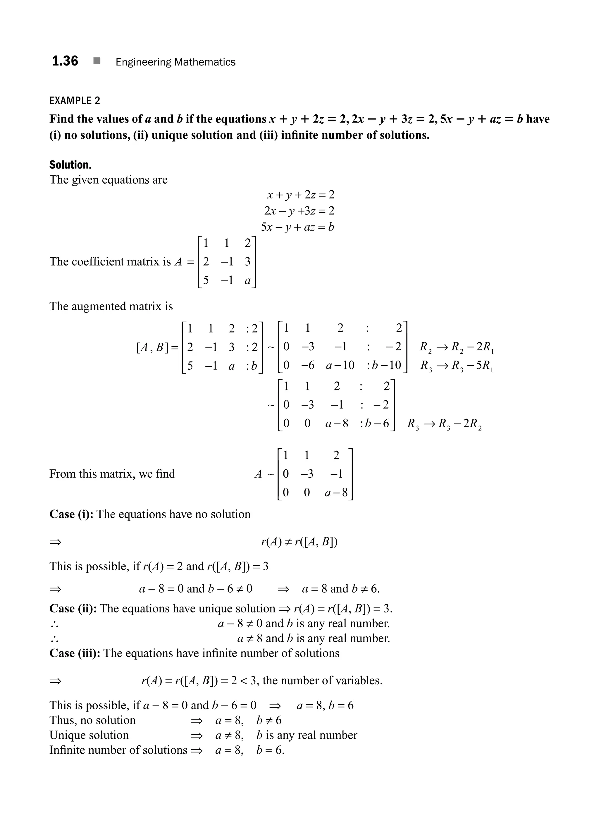 1.36 ■ Engineering Mathematics
EXAMPLE 2
Find the values of a and b if the equations x 1 y 1 2z 5 2, 2x 2 y 1 3z 5 2, 5x 2 y 1 az 5 b have
(i) no solutions, (ii) unique solution and (iii) inﬁnite number of solutions.
Solution.
The given equations are
x + y + 2z = 2
2x − y +3z = 2
5x − y + az = b
The coefﬁcient matrix is A
a
= −
−
⎡
⎣
⎢
⎢
⎢
⎤
⎦
⎥
⎥
⎥
1 1 2
2 1 3
5 1
The augmented matrix is
[ , ]
:
:
:
A B
a b
= −
−
⎡
⎣
⎢
⎢
⎢
⎤
⎦
⎥
⎥
⎥
1 1 2 2
2 1 3 2
5 1
∼
∼
1 1 2 2
0 3 1 2
0 6 10 10
2
5
1 1 2
2 2 1
3 3 1
:
:
:
− − −
− − −
⎡
⎣
⎢
⎢
⎢
⎤
⎦
⎥
⎥
⎥
→ −
→ −
a b
R R R
R R R
:
:
:
:
2
0 3 1 2
0 0 8 6 2
3 3 2
− − −
− −
⎡
⎣
⎢
⎢
⎢
⎤
⎦
⎥
⎥
⎥ → −
a b R R R
From this matrix, we ﬁnd A
a
∼
1 1 2
0 3 1
0 0 8
− −
−
⎡
⎣
⎢
⎢
⎢
⎤
⎦
⎥
⎥
⎥
Case (i): The equations have no solution
⇒ r(A) ≠ r([A, B])
This is possible, if r(A) = 2 and r([A, B]) = 3
⇒ a − 8 = 0 and b − 6 ≠ 0 ⇒ a = 8 and b ≠ 6.
Case (ii): The equations have unique solution ⇒ r(A) = r([A, B]) = 3.
∴ a − 8 ≠ 0 and b is any real number.
∴ a ≠ 8 and b is any real number.
Case (iii): The equations have inﬁnite number of solutions
⇒ r(A) = r([A, B]) = 2  3, the number of variables.
This is possible, if a − 8 = 0 and b − 6 = 0 ⇒ a = 8, b = 6
Thus, no solution ⇒ a = 8, b ≠ 6
Unique solution ⇒ a ≠ 8, b is any real number
Inﬁnite number of solutions ⇒ a = 8, b = 6.
M01_ENGINEERING_MATHEMATICS-I _CH01_Part A.indd 36 5/30/2016 4:35:40 PM
 