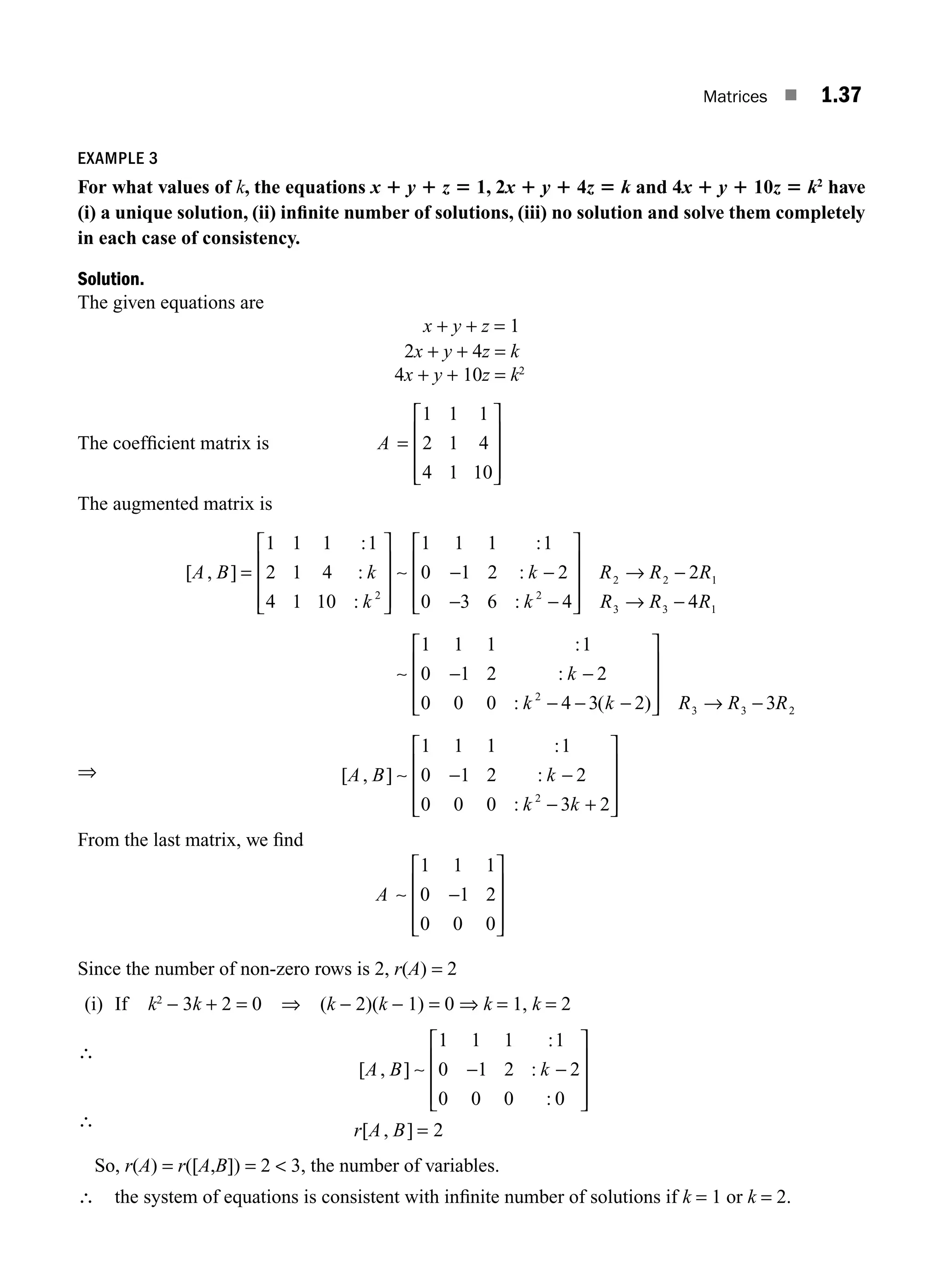 Matrices ■ 1.37
EXAMPLE 3
For what values of k, the equations x 1 y 1 z 5 1, 2x 1 y 1 4z 5 k and 4x 1 y 1 10z 5 k2
have
(i) a unique solution, (ii) inﬁnite number of solutions, (iii) no solution and solve them completely
in each case of consistency.
Solution.
The given equations are
x + y + z = 1
2x + y + 4z = k
4x + y + 10z = k2
The coefﬁcient matrix is A =
⎡
⎣
⎢
⎢
⎢
⎤
⎦
⎥
⎥
⎥
1 1 1
2 1 4
4 1 10
The augmented matrix is
⇒
[ , ]
:
:
:
:
:
:
A B k
k
k
k
=
⎡
⎣
⎢
⎢
⎢
⎤
⎦
⎥
⎥
⎥
− −
− −
⎡
⎣
1 1 1 1
2 1 4
4 1 10
1 1 1 1
0 1 2 2
0 3 6 4
2 2
∼ ⎢
⎢
⎢
⎢
⎤
⎦
⎥
⎥
⎥
→ −
→ −
− −
− − −
⎡
⎣
R R R
R R R
k
k k
2 2 1
3 3 1
2
2
4
1 1 1 1
0 1 2 2
0 0 0 4 3 2
∼
:
:
: ( )
⎢
⎢
⎢
⎢
⎤
⎦
⎥
⎥
⎥ → −
− −
− +
⎡
⎣
⎢
⎢
⎢
⎤
⎦
⎥
⎥
⎥
R R R
A B k
k k
3 3 2
2
3
1 1 1 1
0 1 2 2
0 0 0 3 2
[ , ]
:
:
:
∼
From the last matrix, we ﬁnd
A ∼
1 1 1
0 1 2
0 0 0
−
⎡
⎣
⎢
⎢
⎢
⎤
⎦
⎥
⎥
⎥
Since the number of non-zero rows is 2, r(A) = 2
(i) If k2
− 3k + 2 = 0 ⇒ (k − 2)(k − 1) = 0 ⇒ k = 1, k = 2
∴
[ , ]
:
:
:
[ , ]
A B k
r A B
∼
1 1 1 1
0 1 2 2
0 0 0 0
2
− −
⎡
⎣
⎢
⎢
⎢
⎤
⎦
⎥
⎥
⎥
=
∴
So, r(A) = r([A,B]) = 2  3, the number of variables.
∴ the system of equations is consistent with inﬁnite number of solutions if k = 1 or k = 2.
M01_ENGINEERING_MATHEMATICS-I _CH01_Part A.indd 37 5/30/2016 4:35:42 PM
 