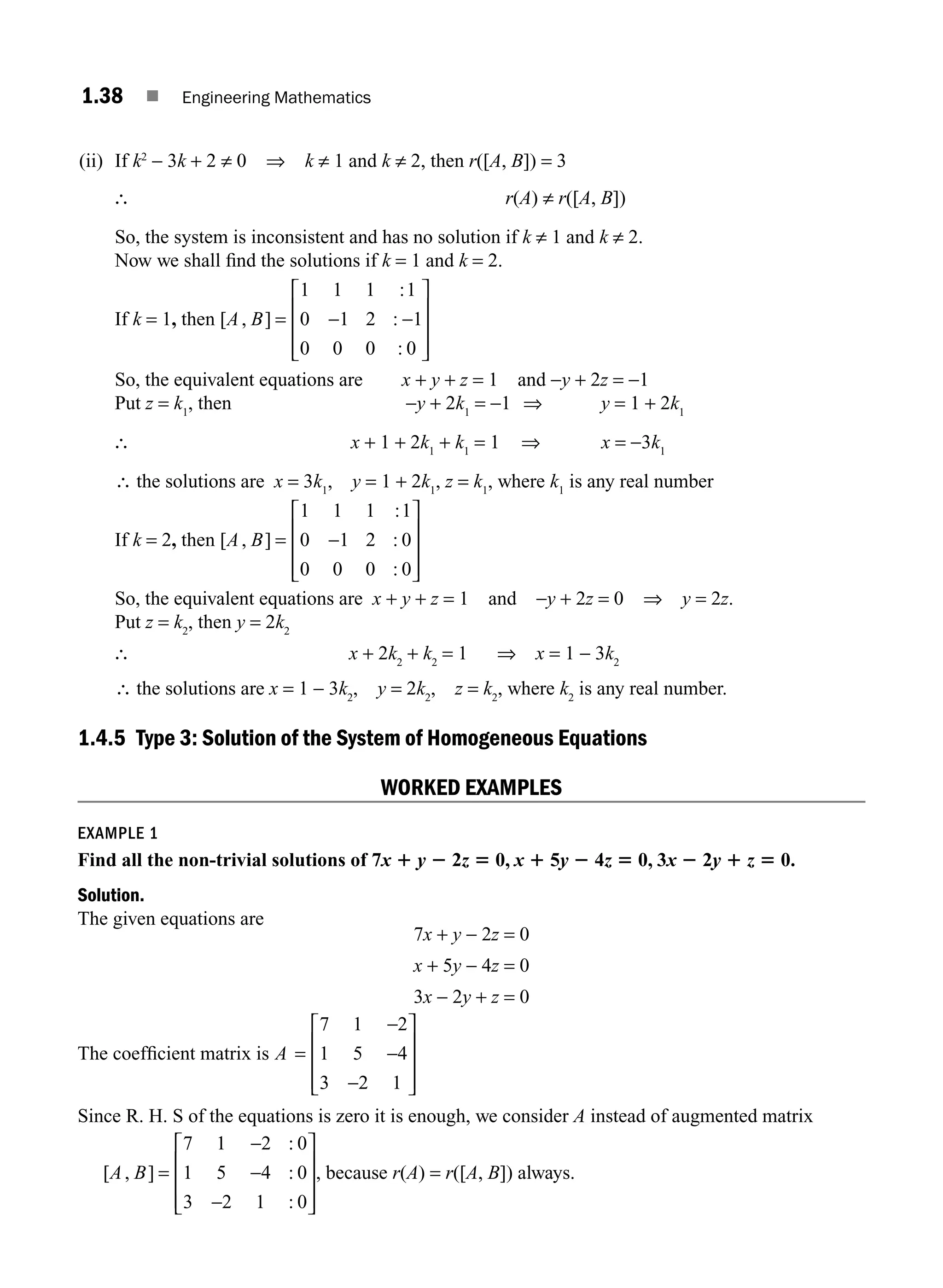 1.38 ■ Engineering Mathematics
(ii) If k2
− 3k + 2 ≠ 0 ⇒ k ≠ 1 and k ≠ 2, then r([A, B]) = 3
∴ r(A) ≠ r([A, B])
So, the system is inconsistent and has no solution if k ≠ 1 and k ≠ 2.
Now we shall ﬁnd the solutions if k = 1 and k = 2.
If k = 1, then [ , ]
:
:
:
A B = − −
⎡
⎣
⎢
⎢
⎢
⎤
⎦
⎥
⎥
⎥
1 1 1 1
0 1 2 1
0 0 0 0
So, the equivalent equations are x + y + z = 1 and −y + 2z = −1
Put z = k1
, then −y + 2k1
= −1 ⇒ y = 1 + 2k1
∴ x + 1 + 2k1
+ k1
= 1 ⇒ x = −3k1
∴ the solutions are x = 3k1
, y = 1 + 2k1
, z = k1
, where k1
is any real number
If k = 2, then [ , ]
:
:
:
A B = −
⎡
⎣
⎢
⎢
⎢
⎤
⎦
⎥
⎥
⎥
1 1 1 1
0 1 2 0
0 0 0 0
So, the equivalent equations are x + y + z = 1 and −y + 2z = 0 ⇒ y = 2z.
Put z = k2
, then y = 2k2
∴ x + 2k2
+ k2
= 1 ⇒ x = 1 − 3k2
∴ the solutions are x = 1 − 3k2
, y = 2k2
, z = k2
, where k2
is any real number.
1.4.5 Type 3: Solution of the System of Homogeneous Equations
WORKED EXAMPLES
EXAMPLE 1
Find all the non-trivial solutions of 7x 1 y 2 2z 5 0, x 1 5y 2 4z 5 0, 3x 2 2y 1 z 5 0.
Solution.
The given equations are
7x + y − 2z = 0
x + 5y − 4z = 0
3x − 2y + z = 0
The coefﬁcient matrix is A =
−
−
−
⎡
⎣
⎢
⎢
⎢
⎤
⎦
⎥
⎥
⎥
7 1 2
1 5 4
3 2 1
Since R. H. S of the equations is zero it is enough, we consider A instead of augmented matrix
[ , ]
:
:
:
A B =
−
−
−
⎡
⎣
⎢
⎢
⎢
⎤
⎦
⎥
⎥
⎥
7 1 2 0
1 5 4 0
3 2 1 0
, because r(A) = r([A, B]) always.
M01_ENGINEERING_MATHEMATICS-I _CH01_Part A.indd 38 5/30/2016 4:35:43 PM
 
