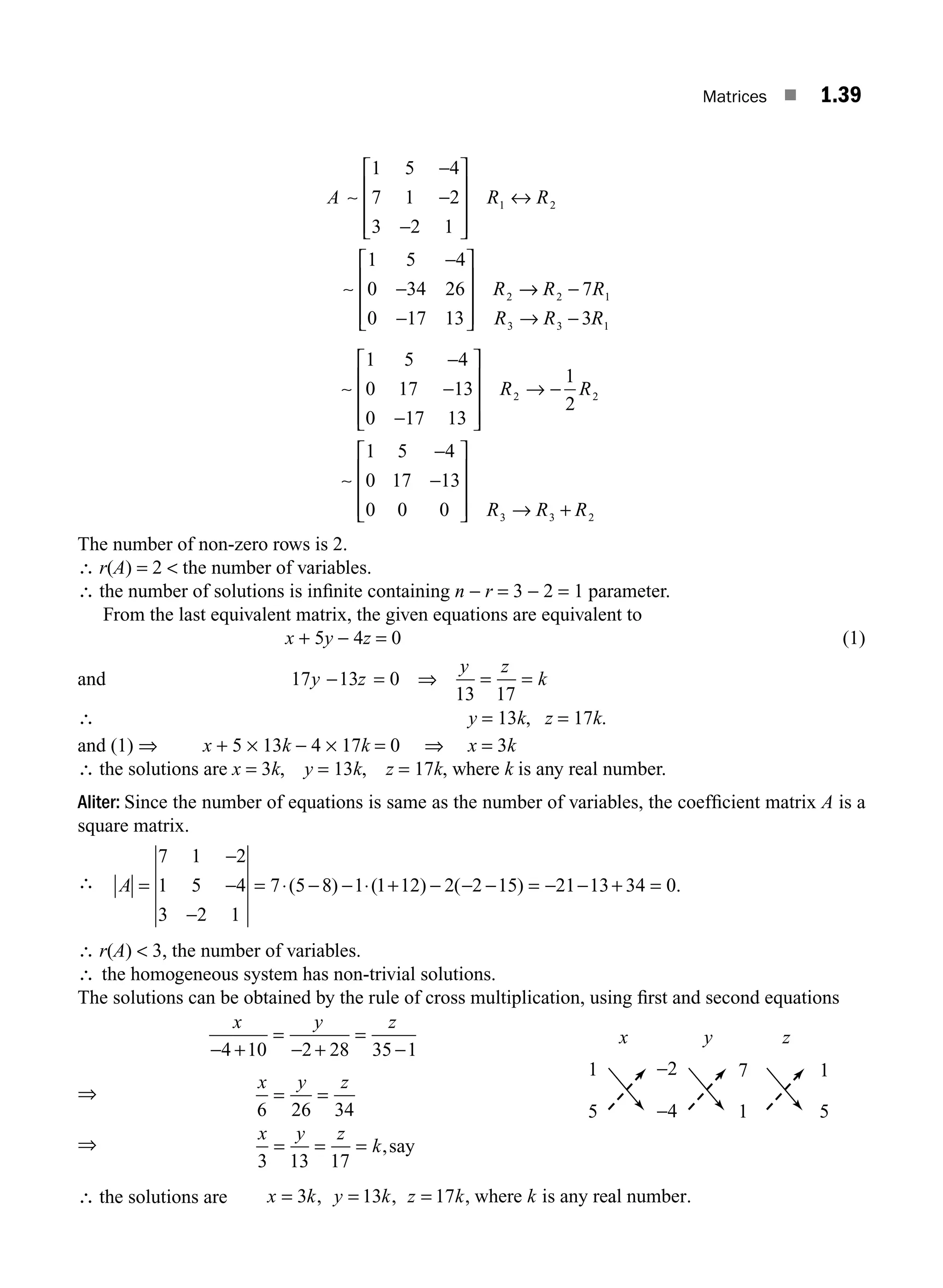 Matrices ■ 1.39
A R R
R
∼
∼
1 5 4
7 1 2
3 2 1
1 5 4
0 34 26
0 17 13
1 2
2
−
−
−
⎡
⎣
⎢
⎢
⎢
⎤
⎦
⎥
⎥
⎥
↔
−
−
−
⎡
⎣
⎢
⎢
⎢
⎤
⎦
⎥
⎥
⎥
→
→ −
→ −
R R
R R R
2 1
3 3 1
7
3
∼
∼
1 5 4
0 17 13
0 17 13
1
2
1 5 4
0 17 13
0 0 0
2 2
−
−
−
⎡
⎣
⎢
⎢
⎢
⎤
⎦
⎥
⎥
⎥
→ −
−
−
⎡
⎣
⎢
⎢
⎢
⎤
⎦
⎥
⎥
R R
⎥
⎥ → +
R R R
3 3 2
The number of non-zero rows is 2.
∴ r(A) = 2  the number of variables.
∴ the number of solutions is inﬁnite containing n − r = 3 − 2 = 1 parameter.
From the last equivalent matrix, the given equations are equivalent to
x + 5y − 4z = 0 (1)
and 17 13 0
13 17
y z
y z
k
− = ⇒ = =
∴ y = 13k, z = 17k.
and (1) ⇒ x + 5 × 13k − 4 × 17k = 0 ⇒ x = 3k
∴ the solutions are x = 3k, y = 13k, z = 17k, where k is any real number.
Aliter: Since the number of equations is same as the number of variables, the coefﬁcient matrix A is a
square matrix.
∴ A =
−
−
−
= ⋅ − − ⋅ + − − − = − − + =
7 1 2
1 5 4
3 2 1
7 5 8 1 1 12 2 2 15 21 13 34 0
( ) ( ) ( ) .
∴ r(A)  3, the number of variables.
∴ the homogeneous system has non-trivial solutions.
The solutions can be obtained by the rule of cross multiplication, using ﬁrst and second equations
x y z
− +
=
− +
=
−
4 10 2 28 35 1
⇒
x y z
6 26 34
= =
⇒
x y z
k
3 13 17
= = = ,say
∴ the solutions are x k y k z k k
3 13 17
= = =
, , , where is any rea
al number.
1
5
x y z
1
5
7
1
−2
−4
M01_ENGINEERING_MATHEMATICS-I _CH01_Part A.indd 39 5/30/2016 4:35:45 PM
 