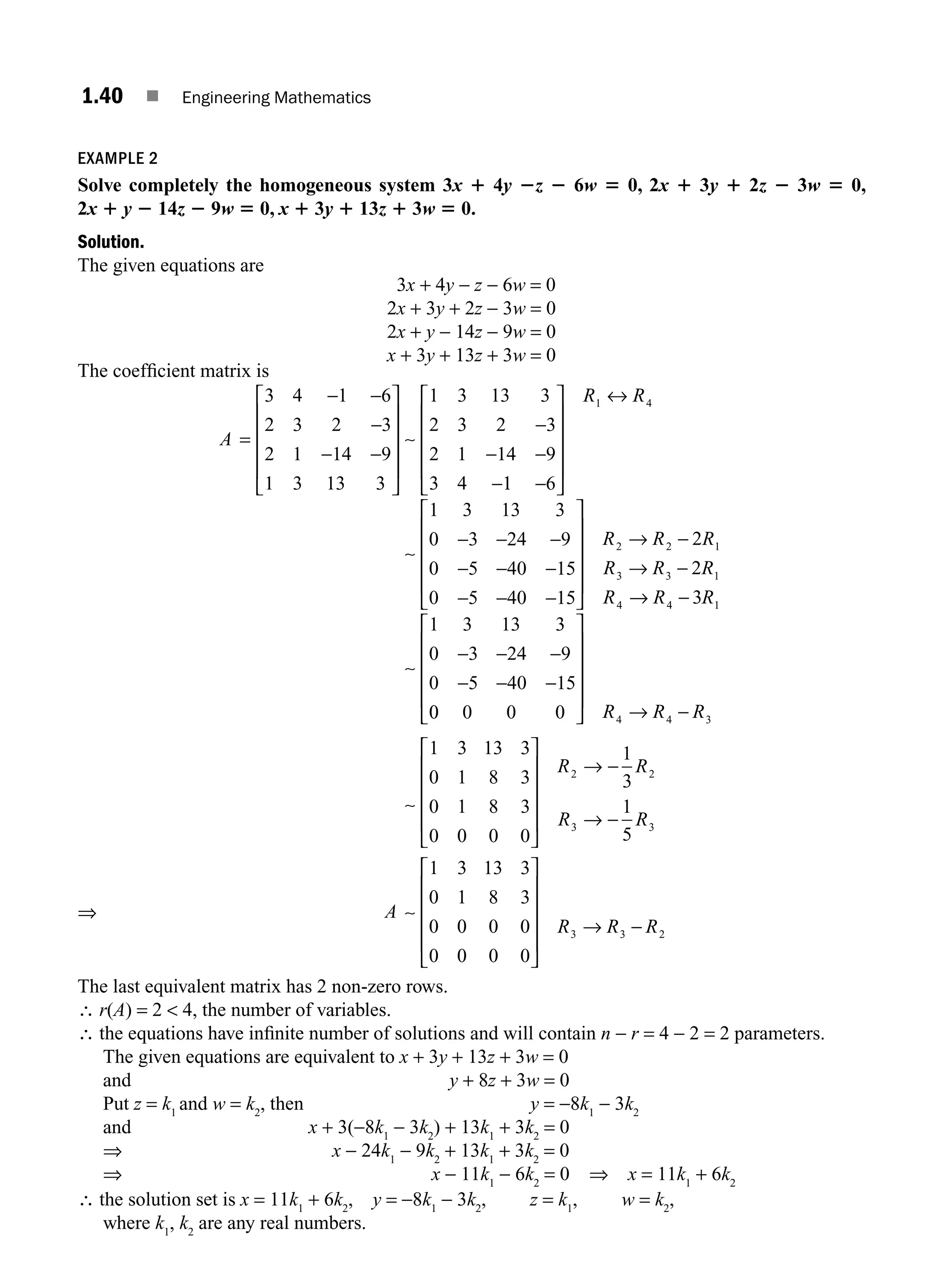 1.40 ■ Engineering Mathematics
EXAMPLE 2
Solve completely the homogeneous system 3x 1 4y 2z 2 6w 5 0, 2x 1 3y 1 2z 2 3w 5 0,
2x 1 y 2 14z 2 9w 5 0, x 1 3y 1 13z 1 3w 5 0.
Solution.
The given equations are
3x + 4y − z − 6w = 0
2x + 3y + 2z − 3w = 0
2x + y − 14z − 9w = 0
x + 3y + 13z + 3w = 0
The coefﬁcient matrix is
⇒
A =
− −
−
− −
⎡
⎣
⎢
⎢
⎢
⎢
⎤
⎦
⎥
⎥
⎥
⎥
−
− −
−
3 4 1 6
2 3 2 3
2 1 14 9
1 3 13 3
1 3 13 3
2 3 2 3
2 1 14 9
3 4
∼
1
1 6
1 3 13 3
0 3 24 9
0 5 40 15
0 5 40 15
1 4
−
⎡
⎣
⎢
⎢
⎢
⎢
⎤
⎦
⎥
⎥
⎥
⎥
↔
− − −
− − −
− − −
⎡
⎣
⎢
⎢
⎢
R R
∼
⎢
⎢
⎤
⎦
⎥
⎥
⎥
⎥
→ −
→ −
→ −
− − −
− − −
R R R
R R R
R R R
2 2 1
3 3 1
4 4 1
2
2
3
1 3 13 3
0 3 24 9
0 5 40 15
∼
0
0 0 0 0
1 3 13 3
0 1 8 3
0 1 8 3
0 0 0 0
4 4 3
2
⎡
⎣
⎢
⎢
⎢
⎢
⎤
⎦
⎥
⎥
⎥
⎥
→ −
⎡
⎣
⎢
⎢
⎢
⎢
⎤
⎦
⎥
⎥
⎥
⎥
→
R R R
R
∼
−
−
→ −
⎡
⎣
⎢
⎢
⎢
⎢
⎤
⎦
⎥
⎥
⎥
⎥
→ −
1
3
1
5
1 3 13 3
0 1 8 3
0 0 0 0
0 0 0 0
2
3 3
3 3 2
R
R R
A
R R R
∼
The last equivalent matrix has 2 non-zero rows.
∴ r(A) = 2  4, the number of variables.
∴ the equations have inﬁnite number of solutions and will contain n − r = 4 − 2 = 2 parameters.
The given equations are equivalent to x + 3y + 13z + 3w = 0
and y + 8z + 3w = 0
Put z = k1
and w = k2
, then y = −8k1
− 3k2
and x + 3(−8k1
− 3k2
) + 13k1
+ 3k2
= 0
⇒ x − 24k1
− 9k2
+ 13k1
+ 3k2
= 0
⇒ x − 11k1
− 6k2
= 0 ⇒ x = 11k1
+ 6k2
∴ the solution set is x = 11k1
+ 6k2
, y = −8k1
− 3k2
, z = k1
, w = k2
,
where k1
, k2
are any real numbers.
M01_ENGINEERING_MATHEMATICS-I _CH01_Part A.indd 40 5/30/2016 4:35:46 PM
 