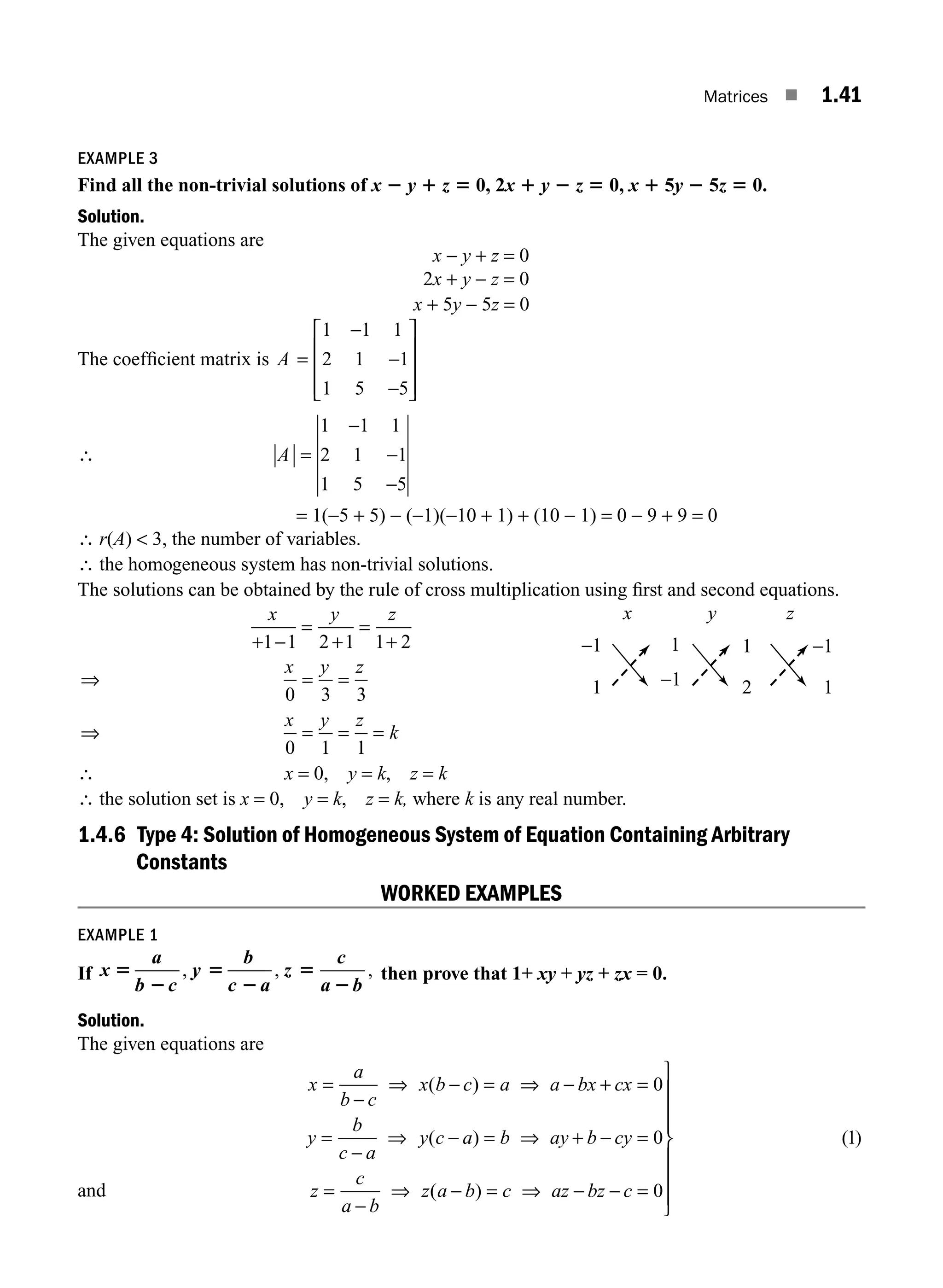 Matrices ■ 1.41
EXAMPLE 3
Find all the non-trivial solutions of x 2 y 1 z 5 0, 2x 1 y 2 z 5 0, x 1 5y 2 5z 5 0.
Solution.
The given equations are
x − y + z = 0
2x + y − z = 0
x + 5y − 5z = 0
The coefﬁcient matrix is A =
−
−
−
⎡
⎣
⎢
⎢
⎢
⎤
⎦
⎥
⎥
⎥
1 1 1
2 1 1
1 5 5
∴ A =
−
−
−
1 1 1
2 1 1
1 5 5
= 1(−5 + 5) − (−1)(−10 + 1) + (10 − 1) = 0 − 9 + 9 = 0
∴ r(A)  3, the number of variables.
∴ the homogeneous system has non-trivial solutions.
The solutions can be obtained by the rule of cross multiplication using ﬁrst and second equations.
x y z
+ −
=
+
=
+
1 1 2 1 1 2
⇒ = =
⇒ = = =
x y z
x y z
k
0 3 3
0 1 1
∴ x = 0, y = k, z = k
∴ the solution set is x = 0, y = k, z = k, where k is any real number.
1.4.6 Type 4: Solution of Homogeneous System of Equation Containing Arbitrary
Constants
WORKED EXAMPLES
EXAMPLE 1
If x
a
b c
y
b
c a
z
c
a b
5
2
5
2
5
2
, , , then prove that 1+ xy + yz + zx = 0.
Solution.
The given equations are
and
x
a
b c
x b c a a bx cx
y
b
c a
y c a b ay b cy
z
c
a b
z
=
−
⇒ − = ⇒ − + =
=
−
⇒ − = ⇒ + − =
=
−
⇒
( )
( )
0
0
(
( )
( )
a b c az bz c
− = ⇒ − − =
⎫
⎬
⎪
⎪
⎪
⎭
⎪
⎪
⎪
0
1
−1
1
x y z
−1
1
1
2
1
−1
M01_ENGINEERING_MATHEMATICS-I _CH01_Part A.indd 41 5/30/2016 4:35:49 PM
 
