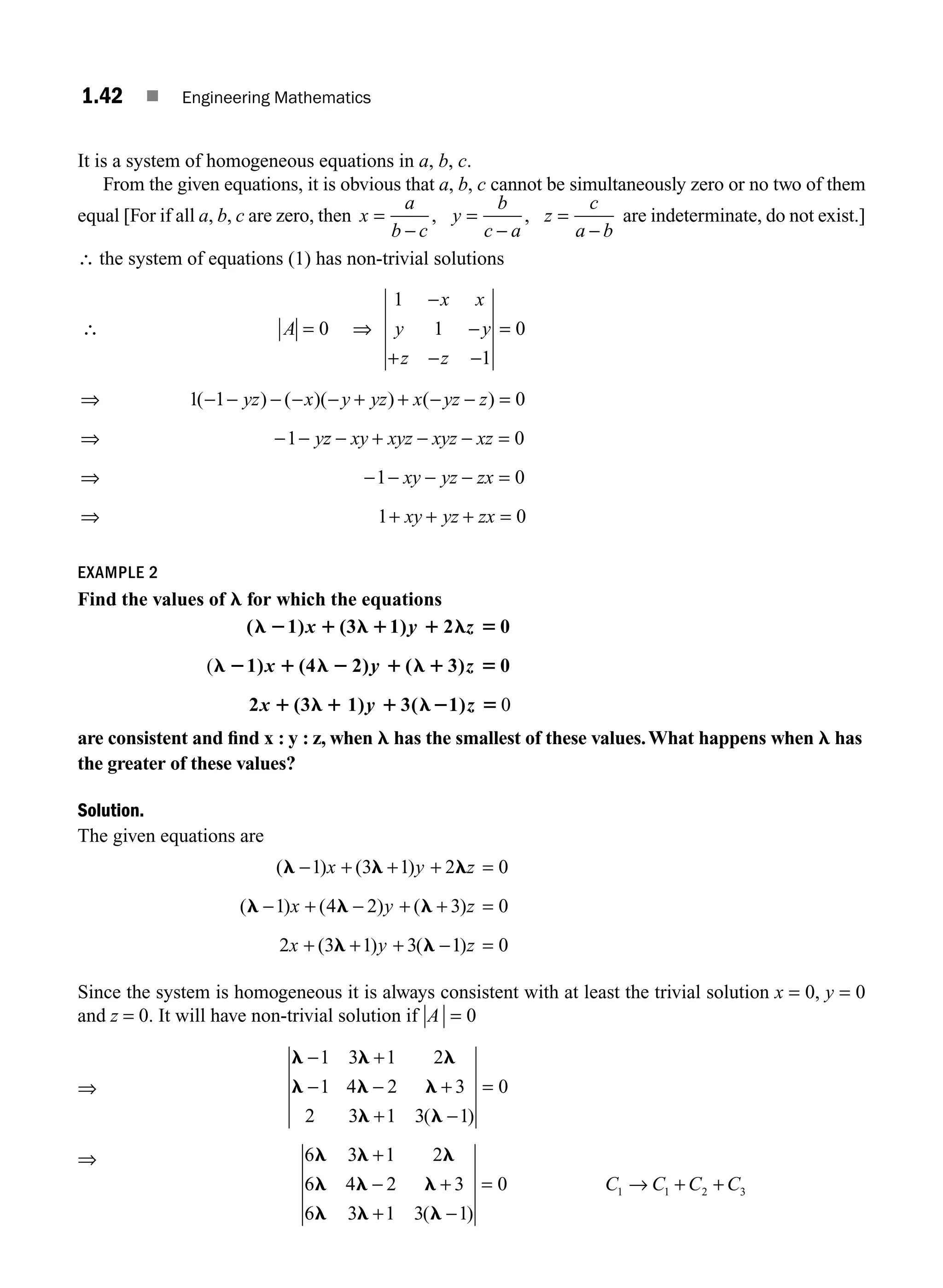 1.42 ■ Engineering Mathematics
It is a system of homogeneous equations in a, b, c.
From the given equations, it is obvious that a, b, c cannot be simultaneously zero or no two of them
equal [For if all a, b, c are zero, then x
a
b c
y
b
c a
z
c
a b
=
−
=
−
=
−
, , are indeterminate, do not exist.]
∴ the system of equations (1) has non-trivial solutions
∴ = ⇒
−
−
+ − −
=
⇒ − − − − − + + − − =
⇒ − −
A
x x
y y
z z
yz x y yz x yz z
y
0
1
1
1
0
1 1 0
1
( ) ( )( ) ( )
z
z xy xyz xyz xz
xy yz zx
xy yz zx
− + − − =
⇒ − − − − =
⇒ + + + =
0
1 0
1 0
EXAMPLE 2
Find the values of l for which the equations
( 1) (3 1) 2 0
1) (4 2) ( 3) 0
2 (3 1) 3(
l 2 1 l 1 1 l 5
l 2 1 l 2 1 l 1 5
1 l 1 1 l2
x y z
x y z
x y
(
1
1)z 5 0
are consistent and ﬁnd x : y : z, when l has the smallest of these values.What happens when l has
the greater of these values?
Solution.
The given equations are
( ) ( )
( ) ( ) ( )
( ) (
l l l
l l l
l l
− + + + =
− + − + + =
+ + + −
1 3 1 2 0
1 4 2 3 0
2 3 1 3
x y z
x y z
x y 1
1 0
)z =
Since the system is homogeneous it is always consistent with at least the trivial solution x = 0, y = 0
and z = 0. It will have non-trivial solution if A = 0
⇒
l l l
l l l
l l
− +
− − +
+ −
=
1 3 1 2
1 4 2 3
2 3 1 3 1
0
( )
⇒ l l l
l l l
l l l
+
− +
+
6 3 1 2
6 4 2 3
6 3 1 3( −
−
= → + +
1
0 1 1 2 3
)
C C C C
M01_ENGINEERING_MATHEMATICS-I _CH01_Part A.indd 42 5/30/2016 4:35:51 PM
 