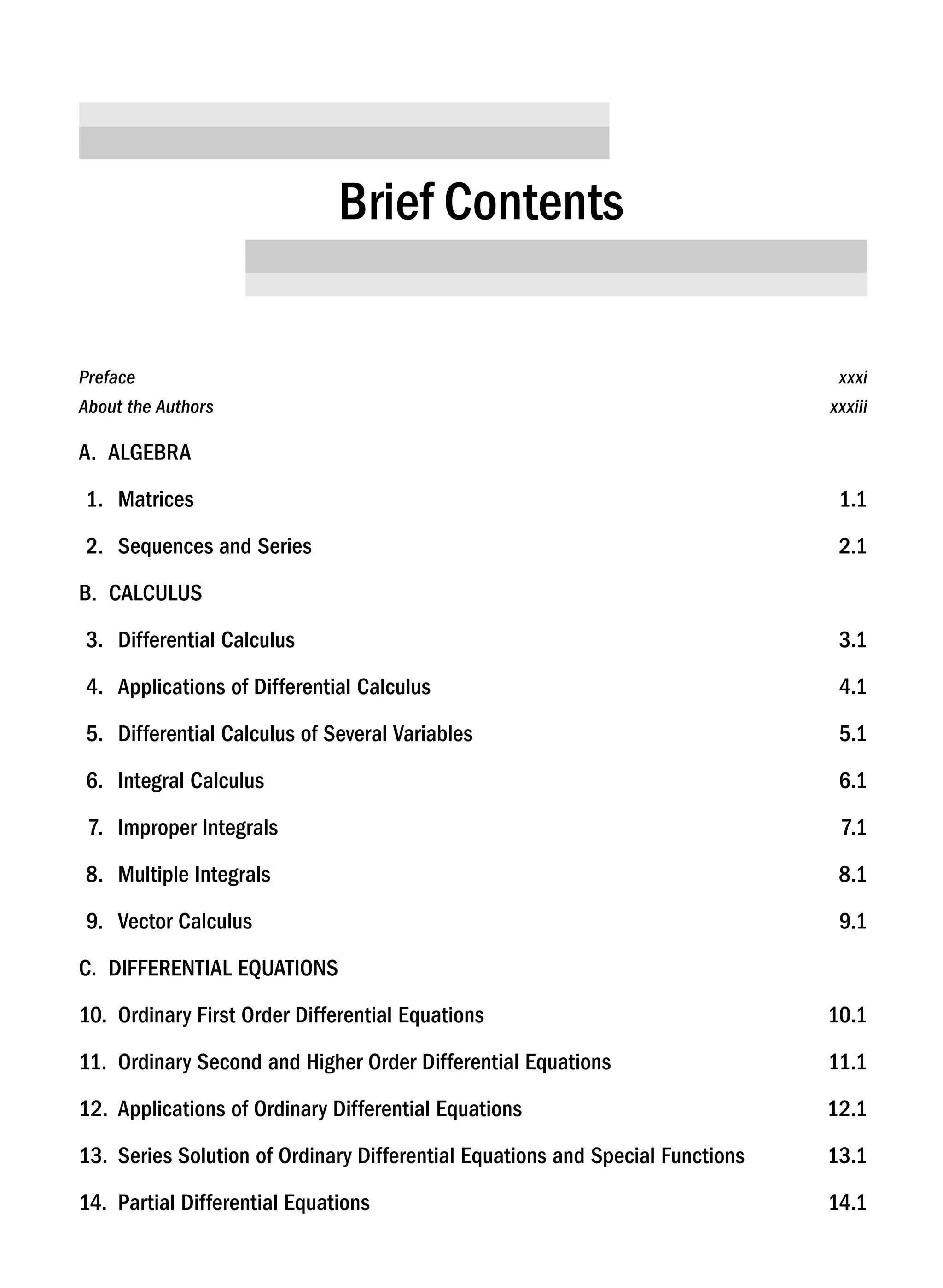 Prefacexxxi
About the Authors xxxiii
A. ALGEBRA
1. Matrices 1.1
2. Sequences and Series 2.1
B. CALCULUS
3. Differential Calculus 3.1
4. Applications of Differential Calculus 4.1
5. Differential Calculus of Several Variables 5.1
6. Integral Calculus 6.1
7. Improper Integrals 7.1
8. Multiple Integrals 8.1
9. Vector Calculus 9.1
C. DIFFERENTIAL EQUATIONS
10. Ordinary First Order Differential Equations 10.1
11. Ordinary Second and Higher Order Differential Equations 11.1
12. Applications of Ordinary Differential Equations 12.1
13. Series Solution of Ordinary Differential Equations and Special Functions 13.1
14. Partial Differential Equations 14.1
Brief Contents
A01_ENGINEERING_MATHEMATICS-I _FM - (Reprint).indd 7 3/2/2017 6:17:52 PM
 