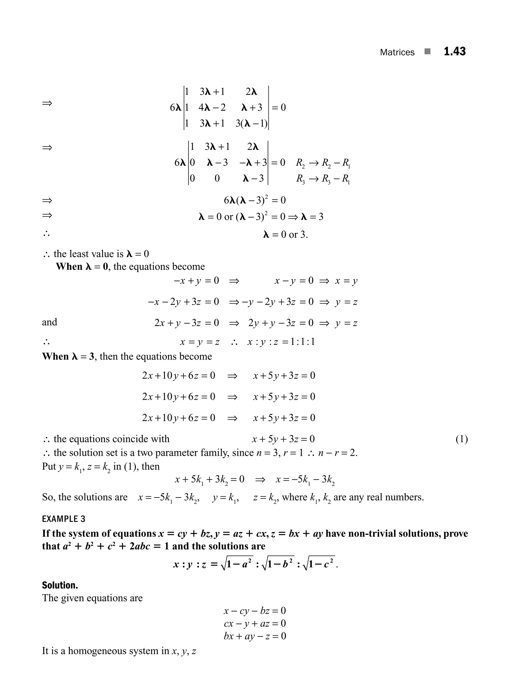 Matrices ■ 1.43
⇒
+
− +
+ −
=
6
1 3 1 2
1 4 2 3
1 3 1 3 1
0
( )
l
l l
l l
l l
⇒ +
6
1 3 1 2
0
l
l l
l −
− − +
−
= → −
→ −
3 3
0 0 3
0 2 2 1
3 3 1
l
l
R R R
R R R
⇒ − =
6 3 0
2
l l
( )
⇒ = − = ⇒ =
0 3 0 3
2
l l l
( )
or
∴ l =
= 0 3
or .
∴ the least value is l = 0
When l = 0, the equations become
and
− + = ⇒ − = ⇒ =
− − + = ⇒ − − + = ⇒ =
+ − = ⇒ + −
x y x y x y
x y z y y z y z
x y z y y z
0 0
2 3 0 2 3 0
2 3 0 2 3 =
= ⇒ =
0 y z
∴ = = ∴ = 1 1 1
x y z x y z
: : : :
When l = 3, then the equations become
2 10 6 0 5 3 0
2 10 6 0 5 3 0
2 10 6 0 5
x y z x y z
x y z x y z
x y z x y
+ + = ⇒ + + =
+ + = ⇒ + + =
+ + = ⇒ + +
+ =
3 0
z
∴ the equations coincide with x + 5y + 3z = 0 (1)
∴ the solution set is a two parameter family, since n = 3, r = 1 ∴ n − r = 2.
Put y = k1
, z = k2
in (1), then
x + 5k1
+ 3k2
= 0 ⇒ x = −5k1
− 3k2
So, the solutions are x = −5k1
− 3k2
, y = k1
, z = k2
, where k1
, k2
are any real numbers.
EXAMPLE 3
If the system of equations x 5 cy 1 bz, y 5 az 1 cx, z 5 bx 1 ay have non-trivial solutions, prove
that a2
1 b2
1 c2
1 2abc 5 1 and the solutions are
x y z a b c
: : 1 : 1 : 1
2 2 2
5 2 2 2 .
Solution.
The given equations are
x − cy − bz = 0
cx − y + az = 0
bx + ay − z = 0
It is a homogeneous system in x, y, z
M01_ENGINEERING_MATHEMATICS-I _CH01_Part A.indd 43 5/30/2016 4:35:52 PM
 