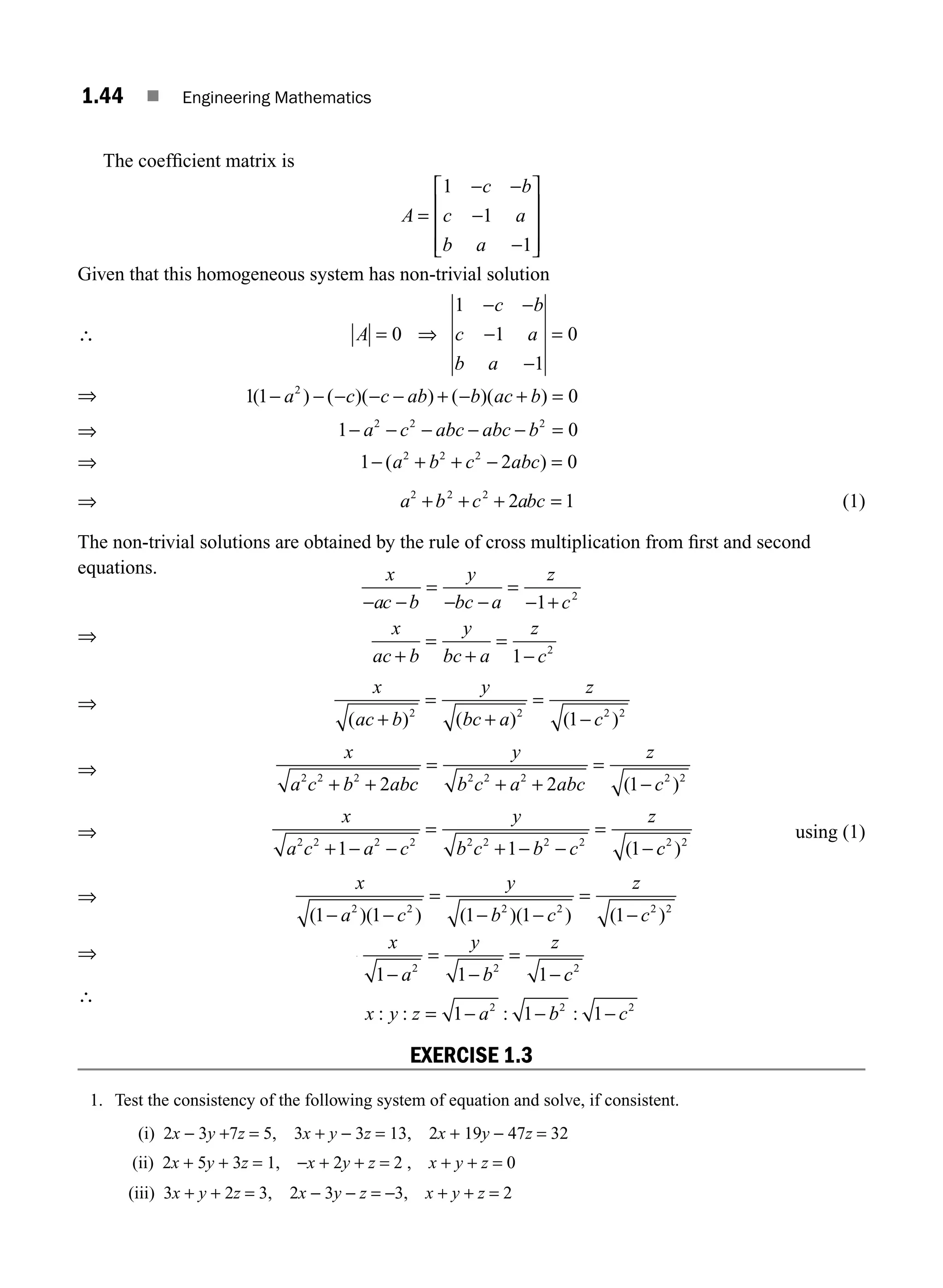 1.44 ■ Engineering Mathematics
The coefﬁcient matrix is
A
c b
c a
b a
=
− −
−
−
⎡
⎣
⎢
⎢
⎢
⎤
⎦
⎥
⎥
⎥
1
1
1
Given that this homogeneous system has non-trivial solution
∴ = ⇒
− −
−
−
=
A
c b
c a
b a
0
1
1
1
0
⇒ − − − − − + − + =
a c c ab b ac b
1 1 0
2
( ) ( )( ) ( )( )
⇒ − a
1 2
−
− − − − =
c abc abc b
2 2
0
⇒ − + + − =
a b c abc
2 2 2
1 2 0
( )
⇒ + + + =
a b c abc
2 2 2
2 1 (1)
The non-trivial solutions are obtained by the rule of cross multiplication from ﬁrst and second
equations. x
ac b
y
bc a
z
c
− −
=
− −
=
− +
1 2
⇒
+
=
+
=
−
x
ac b
y
bc a
z
c
1 2
⇒
+
=
+
=
−
x
ac b
y
bc a
z
c
1
2 2 2 2
( ) ( ) ( )
⇒
+ +
x
a c b ab
2
2 2 2
c
c
y
b c a abc
z
c
=
+ +
=
−
2 2 2 2 2
2 1
( )
⇒
x
a c a c
y
b c b c
z
+ − −
=
+ − −
=
−
2 2 2 2 2 2 2 2
1 1 1
( c
c2 2
)
using (1)
⇒
x
a c
y
b c
z
c
2 2 2 2 2 2
1 1 1 1 1
( )( ) ( )( ) ( )
− −
=
− −
=
−
⇒
x
a
y
b
z
2 2
1 1 1
⇒
−
=
−
=
− c
c2
∴
x y z a b c
2 2 2
1 1 1
= − − −
: : : :
EXERCISE 1.3
1. Test the consistency of the following system of equation and solve, if consistent.
(i) 2x − 3y +7z = 5, 3x + y − 3z = 13, 2x + 19y − 47z = 32
(ii) 2x + 5y + 3z = 1, −x + 2y + z = 2 , x + y + z = 0
(iii) 3x + y + 2z = 3, 2x − 3y − z = −3, x + y + z = 2
M01_ENGINEERING_MATHEMATICS-I _CH01_Part A.indd 44 5/30/2016 4:35:55 PM
 