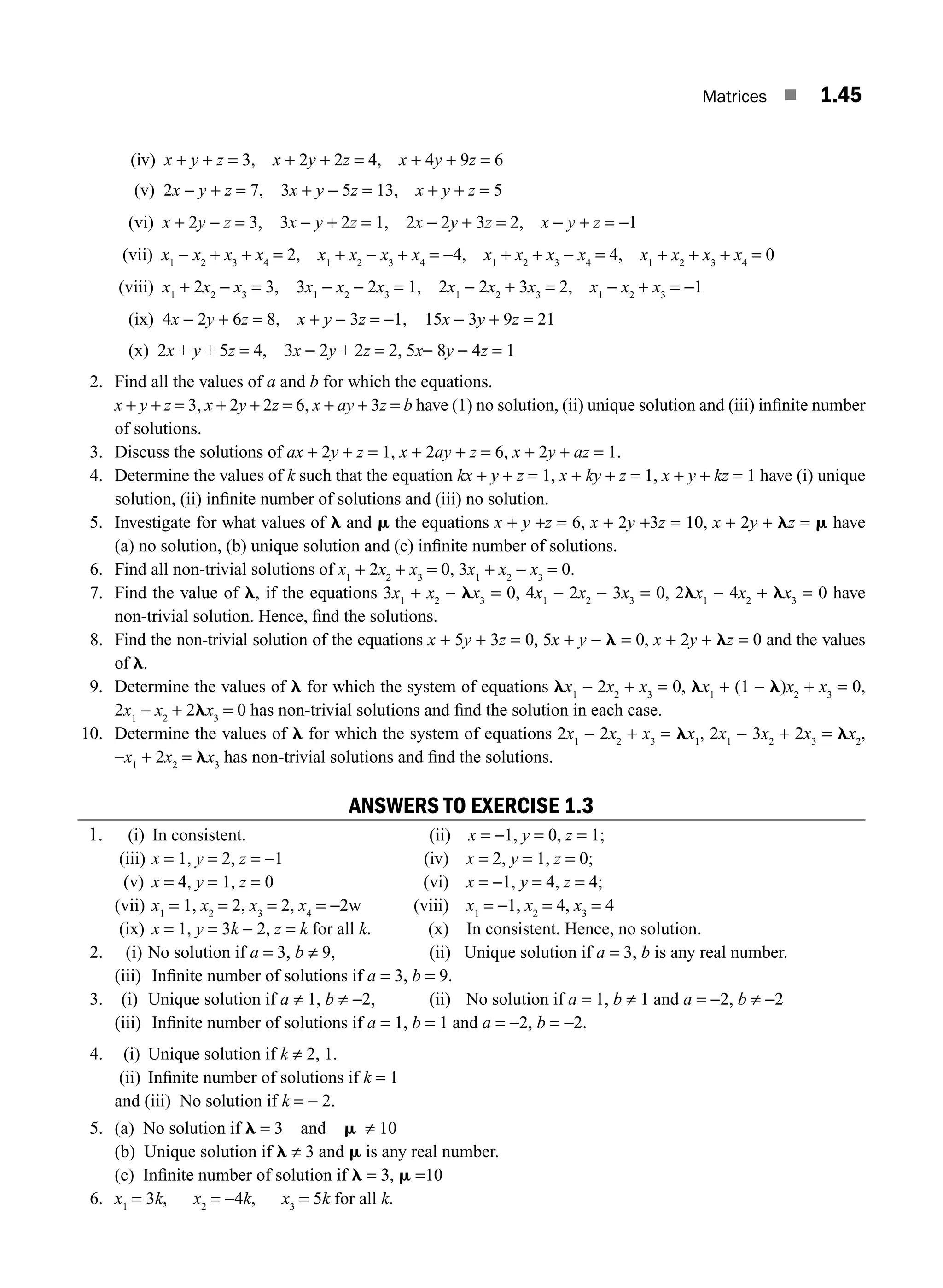 Matrices ■ 1.45
(iv) x + y + z = 3, x + 2y + 2z = 4, x + 4y + 9z = 6
(v) 2x − y + z = 7, 3x + y − 5z = 13, x + y + z = 5
(vi) x + 2y − z = 3, 3x − y + 2z = 1, 2x − 2y + 3z = 2, x − y + z = −1
(vii) x1
− x2
+ x3
+ x4
= 2, x1
+ x2
− x3
+ x4
= −4, x1
+ x2
+ x3
− x4
= 4, x1
+ x2
+ x3
+ x4
= 0
(viii) x1
+ 2x2
− x3
= 3, 3x1
− x2
− 2x3
= 1, 2x1
− 2x2
+ 3x3
= 2, x1
− x2
+ x3
= −1
(ix) 4x − 2y + 6z = 8, x + y − 3z = −1, 15x − 3y + 9z = 21
(x) 2x + y + 5z = 4, 3x − 2y + 2z = 2, 5x− 8y − 4z = 1
2. Find all the values of a and b for which the equations.
x + y + z = 3, x + 2y + 2z = 6, x + ay + 3z = b have (1) no solution, (ii) unique solution and (iii) inﬁnite number
of solutions.
3. Discuss the solutions of ax + 2y + z = 1, x + 2ay + z = 6, x + 2y + az = 1.
4. Determine the values of k such that the equation kx + y + z = 1, x + ky + z = 1, x + y + kz = 1 have (i) unique
solution, (ii) inﬁnite number of solutions and (iii) no solution.
5. Investigate for what values of l and m the equations x + y +z = 6, x + 2y +3z = 10, x + 2y + lz = m have
(a) no solution, (b) unique solution and (c) inﬁnite number of solutions.
6. Find all non-trivial solutions of x1
+ 2x2
+ x3
= 0, 3x1
+ x2
− x3
= 0.
7. Find the value of l, if the equations 3x1
+ x2
− lx3
= 0, 4x1
− 2x2
− 3x3
= 0, 2lx1
− 4x2
+ lx3
= 0 have
non-trivial solution. Hence, ﬁnd the solutions.
8. Find the non-trivial solution of the equations x + 5y + 3z = 0, 5x + y − l = 0, x + 2y + lz = 0 and the values
of l.
9. Determine the values of l for which the system of equations lx1
− 2x2
+ x3
= 0, lx1
+ (1 − l)x2
+ x3
= 0,
2x1
− x2
+ 2lx3
= 0 has non-trivial solutions and ﬁnd the solution in each case.
10. Determine the values of l for which the system of equations 2x1
− 2x2
+ x3
= lx1
, 2x1
− 3x2
+ 2x3
= lx2
,
−x1
+ 2x2
= lx3
has non-trivial solutions and ﬁnd the solutions.
ANSWERS TO EXERCISE 1.3
1. (i) In consistent. (ii) x = −1, y = 0, z = 1;
(iii) x = 1, y = 2, z = −1 (iv) x = 2, y = 1, z = 0;
(v) x = 4, y = 1, z = 0 (vi) x = −1, y = 4, z = 4;
(vii) x1
= 1, x2
= 2, x3
= 2, x4
= −2w (viii) x1
= −1, x2
= 4, x3
= 4
(ix) x = 1, y = 3k − 2, z = k for all k. (x) In consistent. Hence, no solution.
2. (i) No solution if a = 3, b ≠ 9, (ii) Unique solution if a = 3, b is any real number.
(iii) Inﬁnite number of solutions if a = 3, b = 9.
3. (i) Unique solution if a ≠ 1, b ≠ −2, (ii) No solution if a = 1, b ≠ 1 and a = −2, b ≠ −2
(iii) Inﬁnite number of solutions if a = 1, b = 1 and a = −2, b = −2.
4. (i) Unique solution if k ≠ 2, 1.
(ii) Inﬁnite number of solutions if k = 1
and (iii) No solution if k = − 2.
5. (a) No solution if l = 3 and m ≠ 10
(b) Unique solution if l ≠ 3 and m is any real number.
(c) Inﬁnite number of solution if l = 3, m =10
6. x1
= 3k, x2
= −4k, x3
= 5k for all k.
M01_ENGINEERING_MATHEMATICS-I _CH01_Part A.indd 45 5/30/2016 4:35:56 PM
 