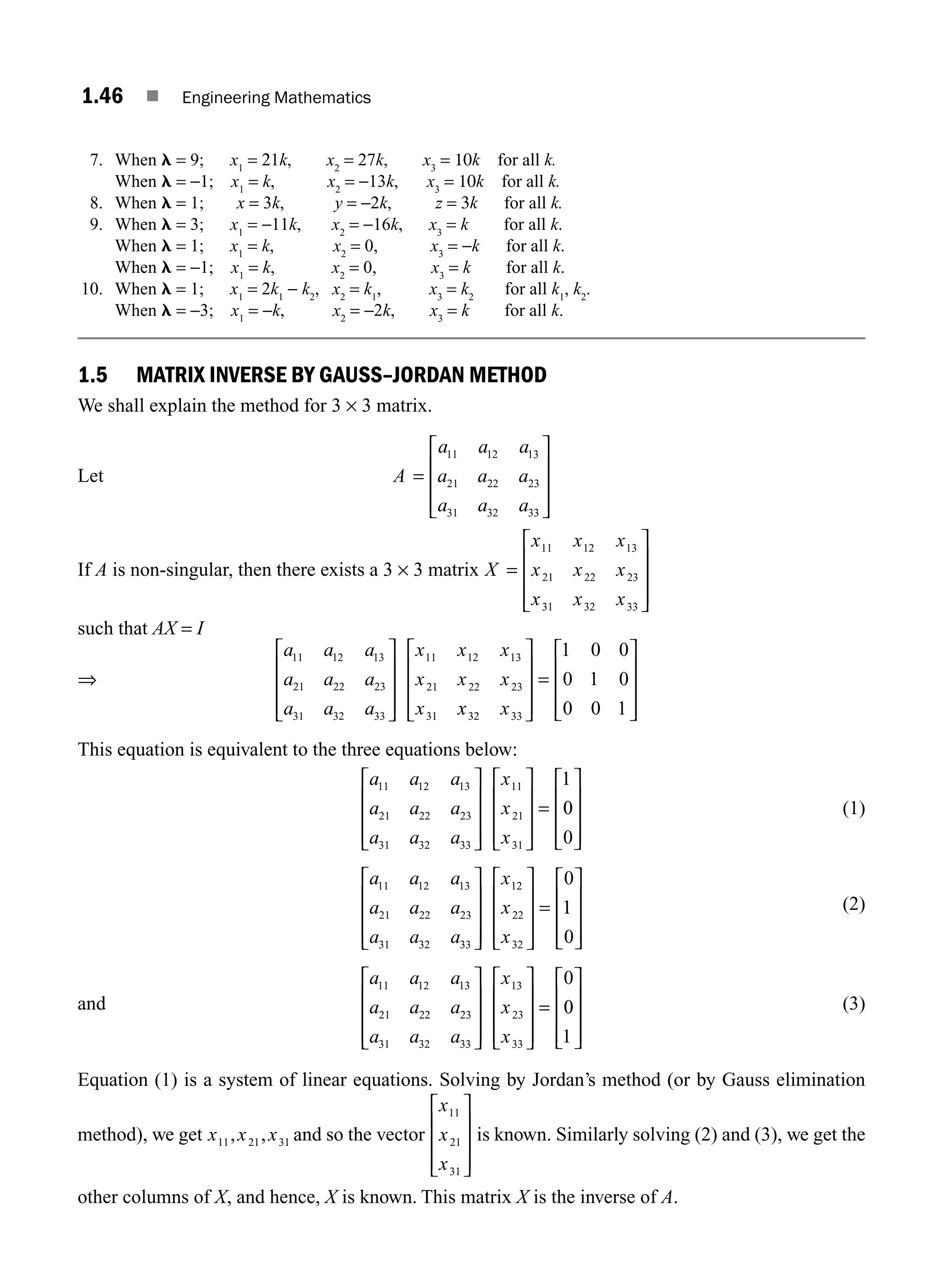 1.46 ■ Engineering Mathematics
7. When l = 9; x1
= 21k, x2
= 27k, x3
= 10k for all k.
When l = −1; x1
= k, x2
= −13k, x3
= 10k for all k.
8. When l = 1; x = 3k, y = −2k, z = 3k for all k.
9. When l = 3; x1
= −11k, x2
= −16k, x3
= k for all k.
When l = 1; x1
= k, x2
= 0, x3
= −k for all k.
When l = −1; x1
= k, x2
= 0, x3
= k for all k.
10. When l = 1; x1
= 2k1
− k2
, x2
= k1
, x3
= k2
for all k1
, k2
.
When l = −3; x1
= −k, x2
= −2k, x3
= k for all k.
1.5 MATRIX INVERSE BY GAUSS–JORDAN METHOD
We shall explain the method for 3 × 3 matrix.
Let A
a a a
a a a
a a a
=
⎡
⎣
⎢
⎢
⎢
⎤
⎦
⎥
⎥
⎥
11 12 13
21 22 23
31 32 33
If A is non-singular, then there exists a 3 × 3 matrix X =
⎡
⎣
⎢
⎢
⎢
⎤
⎦
⎥
⎥
⎥
x x x
x x x
x x x
11 12 13
21 22 23
31 32 33
such that AX = I
⇒
a a a
a a a
a a a
x x x
x x x
x
11 12 13
21 22 23
31 32 33
11 12 13
21 22 23
31
⎡
⎣
⎢
⎢
⎢
⎤
⎦
⎥
⎥
⎥ x
x x
32 33
1 0 0
0 1 0
0 0 1
⎡
⎣
⎢
⎢
⎢
⎤
⎦
⎥
⎥
⎥
=
⎡
⎣
⎢
⎢
⎢
⎤
⎦
⎥
⎥
⎥
This equation is equivalent to the three equations below:
a a a
a a a
a a a
x
x
11 12 13
21 22 23
31 32 33
11
21
31
1
⎡
⎣
⎢
⎢
⎢
⎤
⎦
⎥
⎥
⎥
⎡
⎣
⎢
⎢
⎢
⎤
⎦
⎥
⎥
⎥
=
x
0
0
0
⎡
⎣
⎢
⎢
⎢
⎤
⎦
⎥
⎥
⎥
(1)
a a a
a a a
a a a
x
x
x
11 12 13
21 22 23
31 32 33
12
22
32
0
⎡
⎣
⎢
⎢
⎢
⎤
⎦
⎥
⎥
⎥
⎡
⎣
⎢
⎢
⎢
⎤
⎦
⎥
⎥
⎥
= 1
1
0
⎡
⎣
⎢
⎢
⎢
⎤
⎦
⎥
⎥
⎥
(2)
and
a a a
a a a
a a a
x
x
x
11 12 13
21 22 23
31 32 33
13
23
33
0
⎡
⎣
⎢
⎢
⎢
⎤
⎦
⎥
⎥
⎥
⎡
⎣
⎢
⎢
⎢
⎤
⎦
⎥
⎥
⎥
= 0
0
1
⎡
⎣
⎢
⎢
⎢
⎤
⎦
⎥
⎥
⎥
(3)
Equation (1) is a system of linear equations. Solving by Jordan’s method (or by Gauss elimination
method), we get x x x
11 21 31
, , and so the vector
x
x
x
11
21
31
⎡
⎣
⎢
⎢
⎢
⎤
⎦
⎥
⎥
⎥
is known. Similarly solving (2) and (3), we get the
other columns of X, and hence, X is known. This matrix X is the inverse of A.
M01_ENGINEERING_MATHEMATICS-I _CH01_Part A.indd 46 5/30/2016 4:35:58 PM
 