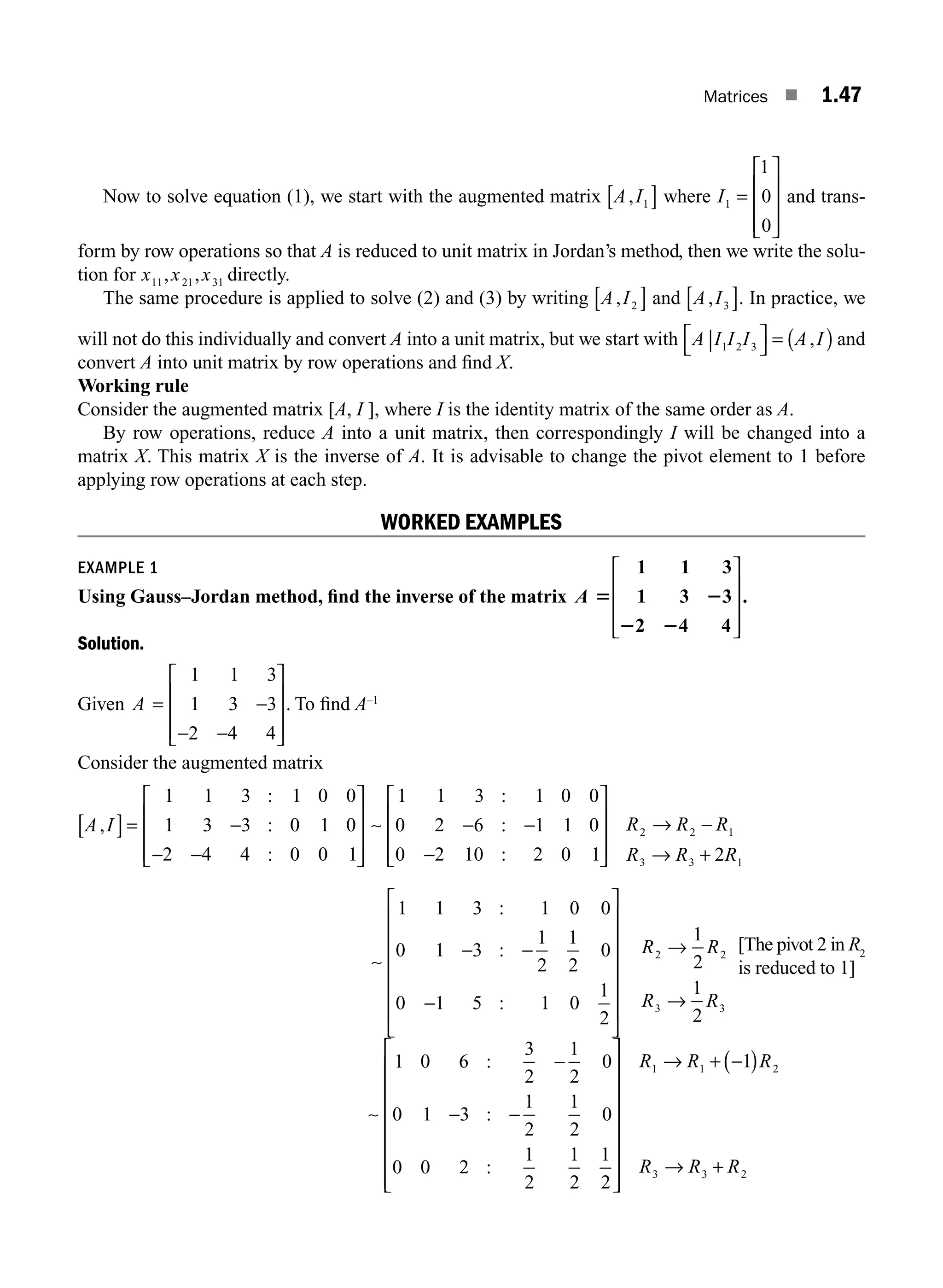 Matrices ■ 1.47
Now to solve equation (1), we start with the augmented matrix A I
, 1
[ ] where I1
1
0
0
=
⎡
⎣
⎢
⎢
⎢
⎤
⎦
⎥
⎥
⎥
and trans-
form by row operations so that A is reduced to unit matrix in Jordan’s method, then we write the solu-
tion for x x x
11 21 31
, , directly.
The same procedure is applied to solve (2) and (3) by writing A I
, 2
[ ] and A I
, 3
[ ]. In practice, we
will not do this individually and convert A into a unit matrix, but we start with A I I I A I
⏐ 1 2 3
⎡
⎣
⎤
⎦ = ( )
, and
convert A into unit matrix by row operations and ﬁnd X.
Working rule
Consider the augmented matrix [A, I ], where I is the identity matrix of the same order as A.
By row operations, reduce A into a unit matrix, then correspondingly I will be changed into a
matrix X. This matrix X is the inverse of A. It is advisable to change the pivot element to 1 before
applying row operations at each step.
WORKED EXAMPLES
EXAMPLE 1
Using Gauss–Jordan method, ﬁnd the inverse of the matrix A 5 2
2 2
1 1 3
1 3 3
2 4 4
.
⎡
⎣
⎢
⎢
⎢
⎤
⎦
⎥
⎥
⎥
Solution.
Given A = −
− −
1 1 3
1 3 3
2 4 4
⎡
⎣
⎢
⎢
⎢
⎤
⎦
⎥
⎥
⎥
. To ﬁnd A–1
Consider the augmented matrix
A I
,
:
:
:
[ ]= −
− −
⎡
⎣
⎢
⎢
⎢
⎤
⎦
⎥
⎥
⎥
1 1 3 1 0 0
1 3 3 0 1 0
2 4 4 0 0 1
∼
1 1 3 1 0 0
0 2 6 1 1 0
0 2 10 2 0 1 2
2 2 1
3 3 1
:
:
:
− −
−
⎡
⎣
⎢
⎢
⎢
⎤
⎦
⎥
⎥
⎥
→ −
→ +
R R R
R R R
∼
1 1 3 1 0 0
0 1 3
1
2
1
2
0
0 1 5 1 0
1
2
1
2
1
2
2 2
3 3
:
:
:
− −
−
⎡
⎣
⎢
⎢
⎢
⎢
⎢
⎢
⎤
⎦
⎥
⎥
⎥
⎥
⎥
⎥
→
→
R R
R R
[The pivot 2 in R2
is reduced to 1]
∼
1 0 6
3
2
1
2
0
0 1 3
1
2
1
2
0
0 0 2
1
2
1
2
1
2
1
1 1
:
:
:
−
− −
⎡
⎣
⎢
⎢
⎢
⎢
⎢
⎢
⎢
⎤
⎦
⎥
⎥
⎥
⎥
⎥
⎥
⎥
→ + −
R R (
( )
→ +
R
R R R
2
3 3 2
M01_ENGINEERING_MATHEMATICS-I _CH01_Part A.indd 47 5/30/2016 4:36:00 PM
 