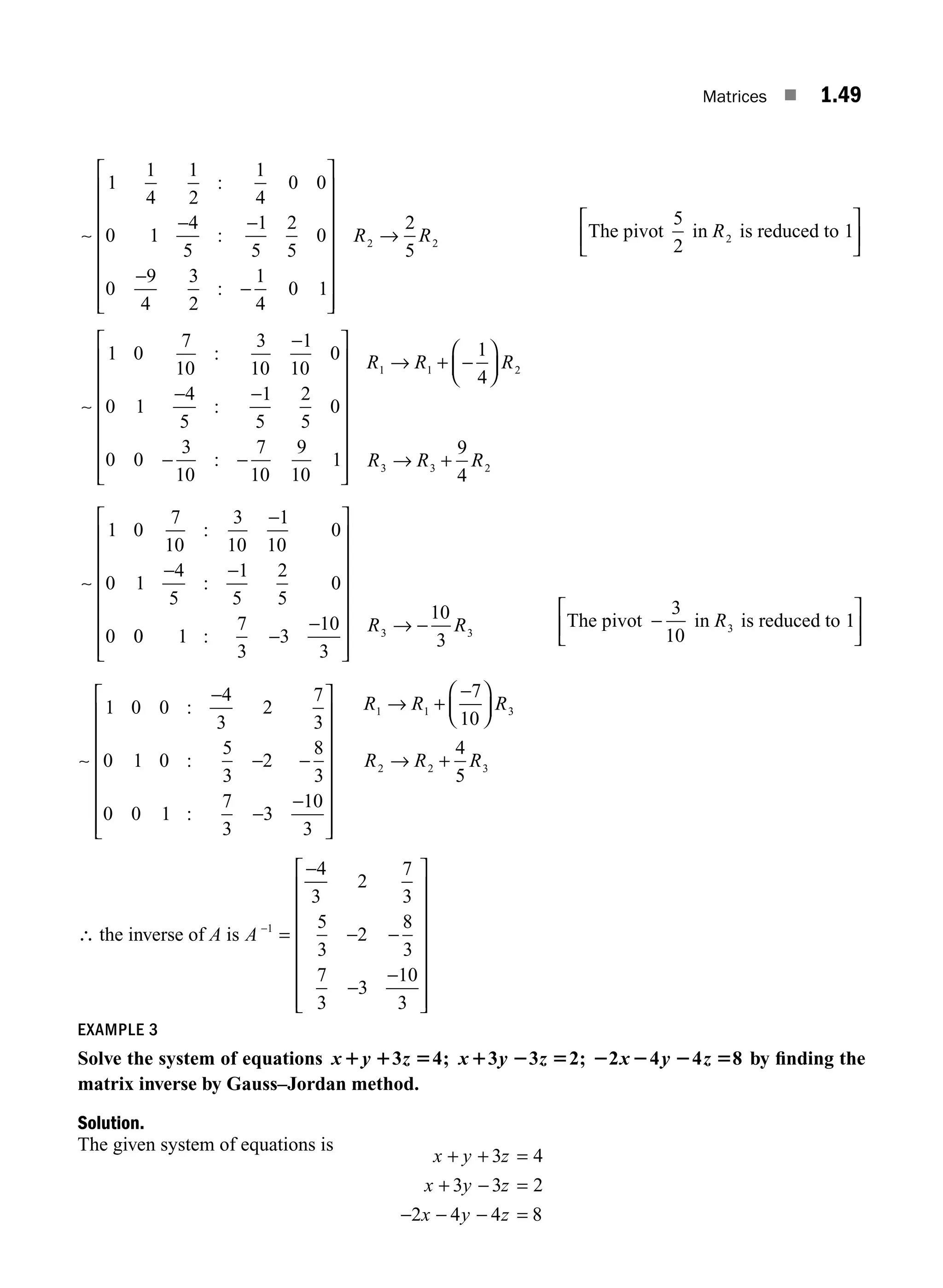 Matrices ■ 1.49
− −
−
−
⎡
⎣
⎢
⎢
⎢
⎢
⎢
⎢
1
1
4
1
2
1
4
0 0
0 1
4
5
1
5
2
5
0
0
9
4
3
2
1
4
0 1
∼
:
:
:
⎢
⎢
⎤
⎦
⎥
⎥
⎥
⎥
⎥
⎥
⎥
→
R R
2
2
5
2
The ivot in is reduced to 1
2
p
5
2
R
⎡
⎣
⎢
⎤
⎦
⎥
∼
1 0
7
10
3
10
1
10
0
0 1
4
5
1
5
2
5
0
0 0
3
10
7
10
9
10
1
:
:
:
−
− −
− −
⎡
⎣
⎢
⎢
⎢
⎢
⎢
⎢
⎢
⎤
⎦
⎥
⎥
⎥
⎥
⎥
⎥
⎥
⎥
→ + −
⎛
⎝
⎜
⎞
⎠
⎟
→ +
−
− −
R R R
R R R
1 1
3 3 2
1
4
9
4
1 0
7
10
3
10
1
10
0
0 1
4
5
1
5
2
5
0
0
2
∼
:
:
0
0 1
7
3
3
10
3
10
3
3 3
: −
−
⎡
⎣
⎢
⎢
⎢
⎢
⎢
⎢
⎢
⎤
⎦
⎥
⎥
⎥
⎥
⎥
⎥
⎥
→ −
R R The ivot in is reduced to 1
3
p −
⎡
⎣
⎢
⎤
⎦
⎥
3
10
R
∼
1 0 0
4
3
2
7
3
0 1 0
5
3
2
8
3
0 0 1
7
3
3
10
3
1 1
:
:
:
−
− −
−
−
⎡
⎣
⎢
⎢
⎢
⎢
⎢
⎢
⎢
⎤
⎦
⎥
⎥
⎥
⎥
⎥
⎥
⎥
→ +
R R
−
−
⎛
⎝
⎜
⎞
⎠
⎟
→ +
7
10
4
5
3
2 2 3
R
R R R
∴ the inverse of A is A −
=
−
− −
−
−
⎡
⎣
⎢
⎢
⎢
⎢
⎢
⎢
⎢
⎤
⎦
⎥
⎥
⎥
⎥
⎥
⎥
⎥
1
4
3
2
7
3
5
3
2
8
3
7
3
3
10
3
EXAMPLE 3
Solve the system of equations x y z x y z x y z
1 1 5 1 2 5 2 2 2 5
3 4 3 3 2 2 4 4
; ; 8 by ﬁnding the
matrix inverse by Gauss–Jordan method.
Solution.
The given system of equations is
x y z
x y z
x y z
+ + =
+ − =
− − − =
3 4
3 3 2
2 4 4 8
M01_ENGINEERING_MATHEMATICS-I _CH01_Part A.indd 49 5/30/2016 4:36:05 PM
 