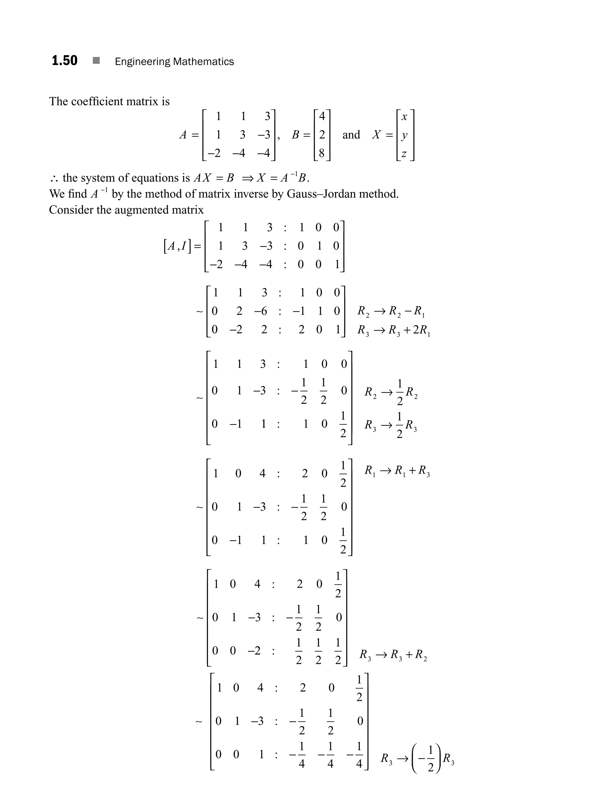 1.50 ■ Engineering Mathematics
The coefﬁcient matrix is
A B X
= −
− − −
⎡
⎣
⎢
⎢
⎢
⎤
⎦
⎥
⎥
⎥
=
⎡
⎣
⎢
⎢
⎢
⎤
⎦
⎥
⎥
⎥
=
⎡
⎣
⎢
⎢
⎢
⎤
⎦
⎥
⎥
1 1 3
1 3 3
2 4 4
4
2
8
, and
x
y
z ⎥
⎥
∴ the system of equations is AX B X A B
= ⇒ = −1
.
We ﬁnd A −1
by the method of matrix inverse by Gauss–Jordan method.
Consider the augmented matrix
A I
,
:
:
:
:
:
[ ]= −
− − −
⎡
⎣
⎢
⎢
⎢
⎤
⎦
⎥
⎥
⎥
∼ − −
1 1 3 1 0 0
1 3 3 0 1 0
2 4 4 0 0 1
1 1 3 1 0 0
0 2 6 1 1 0
0
0 2 2 2 0 1 2
1 1 3 1 0 0
0 1 3
1
2
1
2
0
0 1
2 2 1
3 3 1
−
⎡
⎣
⎢
⎢
⎢
⎤
⎦
⎥
⎥
⎥
→ −
→ +
∼
− −
−
:
:
:
R R R
R R R
1
1 1 0
1
2
1
2
1
2
1 0 4 2 0
1
2
0 1 3
1
2
1
2
0
0
2 2
3 3
:
:
:
⎡
⎣
⎢
⎢
⎢
⎢
⎢
⎢
⎤
⎦
⎥
⎥
⎥
⎥
⎥
⎥
→
→
∼ − −
R R
R R
−
−
⎡
⎣
⎢
⎢
⎢
⎢
⎢
⎢
⎢
⎤
⎦
⎥
⎥
⎥
⎥
⎥
⎥
⎥
→ +
1 1 1 0
1
2
1 1 3
:
R R R
∼ − −
−
1 0 4 2 0
1
2
0 1 3
1
2
1
2
0
0 0
:
:
2
2
1
2
1
2
1
2 3 3 2
:
⎡
⎣
⎢
⎢
⎢
⎢
⎢
⎢
⎢
⎤
⎦
⎥
⎥
⎥
⎥
⎥
⎥
⎥ → +
R R R
∼ − −
− − −
⎡
⎣
⎢
⎢
⎢
⎢
⎢
⎢
⎢
⎤
⎦
⎥
⎥
⎥
⎥
⎥
⎥
⎥ → −
⎛
1 0 4 2 0
1
2
0 1 3
1
2
1
2
0
0 0 1
1
4
1
4
1
4
1
2
3
:
:
: R
⎝
⎝
⎜
⎞
⎠
⎟ R3
M01_ENGINEERING_MATHEMATICS-I _CH01_Part A.indd 50 5/30/2016 4:36:06 PM
 