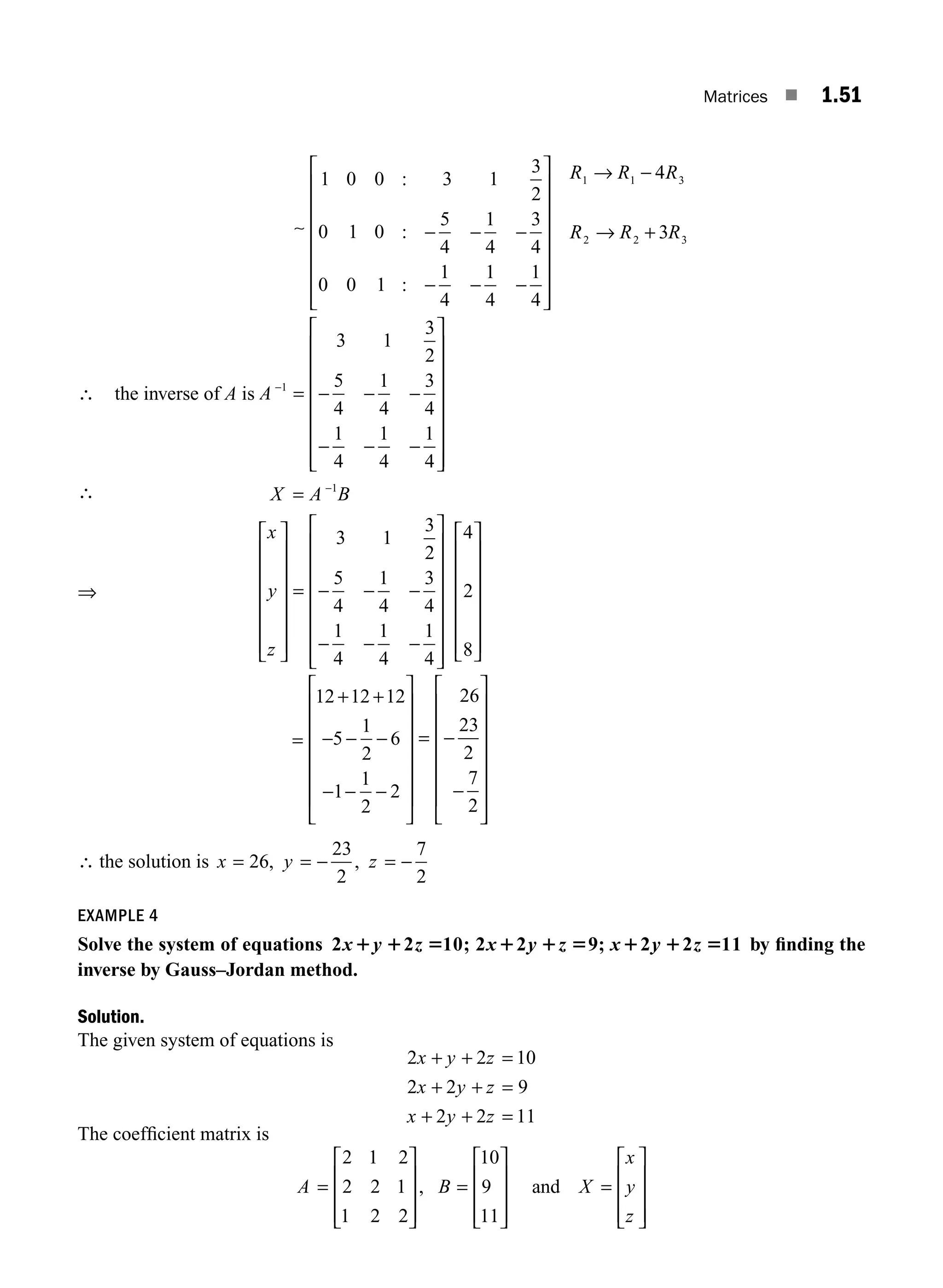 Matrices ■ 1.51
∼ − − −
− − −
⎡
⎣
⎢
⎢
⎢
⎢
⎢
⎢
⎢
⎤
⎦
⎥
⎥
⎥
⎥
⎥
⎥
⎥
→
1 0 0 3 1
3
2
0 1 0
5
4
1
4
3
4
0 0 1
1
4
1
4
1
4
1 1
:
:
:
R R −
−
→ +
4
3
3
2 2 3
R
R R R
∴ the inverse of A is A −
= − − −
− − −
⎡
⎣
⎢
⎢
⎢
⎢
⎢
⎢
⎢
⎤
⎦
⎥
⎥
⎥
⎥
⎥
⎥
⎥
1
3 1
3
2
5
4
1
4
3
4
1
4
1
4
1
4
∴ X A B
= −1
⇒
x
y
z
⎡
⎣
⎢
⎢
⎢
⎢
⎢
⎢
⎤
⎦
⎥
⎥
⎥
⎥
⎥
⎥
= − − −
− − −
⎡
⎣
⎢
⎢
⎢
⎢
⎢
⎢
⎢
⎤
⎦
⎥
⎥
⎥
⎥
⎥
3 1
3
2
5
4
1
4
3
4
1
4
1
4
1
4
⎥
⎥
⎥
⎡
⎣
⎢
⎢
⎢
⎢
⎢
⎢
⎤
⎦
⎥
⎥
⎥
⎥
⎥
⎥
4
2
8
=
+ +
− − −
− − −
⎡
⎣
⎢
⎢
⎢
⎢
⎢
⎢
⎤
⎦
⎥
⎥
⎥
⎥
⎥
⎥
= −
−
⎡
⎣
⎢
⎢
⎢
⎢
⎢
⎢
⎤
12 12 12
5
1
2
6
1
1
2
2
26
23
2
7
2
⎦
⎦
⎥
⎥
⎥
⎥
⎥
⎥
∴ the solution is x y z
= = − = −
26
23
2
7
2
, ,
EXAMPLE 4
Solve the system of equations 2 2 10 2 2 9 2 2 11
x y z x y z x y z
1 1 5 1 1 5 1 1 5
; ; by ﬁnding the
inverse by Gauss–Jordan method.
Solution.
The given system of equations is
2 2 10
2 2 9
2 2 11
x y z
x y z
x y z
+ + =
+ + =
+ + =
The coefﬁcient matrix is
A B X
=
⎡
⎣
⎢
⎢
⎢
⎤
⎦
⎥
⎥
⎥
=
⎡
⎣
⎢
⎢
⎢
⎤
⎦
⎥
⎥
⎥
=
⎡
⎣
⎢
⎢
⎢
⎤
⎦
⎥
⎥
⎥
2 1 2
2 2 1
1 2 2
10
9
11
, and
x
y
z
M01_ENGINEERING_MATHEMATICS-I _CH01_Part A.indd 51 5/30/2016 4:36:09 PM
 