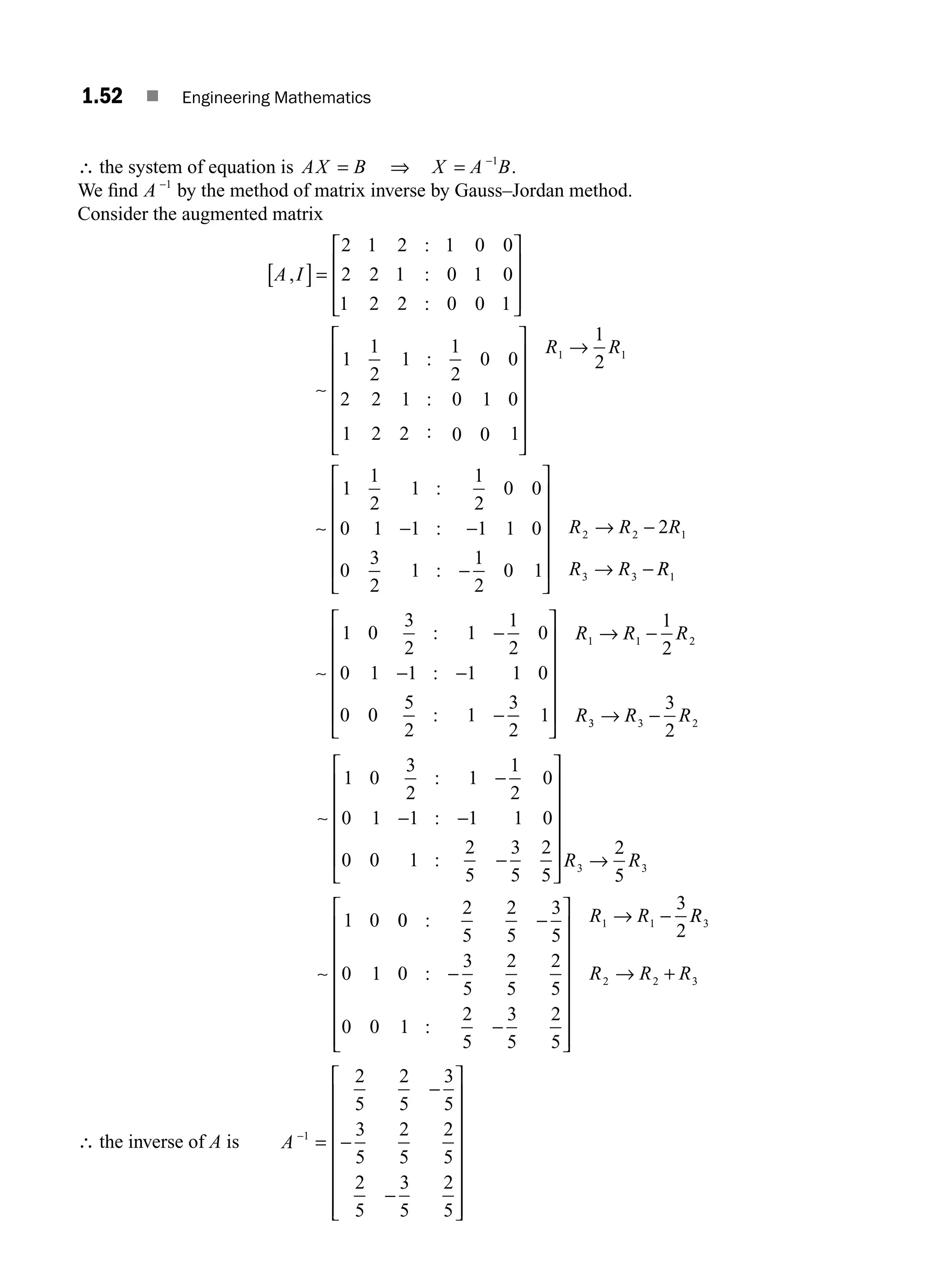 1.52 ■ Engineering Mathematics
∴ the system of equation is AX B
= ⇒ X A B
= −1
.
We ﬁnd A −1
by the method of matrix inverse by Gauss–Jordan method.
Consider the augmented matrix
A I
,
:
:
:
[ ]=
⎡
⎣
⎢
⎢
⎢
⎤
⎦
⎥
⎥
⎥
2 1 2 1 0 0
2 2 1 0 1 0
1 2 2 0 0 1
∼
⎡
⎣
⎢
⎢
⎢
⎢
⎢
⎤
⎦
⎥
⎥
⎥
⎥
⎥
→
1
1
2
1
1
2
0 0
2 2 1 0 1 0
1 2 2 0 0 1
1
2
1 1
:
:
:
R R
∼ − −
−
⎡
⎣
⎢
⎢
⎢
⎢
⎢
⎤
⎦
⎥
⎥
⎥
⎥
⎥
→ −
→ −
1
1
2
1
1
2
0 0
0 1 1 1 1 0
0
3
2
1
1
2
0 1
2
2 2 1
3 3
:
:
:
R R R
R R R
R1
∼
−
− −
−
⎡
⎣
⎢
⎢
⎢
⎢
⎢
⎤
⎦
⎥
⎥
⎥
⎥
⎥
→ −
1 0
3
2
1
1
2
0
0 1 1 1 1 0
0 0
5
2
1
3
2
1
1
2
1 1 2
:
:
:
R R R
R3
3 3 2
3
2
→ −
R R
∼
−
− −
−
⎡
⎣
⎢
⎢
⎢
⎢
⎢
⎤
⎦
⎥
⎥
⎥
⎥
⎥ →
1 0
3
2
1
1
2
0
0 1 1 1 1 0
0 0 1
2
5
3
5
2
5
2
5
3 3
:
:
: R R
∼
1 0 0
0
2
5
2
5
3
5
0 1 0
3
5
2
5
2
5
0 0 1
2
5
3
5
2
5
3
2
1 1
:
:
:
−
−
−
⎡
⎣
⎢
⎢
⎢
⎢
⎢
⎢
⎢
⎤
⎦
⎥
⎥
⎥
⎥
⎥
⎥
⎥
→ −
R R R
R
R R R
3
2 2 3
→ +
∴ the inverse of A is A −
=
−
−
−
⎡
⎣
⎢
⎢
⎢
⎢
⎢
⎢
⎢
⎤
⎦
⎥
⎥
⎥
⎥
⎥
⎥
⎥
1
2
5
2
5
3
5
3
5
2
5
2
5
2
5
3
5
2
5
M01_ENGINEERING_MATHEMATICS-I _CH01_Part A.indd 52 5/30/2016 4:36:11 PM
 