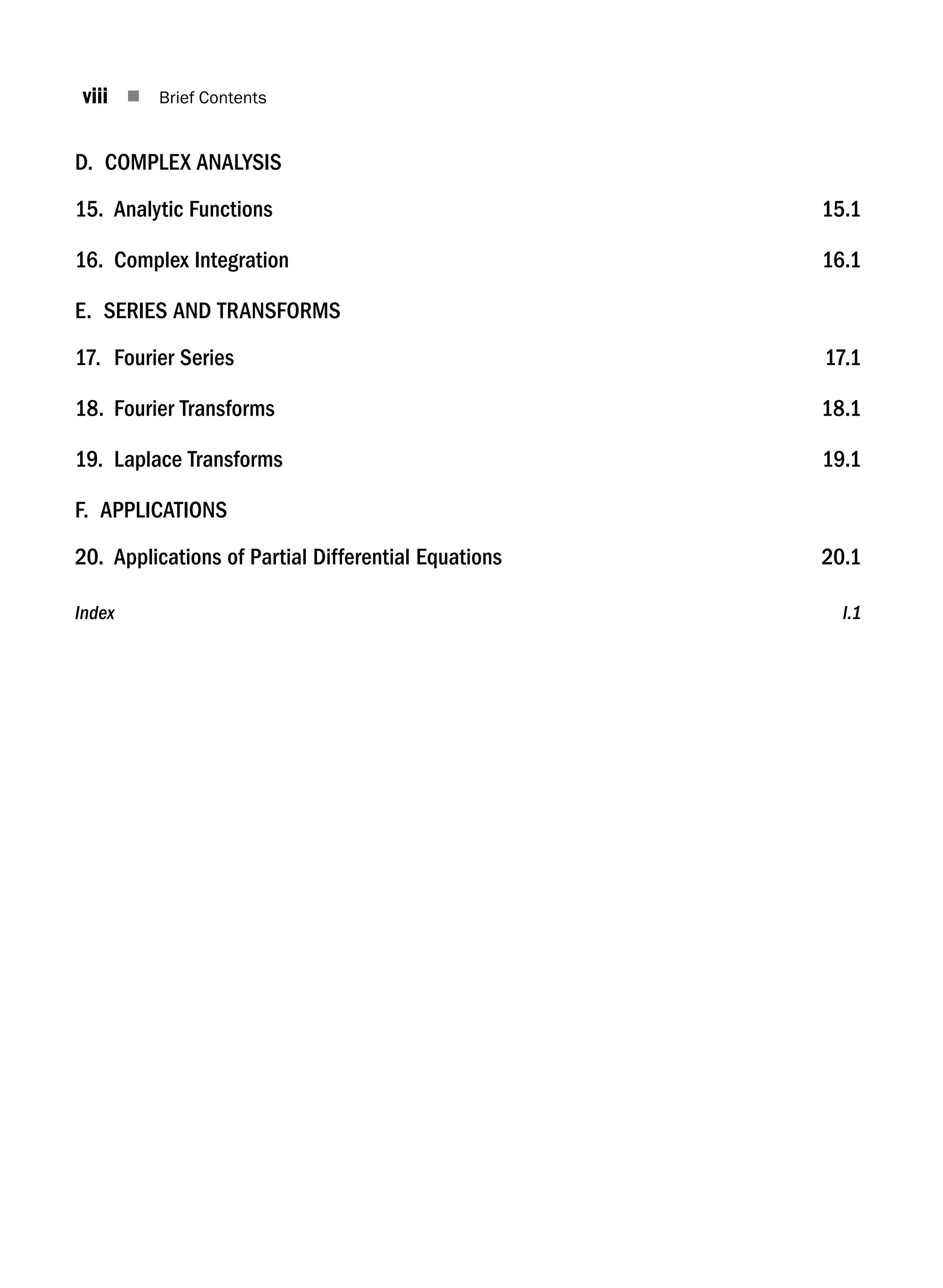 viii n Brief Contents
D. COMPLEX ANALYSIS
15. Analytic Functions 15.1
16. Complex Integration 16.1
E. SERIES AND TRANSFORMS
17. Fourier Series 17.1
18. Fourier Transforms 18.1
19. Laplace Transforms 19.1
F. APPLICATIONS
20. Applications of Partial Differential Equations 20.1
Index  I.1
A01_ENGINEERING_MATHEMATICS-I _FM - (Reprint).indd 8 3/2/2017 6:17:52 PM
 
