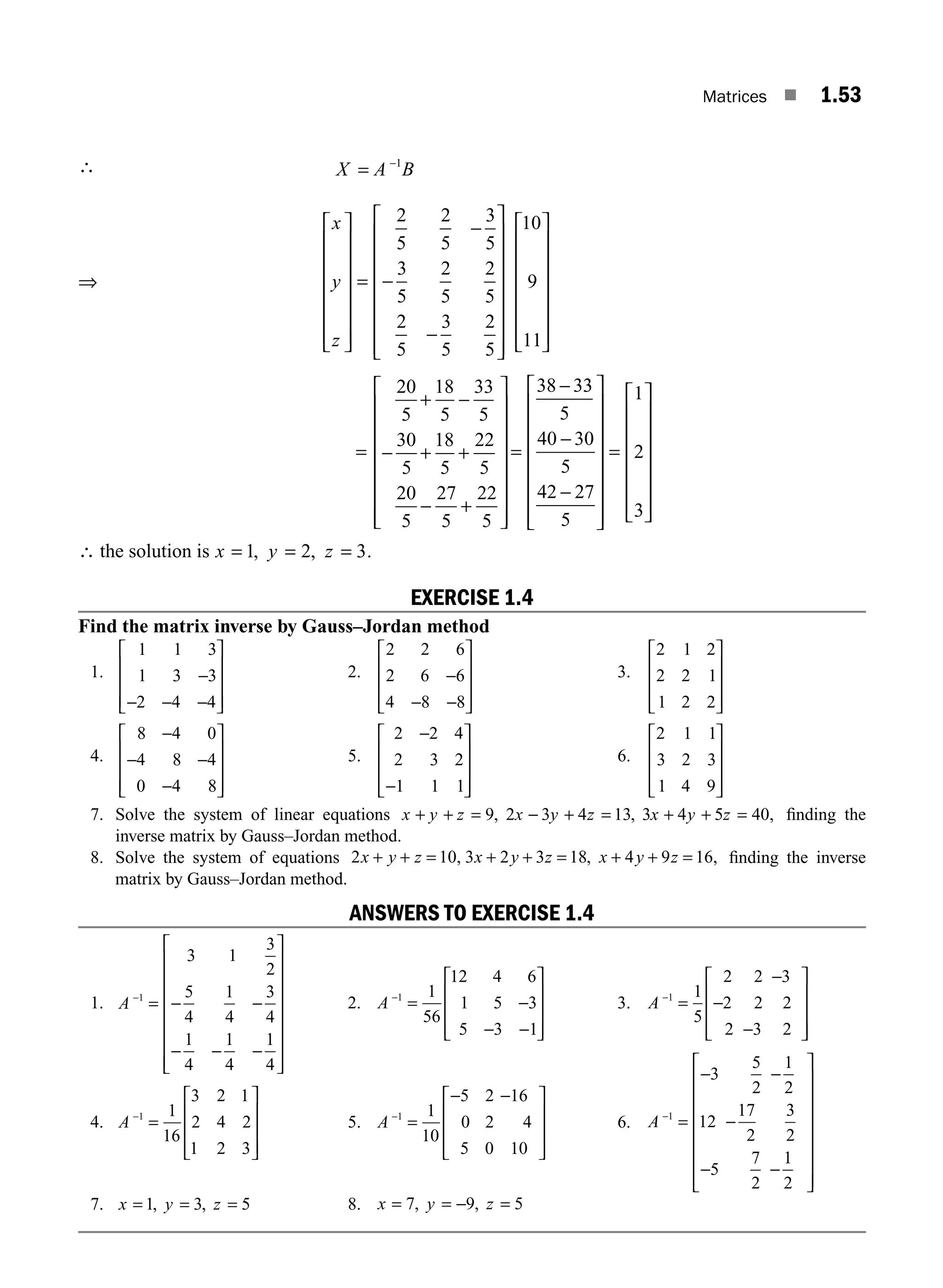 Matrices ■ 1.53
∴ X A B
−
= 1
⇒
x
y
z
⎡
⎣
⎢
⎢
⎢
⎢
⎢
⎢
⎢
⎤
⎦
⎥
⎥
⎥
⎥
⎥
⎥
=
−
−
−
⎡
⎣
⎢
⎢
⎢
⎢
⎢
⎢
⎢
⎤
⎦
⎥
⎥
⎥
⎥
⎥
⎥
⎥
⎡
⎣
2
5
2
5
3
5
3
5
2
5
2
5
2
5
3
5
2
5
10
9
11
⎢
⎢
⎢
⎢
⎢
⎢
⎢
⎤
⎦
⎥
⎥
⎥
⎥
⎥
⎥
=
−
− + +
− +
⎡
⎣
⎢
⎢
⎢
⎢
⎢
⎢
⎢
⎤
⎦
⎥
⎥
⎥
⎥
⎥
⎥
⎥
=
−
20
5
18
5
33
5
30
5
18
5
22
5
20
5
27
5
22
5
38 3
+
3
3
5
40 30
5
42 27
5
1
2
3
−
−
⎡
⎣
⎢
⎢
⎢
⎢
⎢
⎢
⎢
⎤
⎦
⎥
⎥
⎥
⎥
⎥
⎥
⎥
=
⎡
⎣
⎢
⎢
⎢
⎢
⎢
⎢
⎤
⎦
⎥
⎥
⎥
⎥
⎥
⎥
∴ the solution is x y z
= = =
1 2 3
, , .
EXERCISE 1.4
Find the matrix inverse by Gauss–Jordan method
1.
1 1 3
1 3 3
2 4 4
−
− − −
⎡
⎣
⎢
⎢
⎢
⎤
⎦
⎥
⎥
⎥
2.
2 2 6
2 6 6
4 8 8
−
− −
⎡
⎣
⎢
⎢
⎢
⎤
⎦
⎥
⎥
⎥
3.
2 1 2
2 2 1
1 2 2
⎡
⎣
⎢
⎢
⎢
⎤
⎦
⎥
⎥
⎥
4.
8 4 0
4 8 4
0 4 8
−
− −
−
⎡
⎣
⎢
⎢
⎢
⎤
⎦
⎥
⎥
⎥
5.
2 2 4
2 3 2
1 1 1
−
−
⎡
⎣
⎢
⎢
⎢
⎤
⎦
⎥
⎥
⎥
6.
2 1 1
3 2 3
1 4 9
⎡
⎣
⎢
⎢
⎢
⎤
⎦
⎥
⎥
⎥
7. Solve the system of linear equations x y z x y z x y z
+ + = − + = + + =
9 2 3 4 13 3 4 5 40
, , , ﬁnding the
inverse matrix by Gauss–Jordan method.
8. Solve the system of equations 2 10 3 2 3 18 4 9 16
x y z x y z x y z
+ + = + + = + + =
, , , ﬁnding the inverse
matrix by Gauss–Jordan method.
ANSWERS TO EXERCISE 1.4
1. A −
= − −
− − −
⎡
⎣
⎢
⎢
⎢
⎢
⎢
⎢
⎢
⎤
⎦
⎥
⎥
⎥
⎥
⎥
⎥
⎥
1
3 1
3
2
5
4
1
4
3
4
1
4
1
4
1
4
2. A −
= −
− −
⎡
⎣
⎢
⎢
⎢
⎤
⎦
⎥
⎥
⎥
1 1
56
12 4 6
1 5 3
5 3 1
3. A −
=
−
−
−
⎡
⎣
⎢
⎢
⎢
⎤
⎦
⎥
⎥
⎥
1 1
5
2 2 3
2 2 2
2 3 2
4. A −
=
⎡
⎣
⎢
⎢
⎢
⎤
⎦
⎥
⎥
⎥
1 1
16
3 2 1
2 4 2
1 2 3
5. A −
=
− −
⎡
⎣
⎢
⎢
⎢
⎤
⎦
⎥
⎥
⎥
1 1
10
5 2 16
0 2 4
5 0 10
6. A −
=
− −
−
− −
⎡
⎣
⎢
⎢
⎢
⎢
⎢
⎢
⎢
⎤
⎦
⎥
⎥
⎥
⎥
⎥
⎥
⎥
1
3
5
2
1
2
12
17
2
3
2
5
7
2
1
2
7. x y z
= = =
1 3 5
, , 8. x y z
= = − =
7 9 5
, ,
M01_ENGINEERING_MATHEMATICS-I _CH01_Part A.indd 53 5/30/2016 4:36:16 PM
 