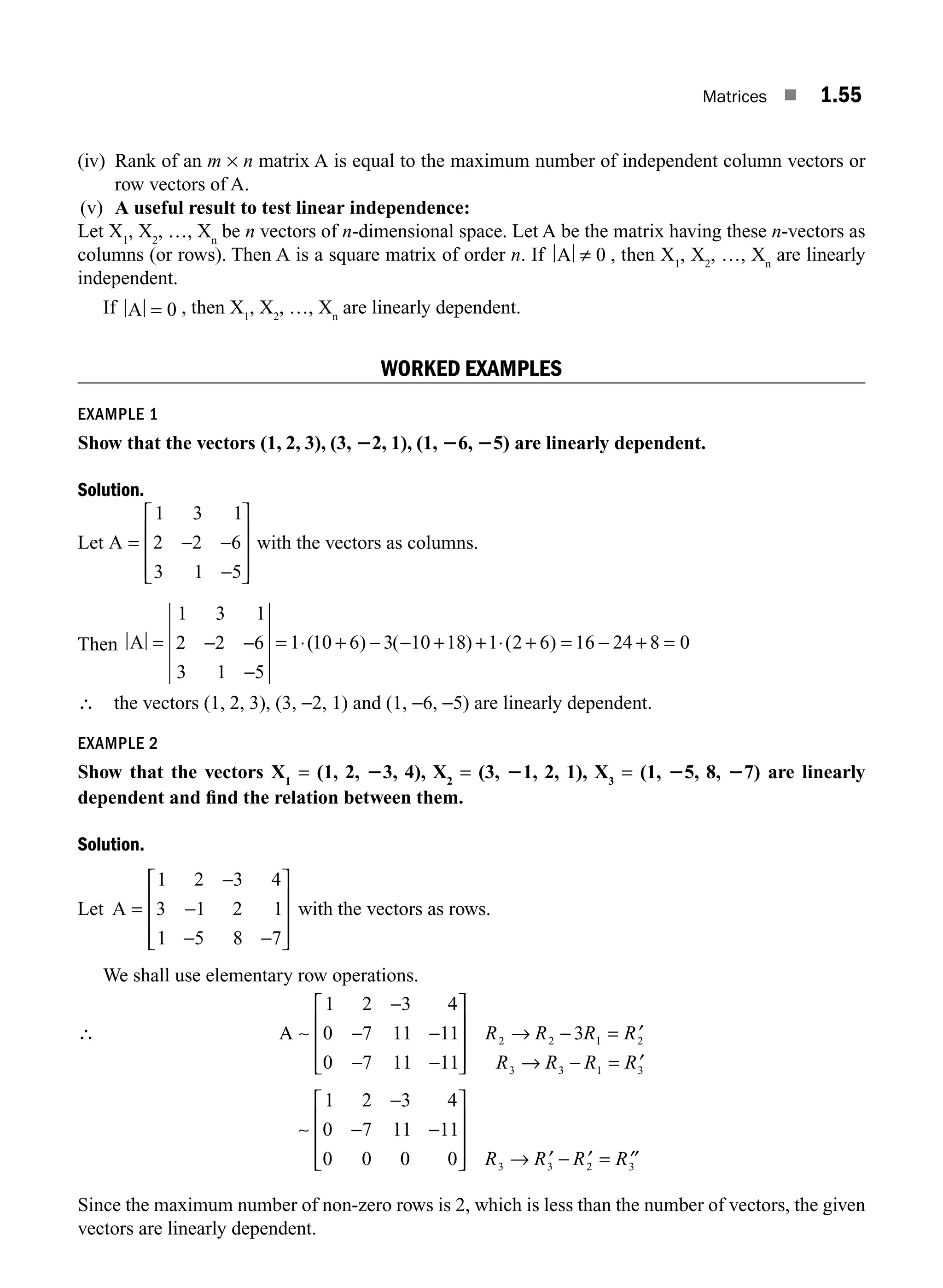Matrices ■ 1.55
(iv) Rank of an m × n matrix A is equal to the maximum number of independent column vectors or
row vectors of A.
(v) A useful result to test linear independence:
Let X1
, X2
, …, Xn
be n vectors of n-dimensional space. Let A be the matrix having these n-vectors as
columns (or rows). Then A is a square matrix of order n. If A ≠ 0 , then X1
, X2
, …, Xn
are linearly
independent.
If A = 0 , then X1
, X2
, …, Xn
are linearly dependent.
WORKED EXAMPLES
EXAMPLE 1
Show that the vectors (1, 2, 3), (3, 22, 1), (1, 26, 25) are linearly dependent.
Solution.
Let A = − −
−
⎡
⎣
⎢
⎢
⎢
⎤
⎦
⎥
⎥
⎥
1 3 1
2 2 6
3 1 5
with the vectors as columns.
Then A = − −
−
= ⋅ + − − + + ⋅ + = − + =
1 3 1
2 2 6
3 1 5
1 10 6 3 10 18 1 2 6 16 24 8 0
( ) ( ) ( )
∴ the vectors (1, 2, 3), (3, −2, 1) and (1, −6, −5) are linearly dependent.
EXAMPLE 2
Show that the vectors X1
= (1, 2, 23, 4), X2
= (3, 21, 2, 1), X3
= (1, 25, 8, 27) are linearly
dependent and ﬁnd the relation between them.
Solution.
Let A =
−
−
− −
⎡
⎣
⎢
⎢
⎢
⎤
⎦
⎥
⎥
⎥
1 2 3 4
3 1 2 1
1 5 8 7
with the vectors as rows.
We shall use elementary row operations.
∴ A ∼ −
1 2 3 4
0 7 11 11
0 7 11 11
3
2 2 1 2
3 3 1 3
−
−
− −
⎡
⎣
⎢
⎢
⎢
⎤
⎦
⎥
⎥
⎥
→ − = ′
→ − = ′
R R R R
R R R R
∼
∼
1 2 3 4
0 7 11 11
0 0 0 0 3 3 2 3
−
− −
⎡
⎣
⎢
⎢
⎢
⎤
⎦
⎥
⎥
⎥ → ′ − ′ = ′′
R R R R
Since the maximum number of non-zero rows is 2, which is less than the number of vectors, the given
vectors are linearly dependent.
M01_ENGINEERING_MATHEMATICS-I _CH01_Part B.indd 55 5/30/2016 5:03:24 PM
 