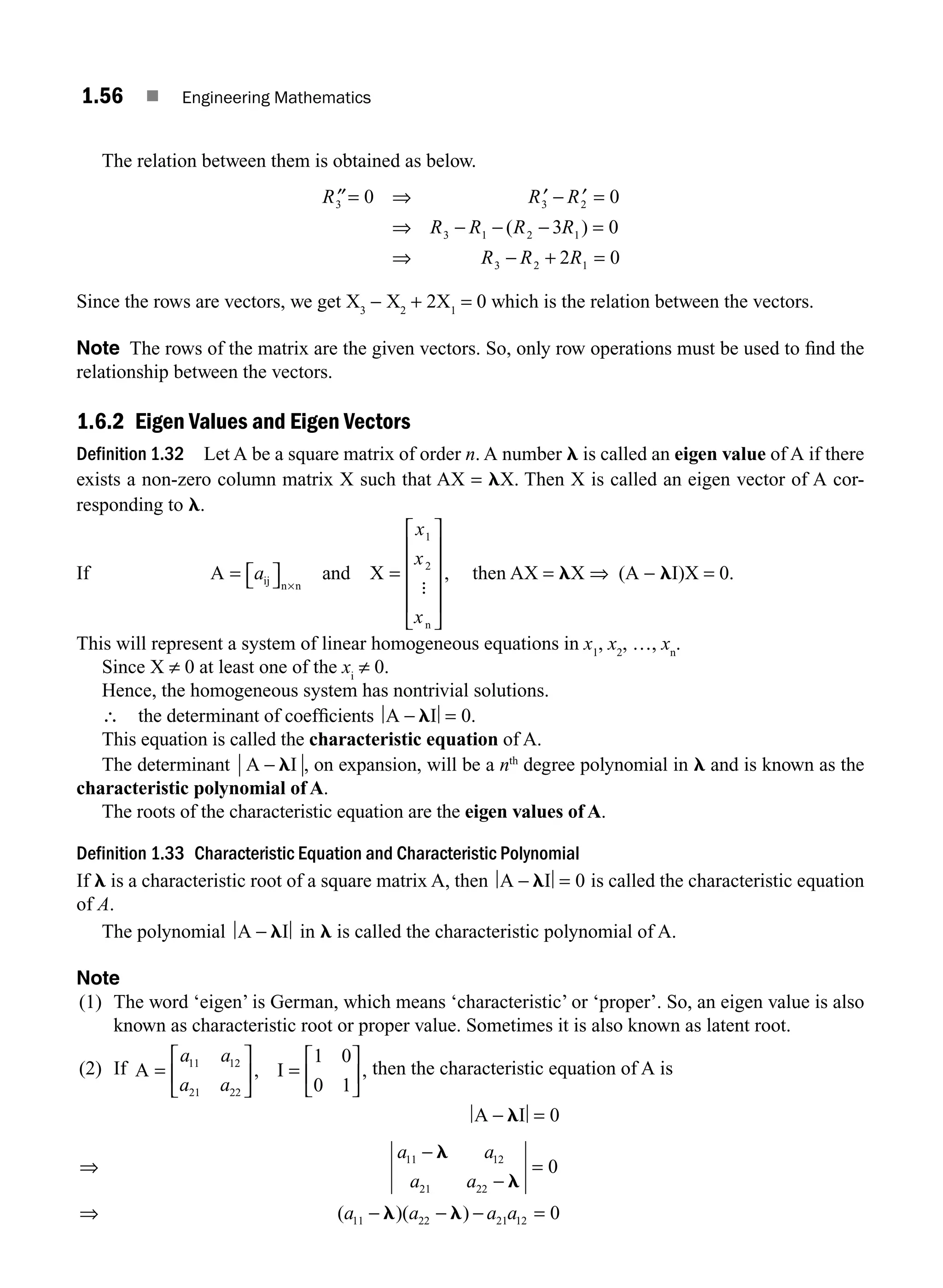 1.56 ■ Engineering Mathematics
The relation between them is obtained as below.
′′= ⇒ ′ − ′ =
⇒ − − − =
⇒ − + =
R R R
R R R R
R R R
3 3 2
3 1 2 1
3 2 1
0 0
3 0
2 0
( )
Since the rows are vectors, we get X3
− X2
+ 2X1
= 0 which is the relation between the vectors.
Note The rows of the matrix are the given vectors. So, only row operations must be used to ﬁnd the
relationship between the vectors.
1.6.2 Eigen Values and Eigen Vectors
Definition 1.32 Let A be a square matrix of order n. A number l is called an eigen value of A if there
exists a non-zero column matrix X such that AX = lX. Then X is called an eigen vector of A cor-
responding to l.
If A and X
ij n n
n
= ⎡
⎣ ⎤
⎦ =
⎡
⎣
⎢
⎢
⎢
⎢
⎤
⎦
⎥
⎥
⎥
⎥
×
a
x
x
x
1
2
:
, then AX = lX ⇒ (A − lI)X = 0.
This will represent a system of linear homogeneous equations in x1
, x2
, …, xn
.
Since X ≠ 0 at least one of the xi
≠ 0.
Hence, the homogeneous system has nontrivial solutions.
∴ the determinant of coefﬁcients A I
− =
l 0.
This equation is called the characteristic equation of A.
The determinant A I
− l , on expansion, will be a nth
degree polynomial in l and is known as the
characteristic polynomial of A.
The roots of the characteristic equation are the eigen values of A.
Definition 1.33 Characteristic Equation and Characteristic Polynomial
If l is a characteristic root of a square matrix A, then A I
− =
l 0 is called the characteristic equation
of A.
The polynomial A I
− l in l is called the characteristic polynomial of A.
Note
(1) The word ‘eigen’ is German, which means ‘characteristic’ or ‘proper’. So, an eigen value is also
known as characteristic root or proper value. Sometimes it is also known as latent root.
(2) If A I
=
⎡
⎣
⎢
⎤
⎦
⎥ =
⎡
⎣
⎢
⎤
⎦
⎥
a a
a a
11 12
21 22
1 0
0 1
, , then the characteristic equation of A is
A I
− =
l 0
⇒
−
−
=
⇒ − − − =
a a
a a
a a a a
11 12
21 22
11 22 21 12
0
0
l
l
l l
( )( )
M01_ENGINEERING_MATHEMATICS-I _CH01_Part B.indd 56 5/30/2016 5:03:25 PM
 