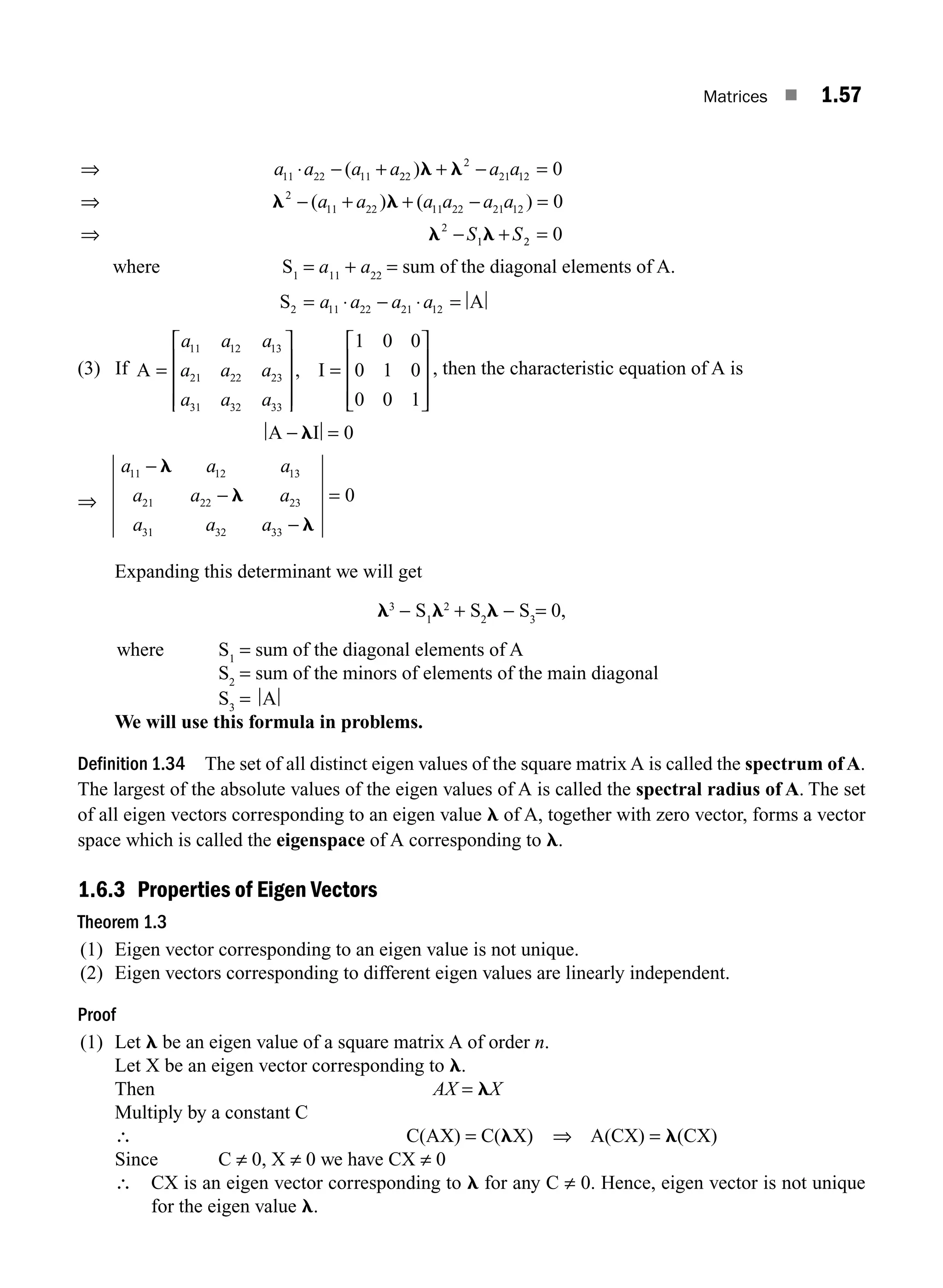 Matrices ■ 1.57
⇒ ⋅ − +
a a a a
11 22 11
( 2
22
2
21 12
2
11 22 11 22 21 12
2
1
0
0
)
( ) ( )
l l
l l
l l
+ − =
⇒ − + + − =
⇒ − +
a a
a a a a a a
S S2
2 0
=
where S1
= a11
+ a22
= sum of the diagonal elements of A.
S A
2 11 22 21 12
= ⋅ − ⋅ =
a a a a
(3) If A I
=
⎡
⎣
⎢
⎢
⎢
⎤
⎦
⎥
⎥
⎥
=
⎡
⎣
⎢
⎢
⎢
⎤
⎦
a a a
a a a
a a a
11 12 13
21 22 23
31 32 33
1 0 0
0 1 0
0 0 1
, ⎥
⎥
⎥
⎥
, then the characteristic equation of A is
A I
− =
l 0
⇒
a a a
a a a
a a a
11 12 13
21 22 23
31 32 33
0
−
−
−
l
l
l
=
Expanding this determinant we will get
l3
− S1
l2
+ S2
l − S3
= 0,
where S1
= sum of the diagonal elements of A
S2
= sum of the minors of elements of the main diagonal
S3
= A
We will use this formula in problems.
Definition 1.34 The set of all distinct eigen values of the square matrix A is called the spectrum ofA.
The largest of the absolute values of the eigen values of A is called the spectral radius of A. The set
of all eigen vectors corresponding to an eigen value l of A, together with zero vector, forms a vector
space which is called the eigenspace of A corresponding to l.
1.6.3 Properties of Eigen Vectors
Theorem 1.3
(1) Eigen vector corresponding to an eigen value is not unique.
(2) Eigen vectors corresponding to different eigen values are linearly independent.
Proof
(1) Let l be an eigen value of a square matrix A of order n.
Let X be an eigen vector corresponding to l.
Then AX = lX
Multiply by a constant C
∴ C(AX) = C(lX) ⇒ A(CX) = l(CX)
Since C ≠ 0, X ≠ 0 we have CX ≠ 0
∴ CX is an eigen vector corresponding to l for any C ≠ 0. Hence, eigen vector is not unique
for the eigen value l.
M01_ENGINEERING_MATHEMATICS-I _CH01_Part B.indd 57 5/30/2016 5:03:26 PM
 