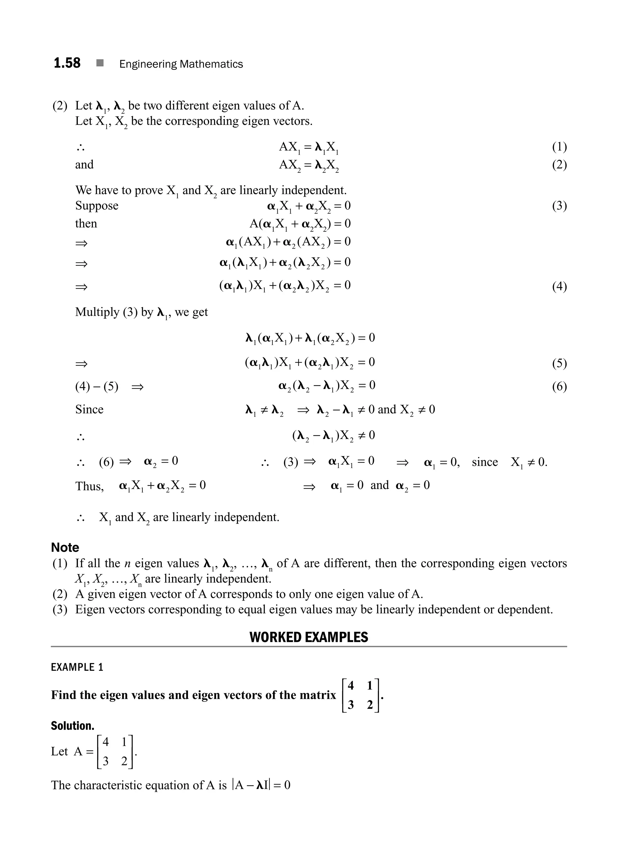 1.58 ■ Engineering Mathematics
(2) Let l1
, l2
be two different eigen values of A.
Let X1
, X2
be the corresponding eigen vectors.
∴ AX1
= l1
X1
(1)
and AX2
= l2
X2
(2)
We have to prove X1
and X2
are linearly independent.
Suppose a1
X1
+ a2
X2
= 0 (3)
then A(a1
X1
+ a2
X2
) = 0
⇒ a a
1 1 2 2 0
( ) ( )
AX AX
+ =
⇒ a l a l
1 1 1 2 2 2 0
( ) ( )
X X
+ =
⇒ ( ) ( )
a l a l
1 1 1 2 2 2 0
X X
+ = (4)
Multiply (3) by l1
, we get
l a l a
1 1 1 1 2 2 0
( ) ( )
X X
+ =
⇒ ( ) ( )
a l a l
1 1 1 2 1 2 0
X X
+ = (5)
(4) − (5) ⇒ a l l
2 2 1 2 0
( )
− =
X (6)
Since l l l l
1 2 2 1 2
0 0
≠ ⇒ − ≠ ≠
and X
∴ ( )
l l
2 1 2 0
− ≠
X
∴ (6) ⇒ =
a2 0 ∴ (3) ⇒ =
a1 1 0
X ⇒ a1 1
0 0
= ≠
, .
since X
Thus, a a
1 1 2 2 0
X X
+ = ⇒ a a
1 2
0 0
= =
and
∴ X1
and X2
are linearly independent.
Note
(1) If all the n eigen values l1
, l2
, …, ln
of A are different, then the corresponding eigen vectors
X1
, X2
, …, Xn
are linearly independent.
(2) A given eigen vector of A corresponds to only one eigen value of A.
(3) Eigen vectors corresponding to equal eigen values may be linearly independent or dependent.
WORKED EXAMPLES
EXAMPLE 1
Find the eigen values and eigen vectors of the matrix
4 1
3 2
.
⎡
⎣
⎢
⎤
⎦
⎥
Solution.
Let A =
⎡
⎣
⎢
⎤
⎦
⎥
4 1
3 2
.
The characteristic equation of A is A I
− =
l 0
M01_ENGINEERING_MATHEMATICS-I _CH01_Part B.indd 58 5/30/2016 5:03:29 PM
 