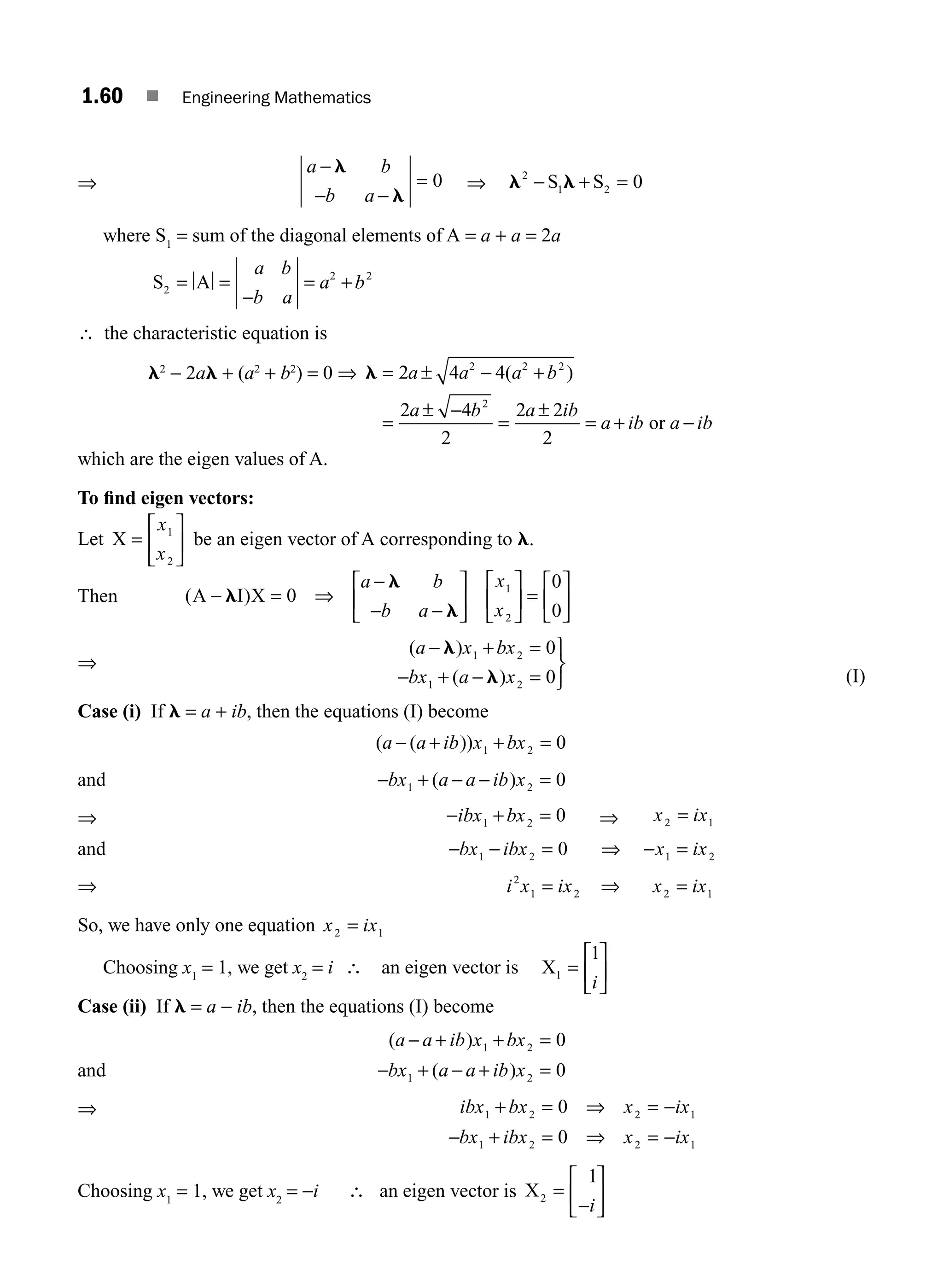 1.60 ■ Engineering Mathematics
⇒
a b
b a
−
− −
=
l
l
0 ⇒ l l
2
1 2 0
− + =
S S
where S1
= sum of the diagonal elements of A = a + a = 2a
S A
2
2 2
= =
−
= +
a b
b a
a b
∴ the characteristic equation is
l2
− 2al + (a2
+ b2
) = 0 ⇒ l = ± − +
=
± −
=
±
= + −
2 4 4
2 4
2
2 2
2
2 2 2
2
a a a b
a b a ib
a ib a ib
( )
or
which are the eigen values of A.
To ﬁnd eigen vectors:
Let X =
⎡
⎣
⎢
⎤
⎦
⎥
x
x
1
2
be an eigen vector of A corresponding to l.
Then ( )
A I X
− = ⇒
−
− −
⎡
⎣
⎢
⎤
⎦
⎥
⎡
⎣
⎢
⎤
⎦
⎥ =
⎡
⎣
⎢
⎤
⎦
⎥
l
l
l
0
0
0
1
2
a b
b a
x
x
⇒
( )
( )
a x bx
bx a x
− + =
− + − =
⎫
⎬
⎭
l
l
1 2
1 2
0
0 (I)
Case (i) If l = a + ib, then the equations (I) become
( ( ))
a a ib x bx
− + +
1 2 0
=
and − + − −
bx a a ib x
1 2 0
( ) =
⇒ − + =
ibx bx
1 2 0 ⇒ x ix
2 1
=
and − − =
bx ibx
1 2 0 ⇒ − =
x ix
1 2
⇒ i x ix
2
1 2
= ⇒ x ix
2 1
=
So, we have only one equation x ix
2 1
=
Choosing x1
= 1, we get x2
= i ∴ an eigen vector is X1
1
=
⎡
⎣
⎢
⎤
⎦
⎥
i
Case (ii) If l = a − ib, then the equations (I) become
and
( )
( )
a a ib x bx
bx a a ib x
− + + =
− + − + =
1 2
1 2
0
0
⇒ ibx bx x ix
bx ibx x ix
1 2 2 1
1 2 2 1
0
0
+ = ⇒ = −
− + = ⇒ = −
Choosing x1
= 1, we get x2
= −i ∴ an eigen vector is X2
1
=
⎡
⎣
⎢
⎤
⎦
⎥
−i
M01_ENGINEERING_MATHEMATICS-I _CH01_Part B.indd 60 5/30/2016 5:03:36 PM
 