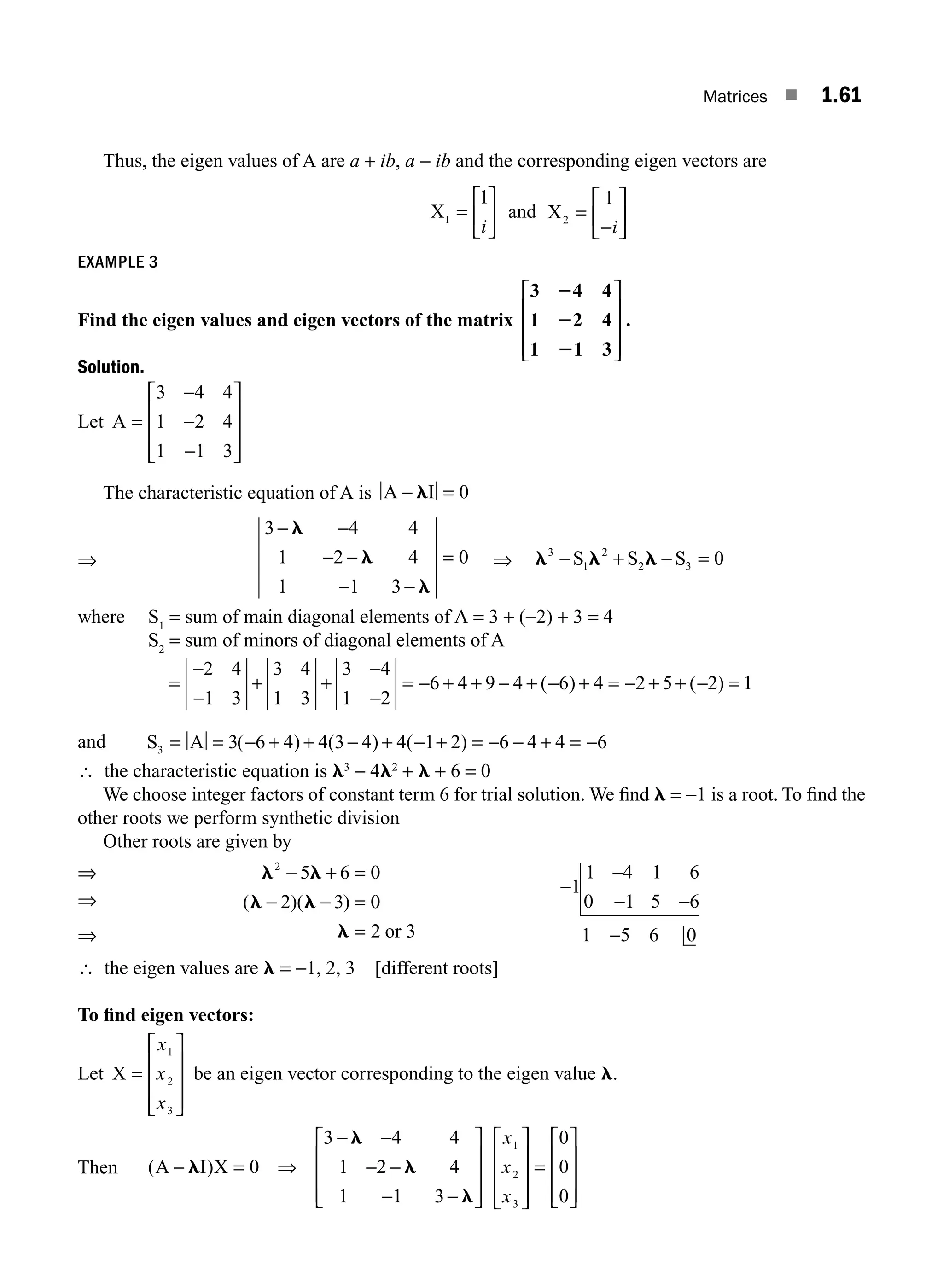 Matrices ■ 1.61
Thus, the eigen values of A are a + ib, a − ib and the corresponding eigen vectors are
X1
1
=
⎡
⎣
⎢
⎤
⎦
⎥
i
and X2
1
=
⎡
⎣
⎢
⎤
⎦
⎥
i
−
EXAMPLE 3
Find the eigen values and eigen vectors of the matrix
3 4 4
1 2 4
1 1 3
2
2
2
⎡
⎣
⎢
⎢
⎢
⎤
⎦
⎥
⎥
⎥
.
Solution.
Let A =
−
−
⎡
⎣
⎢
⎢
⎢
⎤
⎦
⎥
⎥
⎥
3 4 4
1 2 4
1 1 3
−
The characteristic equation of A is A I
− =
l 0
⇒
3 4 4
1 2 4
1 1 3
0
− −
− −
− −
=
l
l
l
⇒ l l l
3
1
2
2 3 0
− + − =
S S S
where S1
= sum of main diagonal elements of A = 3 + (−2) + 3 = 4
S2
= sum of minors of diagonal elements of A
=
−
−
+ +
−
−
= − + + − + − + = − + + − =
2 4
1 3
3 4
1 3
3 4
1 2
6 4 9 4 6 4 2 5 2 1
( ) ( )
and S A
3 3 6 4 4 3 4 4 1 2 6 4 4 6
= = − + + − + − + = − − + = −
( ) ( ) ( )
∴ the characteristic equation is l3
− 4l2
+ l + 6 = 0
We choose integer factors of constant term 6 for trial solution. We ﬁnd l = −1 is a root. To ﬁnd the
other roots we perform synthetic division
Other roots are given by
⇒
⇒
l l
l l
l
2
5 6 0
2 3 0
2 3
− + =
− − =
=
( )( )
or
−
−
− −
−
1
1 4 1 6
0 1 5 6
1 5 6 0
∴ the eigen values are l = −1, 2, 3 [different roots]
To ﬁnd eigen vectors:
Let X =
⎡
⎣
⎢
⎢
⎢
⎤
⎦
⎥
⎥
⎥
x
x
x
1
2
3
be an eigen vector corresponding to the eigen value l.
Then ( )
A I X
− = ⇒
− −
− −
− −
⎡
⎣
⎢
⎢
⎢
⎤
⎦
⎥
⎥
⎥
⎡
⎣
⎢
⎢
⎢
⎤
⎦
⎥
⎥
⎥
=
l
l
l
l
0
3
1
1
4 4
2 4
1 3
0
0
0
1
2
3
x
x
x
⎡
⎡
⎣
⎢
⎢
⎢
⎤
⎦
⎥
⎥
⎥
⇒
M01_ENGINEERING_MATHEMATICS-I _CH01_Part B.indd 61 5/30/2016 5:03:38 PM
 