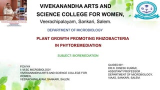 VIVEKANANDHA ARTS AND
SCIENCE COLLEGE FOR WOMEN,
Veerachipalayam, Sankari, Salem.
DEPARTMENT OF MICROBIOLOGY
SUBJECT: BIOREMEDIATION
P.DIVYA
I- M.SC MICROBIOLOGY
VIVEKANANDHAARTS AND SCIENCE COLLEGE FOR
WOMEN,
VEERACHIPALAYAM, SANKARI, SALEM.
GUIDED BY :
DR.R. DINESH KUMAR,
ASSISTANT PROFESSOR ,
DEPARTMENT OF MICROBIOLOGY,
VIAAS, SANKARI, SALEM.
PLANT GROWTH PROMOTING RHIZOBACTERIA
IN PHYTOREMEDIATION
 