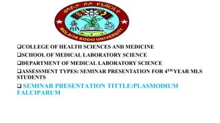 COLLEGE OF HEALTH SCIENCES AND MEDICINE
SCHOOL OF MEDICAL LABORATORY SCIENCE
DEPARTMENT OF MEDICAL LABORATORY SCIENCE
ASSESSMENT TYPES: SEMINAR PRESENTATION FOR 4TH YEAR MLS
STUDENTS
 SEMINAR PRESENTATION TITTLE:PLASMODIUM
FALCIPARUM
 