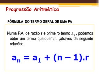 Progressão Aritmética
FÓRMULA DO TERMO GERAL DE UMA PA
Numa P.A. de razão r e primeiro termo a1 , podemos
obter um termo qualquer an ,através da seguinte
relação:
 