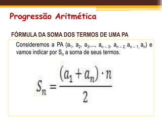 Progressão Aritmética
FÓRMULA DA SOMA DOS TERMOS DE UMA PA
Consideremos a PA (a1, a2, a3,..., an – 3, an – 2, an – 1, an) e
vamos indicar por Sn a soma de seus termos.
 